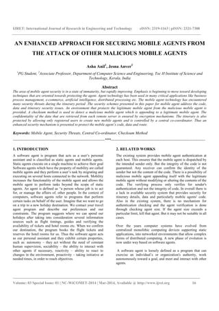 IJRET: International Journal of Research in Engineering and Technology eISSN: 2319-1163 | pISSN: 2321-7308 
AN ENHANCED APPROACH FOR SECURING MOBILE AGENTS FROM 
THE ATTACK OF OTHER MALICIOUS MOBILE AGENTS 
Asha Anil1, Jesna Anver2 
1PG Student, 2Associate Professor, Department of Computer Science and Engineering, Toc H Institute of Science and 
Technology, Kerala, India 
Abstract 
The area of mobile agent security is in a state of immaturity, but rapidly improving. Emphasis is beginning to move toward developing 
techniques that are oriented towards protecting the agent. Agent technology has been used in many critical applications like business 
process management, e-commerce, artificial intelligence, distributed processing etc. The mobile agent technology has encountered 
many security threats during the itinerary period .The security schemes presented in this paper for mobile agent address the code, 
data and itinerary security issues. An environment that protects the legitimate mobile agent from the malicious mobile agent is 
provided. A checksum method is used to detect a malicious mobile agent which is appending to a legitimate mobile agent. The 
confidentiality of the data that are retrieved from each remote server is ensured by encryption mechanisms. The itinerary is also 
protected by allowing only registered users to create new mobile agents and is controlled by a central co-coordinator. Thus an 
enhanced security mechanism is presented to protect the mobile agent’s code, data and route. 
Keywords: Mobile Agent, Security Threats, Central Co-ordinator, Checksum Method 
----------------------------------------------------------------------***------------------------------------------------------------------------ 
1. INTRODUCTION 
A software agent is program that acts as a user’s personal 
assistant and is classified as static agents and mobile agents. 
Static agents execute on a single machine to achieve their goal 
Software agents which have the property of mobility are called 
mobile agents and they perform a user’s task by migrating and 
executing on several hosts connected to the network. Mobility 
increases the functionality of the mobile agent and allows the 
mobile agent to perform tasks beyond the scope of static 
agents. An agent is defined as “a person whose job is to act 
for, or manage the affairs of, other people. In the context of 
computers, software agents refer to programs that perform 
certain tasks on behalf of the user. Imagine that we want to go 
on a trip to a new holiday destination. We contact your travel 
agent program and describe our preferences and our 
constraints. The program suggests where we can spend our 
holidays after taking into consideration several information 
sources such as flight timings, guides and verifying the 
availability of tickets and hotel rooms etc. When we confirm 
our destination, the program books the flight tickets and 
reserves the hotel rooms for us. Thus the software agent acts 
as our personal assistant and they exhibit certain properties, 
such as: autonomy – they act without the need of constant 
human supervision, sociability – the ability to interact with 
other agents if necessary, reactivity – ability to react to 
changes in the environment, proactivity – taking initiative at 
needed times, in order to reach objectives. 
2. RELATED WORKS 
The existing system provides mobile agent authentication at 
each host. This ensures that the mobile agent is dispatched by 
the intended sender only. But the integrity of the code is not 
guaranteed. Any receiver can confirm the identity of the 
sender but not the content of the code. There is a possibility of 
malicious mobile agent appending itself with the legitimate 
mobile agent without modifying or altering the contents of the 
code. The verifying process only verifies for sender's 
authentication and not the integrity of code. In overall there is 
a lack in available security system that provides security for 
itinerary details, data and particularly mobile agents' code. 
Also in the existing system, there is no mechanism for 
authentication checking and the agent verification is done 
through checking agent size. If the agent size exceeds a 
particular limit, kill that agent. But it may not be suitable in all 
cases. 
Over the years computer systems have evolved from 
centralized monolithic computing devices supporting static 
applications, into networked environments that allow complex 
forms of distributed computing. A new phase of evolution is 
now under way based on software agents. 
A software agent is loosely defined as a program that can 
exercise an individual’s or organization's authority, work 
autonomously toward a goal, and meet and interact with other 
agents. 
_______________________________________________________________________________________ 
Volume: 03 Special Issue: 01 | NC-WiCOMET-2014 | Mar-2014, Available @ http://www.ijret.org 16 
 