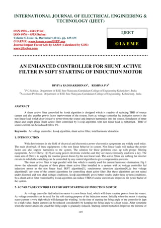 Proceedings of the International Conference on Emerging Trends in Engineering and Management (ICETEM14)
30-31, December, 2014, Ernakulam, India
149
AN ENHANCED CONTROLLER FOR SHUNT ACTIVE
FILTER IN SOFT STARTING OF INDUCTION MOTOR
DIVIYA RADHAKRISHNAN1
, RESHMA P S2
1
P G Scholar, Department of EEE Sree Narayana Gurukulam College of Engineering Kolenchery, India
2
Assisstant Professor, Department of EEE Sree Narayana Gurukulam College of Engineering, Kolenchery, India
ABSTRACT
A shunt active filter controlled by Icosɸ algorithm is designed which is capable of reducing THD of source
current and also enables power factor improvement of the system. Here ac voltage controller fed induction motor is the
non linear load which draws reactive power from the source and imposes harmonics into the source. Simulation of three
phase and single phase shunt active filter controlled by I cosɸ algorithm with non linear load is performed. THD of
source current can be reduced below 4%.
Keywords: Ac voltage controller, Icosɸ algorithm, shunt active filter, total harmonic distortion
1. INTRODUCTION
With development in the field of electrical and electronics power electronics equipments are widely used today.
The main drawback of these equipments is the non linear behavior in system. Non linear loads will reduce the power
factor and also impose harmonics to the system. The solution for these problems ends up with proper filtering
equipments. Active filters [1] [2] are using power electronic switches and they are most commonly used now a day. The
main aim of filter is to supply the reactive power drawn by the non linear load. The active filters are nothing but inverter
circuits in which the switching can be controlled by any control algorithm to give compensation currents.
The shunt active filter is kept parallel with line which is mainly used for current harmonic elimination. Fig 1
shows the schematic diagram of three phase shunt active filter installed in a system with ac voltage controller fed
induction motor as the non linear load. IRPT algorithm[3], synchronous detection algorithm[4],dc bus voltage
algorithm[5] are some of the control algorithms for controlling shunt active filter. But these algorithms are not suited
under distorted and non ideal voltage conditions. Icosɸ algorithm[6] gives better results under these system conditions.
So a shunt active filter controlled by Icosɸ algorithm can reduce THD of source current and improves the power factor of
the system.
2. AC VOLTAGE CONTROLLER FOR SOFT STARTING OF INDUCTION MOTOR
Ac voltage controller fed induction motor is a non linear load, which will draw reactive power from the source.
Ac voltage controller can be used for the soft starting purpose of the induction motor. Initially when the motor is starting
stator current is very high which will damage the winding. At the time of starting the firing angle of the controller is kept
to a high value. Stator current can be reduced considerably by keeping the firing angle to a high value. After sometime
when the motor attains its speed the firing angle is gradually reduced. Starting current reduction improves the lifetime of
INTERNATIONAL JOURNAL OF ELECTRICAL ENGINEERING &
TECHNOLOGY (IJEET)
ISSN 0976 – 6545(Print)
ISSN 0976 – 6553(Online)
Volume 5, Issue 12, December (2014), pp. 149-155
© IAEME: www.iaeme.com/IJEET.asp
Journal Impact Factor (2014): 6.8310 (Calculated by GISI)
www.jifactor.com
IJEET
© I A E M E
 