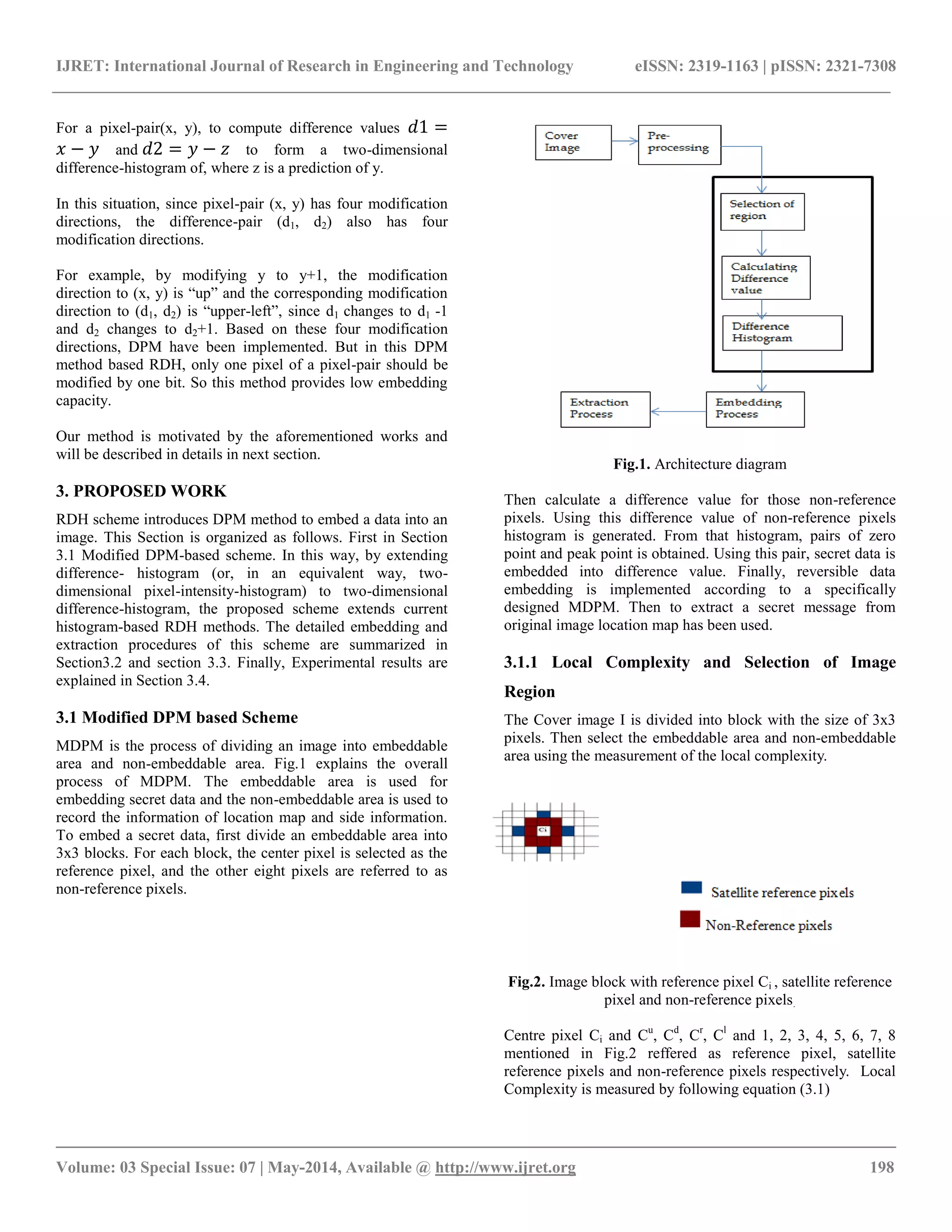 IJRET: International Journal of Research in Engineering and Technology eISSN: 2319-1163 | pISSN: 2321-7308
__________________________________________________________________________________________
Volume: 03 Special Issue: 07 | May-2014, Available @ http://www.ijret.org 198
For a pixel-pair(x, y), to compute difference values 𝑑1 =
𝑥 − 𝑦 and 𝑑2 = 𝑦 − 𝑧 to form a two-dimensional
difference-histogram of, where z is a prediction of y.
In this situation, since pixel-pair (x, y) has four modification
directions, the difference-pair (d1, d2) also has four
modification directions.
For example, by modifying y to y+1, the modification
direction to (x, y) is “up” and the corresponding modification
direction to (d1, d2) is “upper-left”, since d1 changes to d1 -1
and d2 changes to d2+1. Based on these four modification
directions, DPM have been implemented. But in this DPM
method based RDH, only one pixel of a pixel-pair should be
modified by one bit. So this method provides low embedding
capacity.
Our method is motivated by the aforementioned works and
will be described in details in next section.
3. PROPOSED WORK
RDH scheme introduces DPM method to embed a data into an
image. This Section is organized as follows. First in Section
3.1 Modified DPM-based scheme. In this way, by extending
difference- histogram (or, in an equivalent way, two-
dimensional pixel-intensity-histogram) to two-dimensional
difference-histogram, the proposed scheme extends current
histogram-based RDH methods. The detailed embedding and
extraction procedures of this scheme are summarized in
Section3.2 and section 3.3. Finally, Experimental results are
explained in Section 3.4.
3.1 Modified DPM based Scheme
MDPM is the process of dividing an image into embeddable
area and non-embeddable area. Fig.1 explains the overall
process of MDPM. The embeddable area is used for
embedding secret data and the non-embeddable area is used to
record the information of location map and side information.
To embed a secret data, first divide an embeddable area into
3x3 blocks. For each block, the center pixel is selected as the
reference pixel, and the other eight pixels are referred to as
non-reference pixels.
Fig.1. Architecture diagram
Then calculate a difference value for those non-reference
pixels. Using this difference value of non-reference pixels
histogram is generated. From that histogram, pairs of zero
point and peak point is obtained. Using this pair, secret data is
embedded into difference value. Finally, reversible data
embedding is implemented according to a specifically
designed MDPM. Then to extract a secret message from
original image location map has been used.
3.1.1 Local Complexity and Selection of Image
Region
The Cover image I is divided into block with the size of 3x3
pixels. Then select the embeddable area and non-embeddable
area using the measurement of the local complexity.
Fig.2. Image block with reference pixel Ci , satellite reference
pixel and non-reference pixels.
Centre pixel Ci and Cu
, Cd
, Cr
, Cl
and 1, 2, 3, 4, 5, 6, 7, 8
mentioned in Fig.2 reffered as reference pixel, satellite
reference pixels and non-reference pixels respectively. Local
Complexity is measured by following equation (3.1)
 