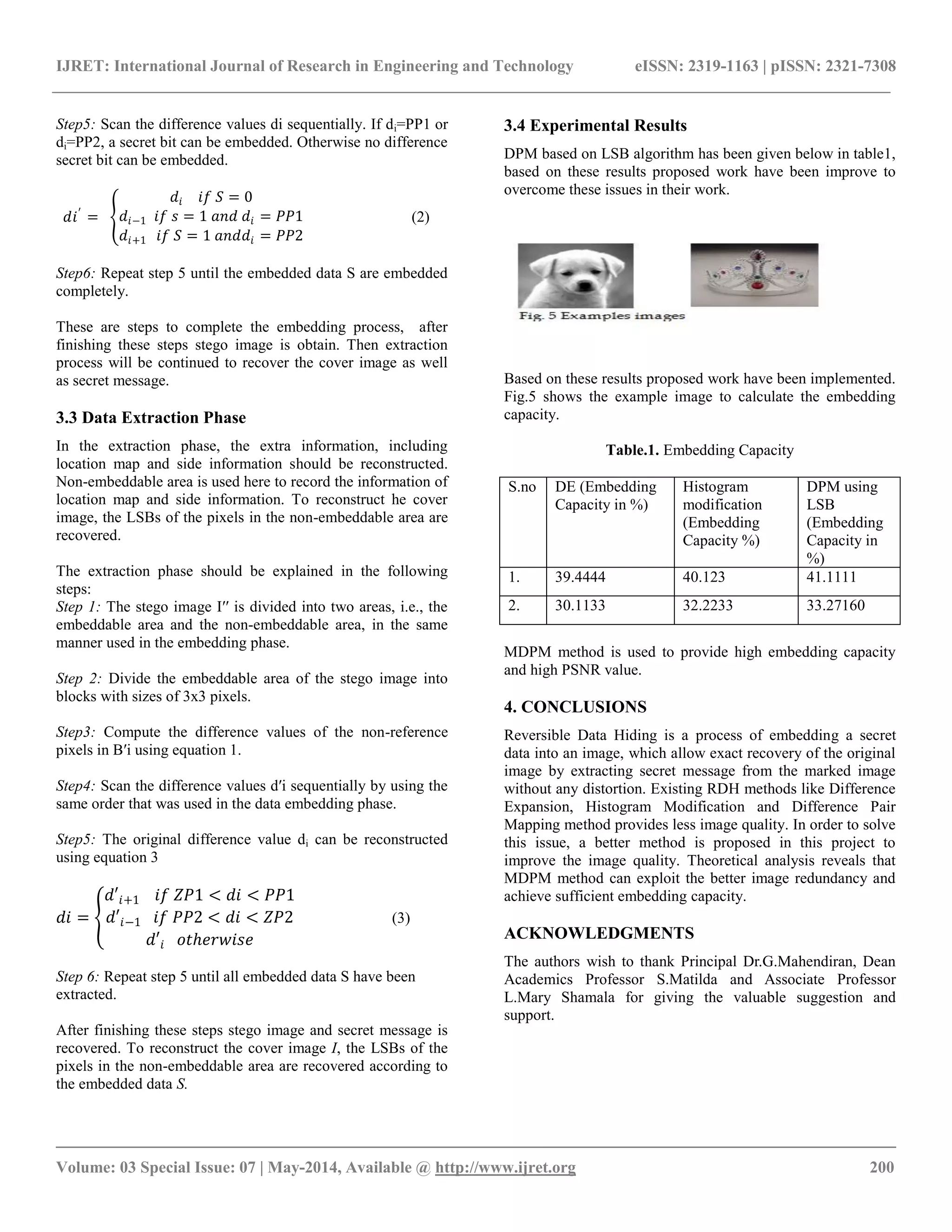 IJRET: International Journal of Research in Engineering and Technology eISSN: 2319-1163 | pISSN: 2321-7308
__________________________________________________________________________________________
Volume: 03 Special Issue: 07 | May-2014, Available @ http://www.ijret.org 200
Step5: Scan the difference values di sequentially. If di=PP1 or
di=PP2, a secret bit can be embedded. Otherwise no difference
secret bit can be embedded.
𝑑𝑖′
=
𝑑𝑖 𝑖𝑓 𝑆 = 0
𝑑𝑖−1 𝑖𝑓 𝑠 = 1 𝑎𝑛𝑑 𝑑𝑖 = 𝑃𝑃1
𝑑𝑖+1 𝑖𝑓 𝑆 = 1 𝑎𝑛𝑑𝑑𝑖 = 𝑃𝑃2
(2)
Step6: Repeat step 5 until the embedded data S are embedded
completely.
These are steps to complete the embedding process, after
finishing these steps stego image is obtain. Then extraction
process will be continued to recover the cover image as well
as secret message.
3.3 Data Extraction Phase
In the extraction phase, the extra information, including
location map and side information should be reconstructed.
Non-embeddable area is used here to record the information of
location map and side information. To reconstruct he cover
image, the LSBs of the pixels in the non-embeddable area are
recovered.
The extraction phase should be explained in the following
steps:
Step 1: The stego image I′′ is divided into two areas, i.e., the
embeddable area and the non-embeddable area, in the same
manner used in the embedding phase.
Step 2: Divide the embeddable area of the stego image into
blocks with sizes of 3x3 pixels.
Step3: Compute the difference values of the non-reference
pixels in B′i using equation 1.
Step4: Scan the difference values d′i sequentially by using the
same order that was used in the data embedding phase.
Step5: The original difference value di can be reconstructed
using equation 3
𝑑𝑖 =
𝑑′𝑖+1 𝑖𝑓 𝑍𝑃1 < 𝑑𝑖 < 𝑃𝑃1
𝑑′𝑖−1 𝑖𝑓 𝑃𝑃2 < 𝑑𝑖 < 𝑍𝑃2
𝑑′𝑖 𝑜𝑡ℎ𝑒𝑟𝑤𝑖𝑠𝑒
(3)
Step 6: Repeat step 5 until all embedded data S have been
extracted.
After finishing these steps stego image and secret message is
recovered. To reconstruct the cover image I, the LSBs of the
pixels in the non-embeddable area are recovered according to
the embedded data S.
3.4 Experimental Results
DPM based on LSB algorithm has been given below in table1,
based on these results proposed work have been improve to
overcome these issues in their work.
Based on these results proposed work have been implemented.
Fig.5 shows the example image to calculate the embedding
capacity.
Table.1. Embedding Capacity
S.no DE (Embedding
Capacity in %)
Histogram
modification
(Embedding
Capacity %)
DPM using
LSB
(Embedding
Capacity in
%)
1. 39.4444 40.123 41.1111
2. 30.1133 32.2233 33.27160
MDPM method is used to provide high embedding capacity
and high PSNR value.
4. CONCLUSIONS
Reversible Data Hiding is a process of embedding a secret
data into an image, which allow exact recovery of the original
image by extracting secret message from the marked image
without any distortion. Existing RDH methods like Difference
Expansion, Histogram Modification and Difference Pair
Mapping method provides less image quality. In order to solve
this issue, a better method is proposed in this project to
improve the image quality. Theoretical analysis reveals that
MDPM method can exploit the better image redundancy and
achieve sufficient embedding capacity.
ACKNOWLEDGMENTS
The authors wish to thank Principal Dr.G.Mahendiran, Dean
Academics Professor S.Matilda and Associate Professor
L.Mary Shamala for giving the valuable suggestion and
support.
 