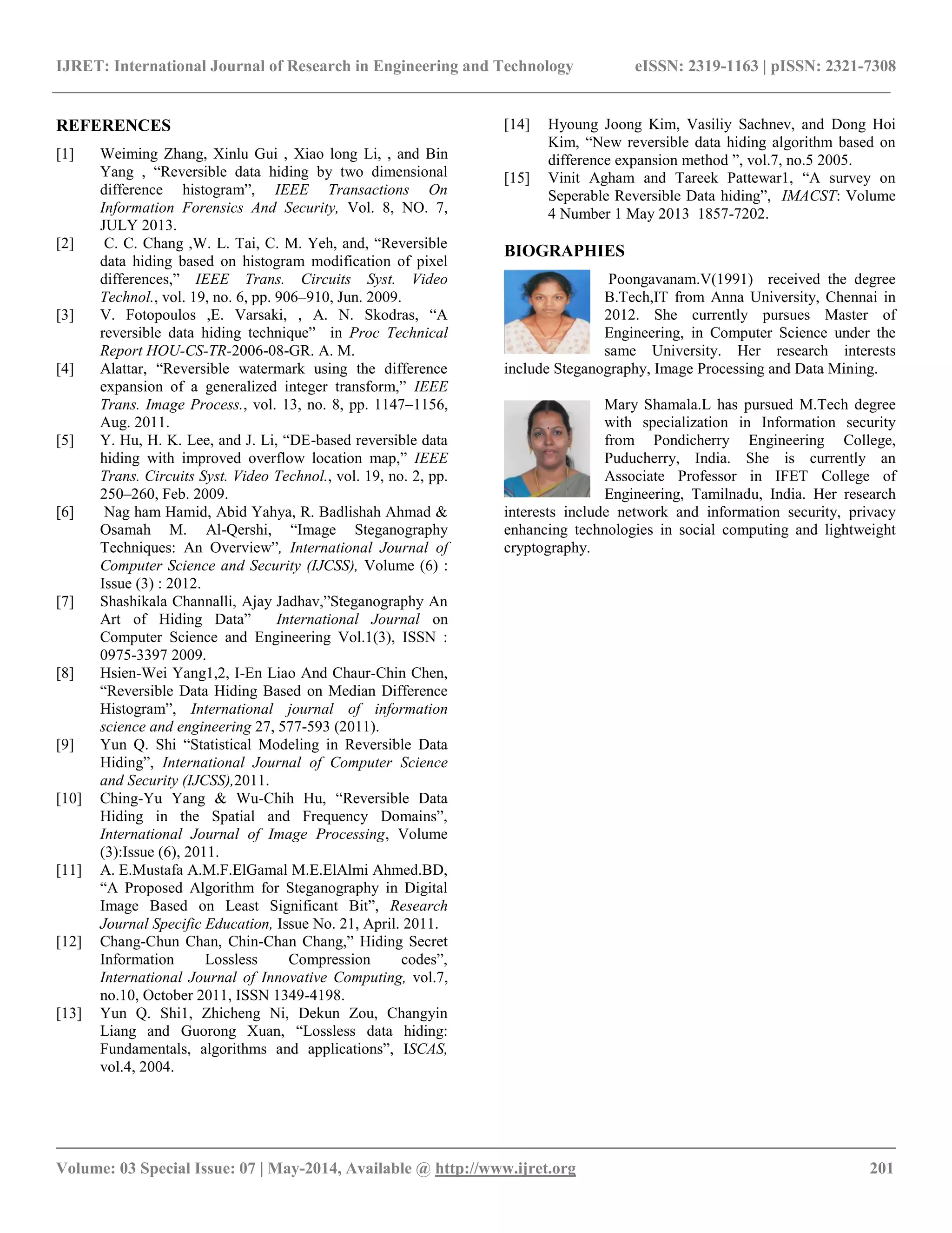 IJRET: International Journal of Research in Engineering and Technology eISSN: 2319-1163 | pISSN: 2321-7308
__________________________________________________________________________________________
Volume: 03 Special Issue: 07 | May-2014, Available @ http://www.ijret.org 201
REFERENCES
[1] Weiming Zhang, Xinlu Gui , Xiao long Li, , and Bin
Yang , “Reversible data hiding by two dimensional
difference histogram”, IEEE Transactions On
Information Forensics And Security, Vol. 8, NO. 7,
JULY 2013.
[2] C. C. Chang ,W. L. Tai, C. M. Yeh, and, “Reversible
data hiding based on histogram modification of pixel
differences,” IEEE Trans. Circuits Syst. Video
Technol., vol. 19, no. 6, pp. 906–910, Jun. 2009.
[3] V. Fotopoulos ,E. Varsaki, , A. N. Skodras, “A
reversible data hiding technique” in Proc Technical
Report HOU-CS-TR-2006-08-GR. A. M.
[4] Alattar, “Reversible watermark using the difference
expansion of a generalized integer transform,” IEEE
Trans. Image Process., vol. 13, no. 8, pp. 1147–1156,
Aug. 2011.
[5] Y. Hu, H. K. Lee, and J. Li, “DE-based reversible data
hiding with improved overflow location map,” IEEE
Trans. Circuits Syst. Video Technol., vol. 19, no. 2, pp.
250–260, Feb. 2009.
[6] Nag ham Hamid, Abid Yahya, R. Badlishah Ahmad &
Osamah M. Al-Qershi, “Image Steganography
Techniques: An Overview”, International Journal of
Computer Science and Security (IJCSS), Volume (6) :
Issue (3) : 2012.
[7] Shashikala Channalli, Ajay Jadhav,”Steganography An
Art of Hiding Data” International Journal on
Computer Science and Engineering Vol.1(3), ISSN :
0975-3397 2009.
[8] Hsien-Wei Yang1,2, I-En Liao And Chaur-Chin Chen,
“Reversible Data Hiding Based on Median Difference
Histogram”, International journal of information
science and engineering 27, 577-593 (2011).
[9] Yun Q. Shi “Statistical Modeling in Reversible Data
Hiding”, International Journal of Computer Science
and Security (IJCSS),2011.
[10] Ching-Yu Yang & Wu-Chih Hu, “Reversible Data
Hiding in the Spatial and Frequency Domains”,
International Journal of Image Processing, Volume
(3):Issue (6), 2011.
[11] A. E.Mustafa A.M.F.ElGamal M.E.ElAlmi Ahmed.BD,
“A Proposed Algorithm for Steganography in Digital
Image Based on Least Significant Bit”, Research
Journal Specific Education, Issue No. 21, April. 2011.
[12] Chang-Chun Chan, Chin-Chan Chang,” Hiding Secret
Information Lossless Compression codes”,
International Journal of Innovative Computing, vol.7,
no.10, October 2011, ISSN 1349-4198.
[13] Yun Q. Shi1, Zhicheng Ni, Dekun Zou, Changyin
Liang and Guorong Xuan, “Lossless data hiding:
Fundamentals, algorithms and applications”, ISCAS,
vol.4, 2004.
[14] Hyoung Joong Kim, Vasiliy Sachnev, and Dong Hoi
Kim, “New reversible data hiding algorithm based on
difference expansion method ”, vol.7, no.5 2005.
[15] Vinit Agham and Tareek Pattewar1, “A survey on
Seperable Reversible Data hiding”, IMACST: Volume
4 Number 1 May 2013 1857-7202.
BIOGRAPHIES
Poongavanam.V(1991) received the degree
B.Tech,IT from Anna University, Chennai in
2012. She currently pursues Master of
Engineering, in Computer Science under the
same University. Her research interests
include Steganography, Image Processing and Data Mining.
Mary Shamala.L has pursued M.Tech degree
with specialization in Information security
from Pondicherry Engineering College,
Puducherry, India. She is currently an
Associate Professor in IFET College of
Engineering, Tamilnadu, India. Her research
interests include network and information security, privacy
enhancing technologies in social computing and lightweight
cryptography.
 