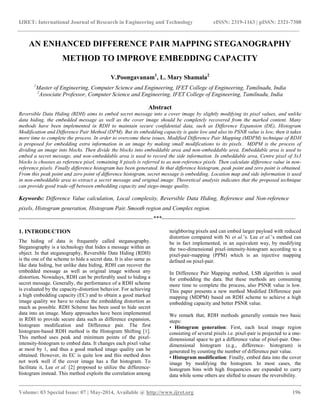 IJRET: International Journal of Research in Engineering and Technology eISSN: 2319-1163 | pISSN: 2321-7308
__________________________________________________________________________________________
Volume: 03 Special Issue: 07 | May-2014, Available @ http://www.ijret.org 196
AN ENHANCED DIFFERENCE PAIR MAPPING STEGANOGRAPHY
METHOD TO IMPROVE EMBEDDING CAPACITY
V.Poongavanam1
, L. Mary Shamala2
1
Master of Engineering, Computer Science and Engineering, IFET College of Engineering, Tamilnadu, India
2
Associate Professor, Computer Science and Engineering, IFET College of Engineering, Tamilnadu, India
Abstract
Reversible Data Hiding (RDH) aims to embed secret message into a cover image by slightly modifying its pixel values, and unlike
data hiding, the embedded message as well as the cover image should be completely recovered from the marked content. Many
methods have been implemented in RDH to maintain secure confidential data, such as Difference Expansion (DE), Histogram
Modification and Difference Pair Method (DPM). But its embedding capacity is quite low and also its PSNR value is low, then it takes
more time to complete the process. In order to overcome these issues, Modified Difference Pair Mapping (MDPM) technique of RDH
is proposed for embedding extra information in an image by making small modifications to its pixels. MDPM is the process of
dividing an image into blocks. Then divide the blocks into embeddable area and non-embeddable area. Embeddable area is used to
embed a secret message, and non-embeddable area is used to record the side information. In embeddable area, Centre pixel of 3x3
blocks is chooses as reference pixel, remaining 8 pixels is referred to as non-reference pixels. Then calculate difference value in non-
reference pixels. Finally difference histogram has been generated. In that difference histogram, peak point and zero point is obtained.
From this peak point and zero point of difference histogram, secret message is embedding. Location map and side information is used
in non-embeddable area to extract a secret message and original image. Theoretical analysis indicates that the proposed technique
can provide good trade-off between embedding capacity and stego-image quality.
Keywords: Difference Value calculation, Local complexity, Reversible Data Hiding, Reference and Non-reference
pixels, Histogram generation, Histogram Pair, Smooth region and Complex region.
----------------------------------------------------------------------***----------------------------------------------------------------------
1. INTRODUCTION
The hiding of data is frequently called steganography.
Steganography is a technology that hides a message within an
object. In that steganography, Reversible Data Hiding (RDH)
is the one of the scheme to hide a secret data. It is also same as
like data hiding, but unlike data hiding, RDH can recover the
embedded message as well as original image without any
distortion. Nowadays, RDH can be preferably used to hiding a
secret message. Generally, the performance of a RDH scheme
is evaluated by the capacity-distortion behavior. For achieving
a high embedding capacity (EC) and to obtain a good marked
image quality we have to reduce the embedding distortion as
much as possible. RDH Scheme has been used to hide secret
data into an image. Many approaches have been implemented
in RDH to provide secure data such as difference expansion,
histogram modification and Difference pair. The first
histogram-based RDH method is the Histogram Shifting [1].
This method uses peak and minimum points of the pixel-
intensity-histogram to embed data. It changes each pixel value
at most by 1, and thus a good marked image quality can be
obtained. However, its EC is quite low and this method does
not work well if the cover image has a flat histogram. To
facilitate it, Lee et al. [2] proposed to utilize the difference-
histogram instead. This method exploits the correlation among
neighboring pixels and can embed larger payload with reduced
distortion compared with Ni et al.’s. Lee et al.’s method can
be in fact implemented, in an equivalent way, by modifying
the two-dimensional pixel-intensity-histogram according to a
pixel-pair-mapping (PPM) which is an injective mapping
defined on pixel-pair.
In Difference Pair Mapping method, LSB algorithm is used
for embedding the data. But these methods are consuming
more time to complete the process, also PSNR value is low.
This paper presents a new method Modified Difference pair
mapping (MDPM) based on RDH scheme to achieve a high
embedding capacity and better PSNR value.
We remark that, RDH methods generally contain two basic
steps:
• Histogram generation: First, each local image region
consisting of several pixels i.e. pixel-pair is projected to a one-
dimensional space to get a difference value of pixel-pair. One-
dimensional histogram (e.g., difference- histogram) is
generated by counting the number of difference pair value.
• Histogram modification: Finally, embed data into the cover
image by modifying the histogram. In most cases, the
histogram bins with high frequencies are expanded to carry
data while some others are shifted to ensure the reversibility.
 