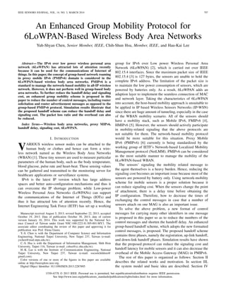 IEEE SENSORS JOURNAL, VOL. 14, NO. 3, MARCH 2014 797
An Enhanced Group Mobility Protocol for
6LoWPAN-Based Wireless Body Area Networks
Yuh-Shyan Chen, Senior Member, IEEE, Chih-Shun Hsu, Member, IEEE, and Hau-Kai Lee
Abstract—The IPv6 over low power wireless personal area
network (6LoWPAN) has attracted lots of attention recently
because it can be used for the communications of Internet of
things. In this paper, the concept of group-based network roaming
in proxy mobile IPv6 (PMIPv6) domain is considered in the
6LoWPAN-based wireless body area networks. PMIPv6 is a
standard to manage the network-based mobility in all-IP wireless
network. However, it does not perform well in group-based body
area networks. To further reduce the handoff delay and signaling
cost, an enhanced group mobility scheme is proposed in this
paper to reduce the number of control messages, including router
solicitation and router advertisement messages as opposed to the
group-based PMIPv6 protocol. Simulation results illustrate that
the proposed handoff scheme can reduce the handoff delay and
signaling cost. The packet loss ratio and the overhead can also
be reduced.
Index Terms—Wireless body area networks, proxy MIPv6,
handoff delay, signaling cost, 6LoWPAN.
I. INTRODUCTION
VARIOUS wireless sensor nodes can be attached to the
human body or clothes and hence can form a wire-
less network named as the Wireless Body Area Networks
(WBAN) [1]. These tiny sensors are used to measure particular
parameters of the human body, such as the body temperature,
blood glucose, pulse rate and heart-beat. These sensing values
can be gathered and transmitted to the monitoring server for
healthcare applications or surveillance systems.
IPv6 is the latest IP version which has large address
spaces and better auto-conﬁguration mechanisms and thus it
can overcome the IP shortage problem; while Low-power
Wireless Personal Area Networks (LoWPANs) can support
the communications of the Internet of Things (IOTs) and
thus it has attracted lots of attention recently. Hence, the
Internet Engineering Task Force (IETF) has set up a working
Manuscript received August 5, 2013; revised September 22, 2013; accepted
October 19, 2013. Date of publication October 30, 2013; date of current
version January 10, 2014. This work was supported by the National Sci-
ence Council of Taiwan under Grant NSC-100-2221-E-305-001-MY3. The
associate editor coordinating the review of this paper and approving it for
publication was Prof. Elena Gaura.
Y.-S. Chen is with the Department of Computer Science and Information
Engineering, National Taipei University, New Taipei 237, Taiwan (e-mail:
yschen@mail.ntpu.edu.tw).
C.-S. Hsu is with the Department of Information Management, Shih Hsin
University, Taipei 116, Taiwan (e-mail: cshsu@cc.shu.edu.tw).
H.-K. Lee is with the Institute of Communication Engineering, National
Taipei University, New Taipei 237, Taiwan (e-mail: socoolchildren@
gmail.com).
Color versions of one or more of the ﬁgures in this paper are available
online at http://ieeexplore.ieee.org.
Digital Object Identiﬁer 10.1109/JSEN.2013.2287895
group for IPv6 over Low power Wireless Personal Area
Network (6LoWPAN) [2], which is carried out over IEEE
802.15.4 interfaces. Since the maximum packet size of IEEE
802.15.4 [3] is 127 bytes, the sensors are unable to hold the
complete IPv6 address. The limitation of the packet size is
to maintain the low power consumption of sensors, which are
powered by batteries only. As a result, 6LoWPAN adds an
adaption layer to implement the seamless connection of MAC
and network layer. Taking the characteristics of 6LoWPAN
into account, the host-based mobility approach is unsuitable to
be applied in IP based Wireless Sensors Networks (IP-WSN)
since there are huge amount of tunneling, especially in the case
of the WBAN mobility scenario. All of the sensors should
have a mobility stack, such as Mobile IPv6, FMIPv6 [4],
HMIPv6 [5]. However, the sensors should actively participate
in mobility-related signaling that the above protocols are
not suitable for them. The network-based mobility protocol
would be more suitable for this situation. Proxy Mobile
IPv6 (PMIPv6) [6] currently is being standardized by the
working group of IETF’s Network-based Localized Mobility
Management protocol (NetLMM). PMIPv6 can be considered
as the most suitable manner to manage the mobility of the
6LoWPAN-based WBAN.
The sensors’ signaling the mobility related message to
the agent themselves is a heavy burden. Hence, reducing the
signaling cost becomes an important issue because most of the
sensors are powered by battery only. Using network-mobility
scheme for mobile sensors is a proper solution because it
can reduce signaling cost. When the sensors change the point
of attachment, there is a delay time before obtaining the
IP conﬁguration. Therefore, how to decrease the times of
exchanging the control messages in case that a number of
sensors attach on one MAG is also an important issue.
To solve the above problem, a new format of control
messages for carrying many other identiﬁers in one message
is proposed in this paper so as to reduce the numbers of the
control messages and shorten the handoff delay. An enhanced
group-based handoff scheme, which adopts the new formatted
control messages, is proposed. The proposed handoff scheme
contains three phases, namely the registration, up-link handoff,
and down-link handoff phases. Simulation results have shown
that the proposed protocol can reduce the signaling cost and
handoff latency for mobile sensors and it can also decrease the
overhead of the Mobile Access Gateway (MAG) in PMIPv6.
The rest of this paper is organized as follows: Section II
describes the related works and motivation. In section III,
the system model and basic idea are described. Section IV
1530-437X © 2013 IEEE. Personal use is permitted, but republication/redistribution requires IEEE permission.
See http://www.ieee.org/publications_standards/publications/rights/index.html for more information.
 