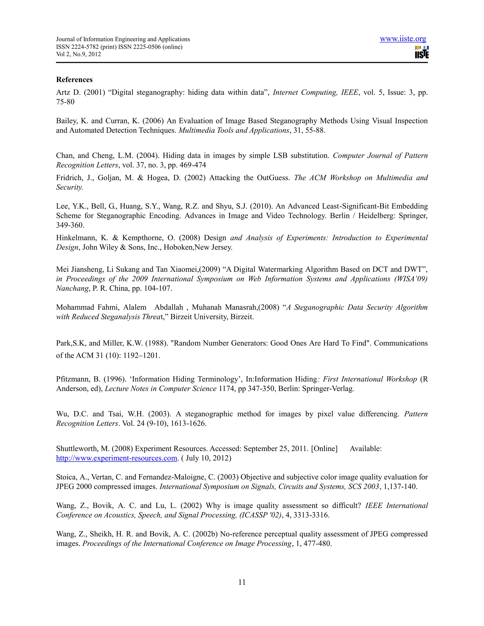 Journal of Information Engineering and Applications                                                  www.iiste.org
ISSN 2224-5782 (print) ISSN 2225-0506 (online)
Vol 2, No.9, 2012



References
Artz D. (2001) “Digital steganography: hiding data within data”, Internet Computing, IEEE, vol. 5, Issue: 3, pp.
75-80

Bailey, K. and Curran, K. (2006) An Evaluation of Image Based Steganography Methods Using Visual Inspection
and Automated Detection Techniques. Multimedia Tools and Applications, 31, 55-88.


Chan, and Cheng, L.M. (2004). Hiding data in images by simple LSB substitution. Computer Journal of Pattern
Recognition Letters, vol. 37, no. 3, pp. 469-474
Fridrich, J., Goljan, M. & Hogea, D. (2002) Attacking the OutGuess. The ACM Workshop on Multimedia and
Security.

Lee, Y.K., Bell, G., Huang, S.Y., Wang, R.Z. and Shyu, S.J. (2010). An Advanced Least-Significant-Bit Embedding
Scheme for Steganographic Encoding. Advances in Image and Video Technology. Berlin / Heidelberg: Springer,
349-360.
Hinkelmann, K. & Kempthorne, O. (2008) Design and Analysis of Experiments: Introduction to Experimental
Design, John Wiley & Sons, Inc., Hoboken,New Jersey.

Mei Jiansheng, Li Sukang and Tan Xiaomei,(2009) “A Digital Watermarking Algorithm Based on DCT and DWT”,
in Proceedings of the 2009 International Symposium on Web Information Systems and Applications (WISA’09)
Nanchang, P. R. China, pp. 104-107.

Mohammad Fahmi, Alalem Abdallah , Muhanah Manasrah,(2008) “A Steganographic Data Security Algorithm
with Reduced Steganalysis Threat,” Birzeit University, Birzeit.


Park,S.K, and Miller, K.W. (1988). "Random Number Generators: Good Ones Are Hard To Find". Communications
of the ACM 31 (10): 1192–1201.

Pfitzmann, B. (1996). ‘Information Hiding Terminology’, In:Information Hiding: First International Workshop (R
Anderson, ed), Lecture Notes in Computer Science 1174, pp 347-350, Berlin: Springer-Verlag.


Wu, D.C. and Tsai, W.H. (2003). A steganographic method for images by pixel value differencing. Pattern
Recognition Letters. Vol. 24 (9-10), 1613-1626.


Shuttleworth, M. (2008) Experiment Resources. Accessed: September 25, 2011. [Online]       Available:
http://www.experiment-resources.com. ( July 10, 2012)

Stoica, A., Vertan, C. and Fernandez-Maloigne, C. (2003) Objective and subjective color image quality evaluation for
JPEG 2000 compressed images. International Symposium on Signals, Circuits and Systems, SCS 2003, 1,137-140.

Wang, Z., Bovik, A. C. and Lu, L. (2002) Why is image quality assessment so difficult? IEEE International
Conference on Acoustics, Speech, and Signal Processing, (ICASSP '02), 4, 3313-3316.

Wang, Z., Sheikh, H. R. and Bovik, A. C. (2002b) No-reference perceptual quality assessment of JPEG compressed
images. Proceedings of the International Conference on Image Processing, 1, 477-480.



                                                        11
 