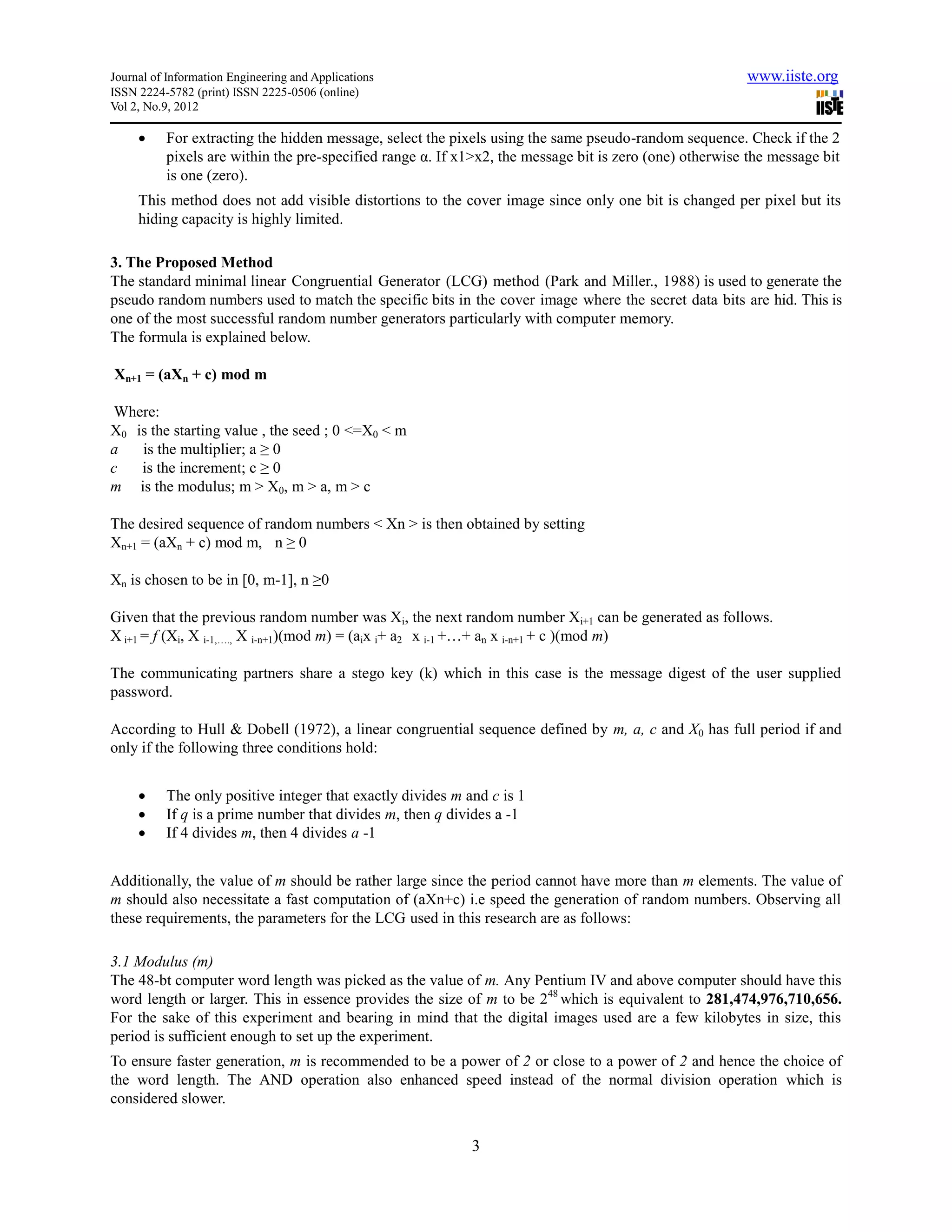 Journal of Information Engineering and Applications                                                     www.iiste.org
ISSN 2224-5782 (print) ISSN 2225-0506 (online)
Vol 2, No.9, 2012

         For extracting the hidden message, select the pixels using the same pseudo-random sequence. Check if the 2
          pixels are within the pre-specified range α. If x1>x2, the message bit is zero (one) otherwise the message bit
          is one (zero).
     This method does not add visible distortions to the cover image since only one bit is changed per pixel but its
     hiding capacity is highly limited.

3. The Proposed Method
The standard minimal linear Congruential Generator (LCG) method (Park and Miller., 1988) is used to generate the
pseudo random numbers used to match the specific bits in the cover image where the secret data bits are hid. This is
one of the most successful random number generators particularly with computer memory.
The formula is explained below.

Xn+1 = (aXn + c) mod m

 Where:
X0 is the starting value , the seed ; 0 <=X0 < m
a   is the multiplier; a ≥ 0
c   is the increment; c ≥ 0
m is the modulus; m > X0, m > a, m > c

The desired sequence of random numbers < Xn > is then obtained by setting
Xn+1 = (aXn + c) mod m, n ≥ 0

Xn is chosen to be in [0, m-1], n ≥0

Given that the previous random number was Xi, the next random number Xi+1 can be generated as follows.
X i+1 = f (Xi, X i-1,…., X i-n+1)(mod m) = (aix i+ a2 x i-1 +…+ an x i-n+1 + c )(mod m)

The communicating partners share a stego key (k) which in this case is the message digest of the user supplied
password.

According to Hull & Dobell (1972), a linear congruential sequence defined by m, a, c and X0 has full period if and
only if the following three conditions hold:


         The only positive integer that exactly divides m and c is 1
         If q is a prime number that divides m, then q divides a -1
         If 4 divides m, then 4 divides a -1


Additionally, the value of m should be rather large since the period cannot have more than m elements. The value of
m should also necessitate a fast computation of (aXn+c) i.e speed the generation of random numbers. Observing all
these requirements, the parameters for the LCG used in this research are as follows:

3.1 Modulus (m)
The 48-bt computer word length was picked as the value of m. Any Pentium IV and above computer should have this
word length or larger. This in essence provides the size of m to be 248 which is equivalent to 281,474,976,710,656.
For the sake of this experiment and bearing in mind that the digital images used are a few kilobytes in size, this
period is sufficient enough to set up the experiment.
To ensure faster generation, m is recommended to be a power of 2 or close to a power of 2 and hence the choice of
the word length. The AND operation also enhanced speed instead of the normal division operation which is
considered slower.


                                                            3
 