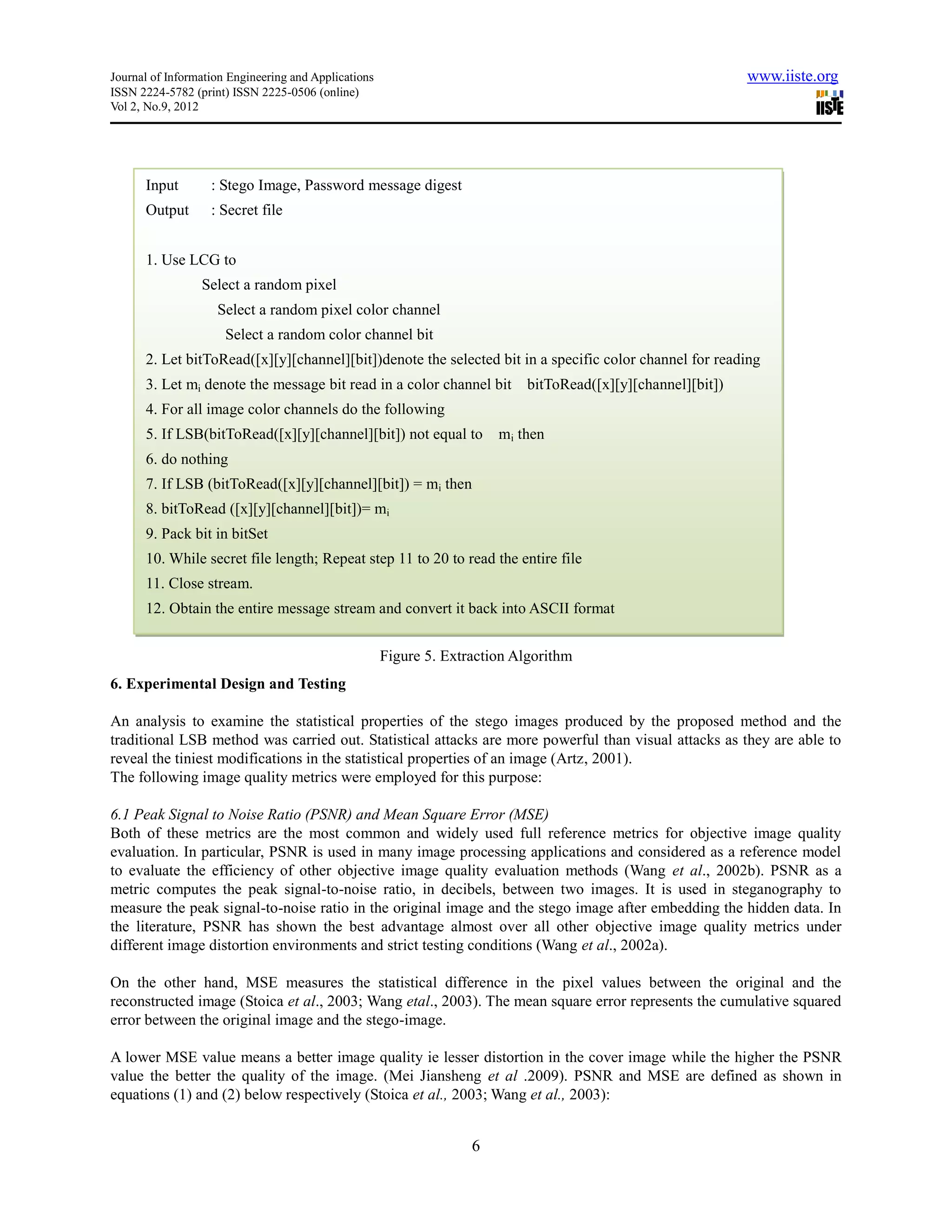 Journal of Information Engineering and Applications                                                           www.iiste.org
ISSN 2224-5782 (print) ISSN 2225-0506 (online)
Vol 2, No.9, 2012




      Input        : Stego Image, Password message digest
      Output       : Secret file


      1. Use LCG to
                 Select a random pixel
                    Select a random pixel color channel
                      Select a random color channel bit
      2. Let bitToRead([x][y][channel][bit])denote the selected bit in a specific color channel for reading
      3. Let mi denote the message bit read in a color channel bit          bitToRead([x][y][channel][bit])
      4. For all image color channels do the following
      5. If LSB(bitToRead([x][y][channel][bit]) not equal to            mi then
      6. do nothing
      7. If LSB (bitToRead([x][y][channel][bit]) = mi then
      8. bitToRead ([x][y][channel][bit])= mi
      9. Pack bit in bitSet
      10. While secret file length; Repeat step 11 to 20 to read the entire file
      11. Close stream.
      12. Obtain the entire message stream and convert it back into ASCII format


                                                      Figure 5. Extraction Algorithm
6. Experimental Design and Testing

An analysis to examine the statistical properties of the stego images produced by the proposed method and the
traditional LSB method was carried out. Statistical attacks are more powerful than visual attacks as they are able to
reveal the tiniest modifications in the statistical properties of an image (Artz, 2001).
The following image quality metrics were employed for this purpose:

6.1 Peak Signal to Noise Ratio (PSNR) and Mean Square Error (MSE)
Both of these metrics are the most common and widely used full reference metrics for objective image quality
evaluation. In particular, PSNR is used in many image processing applications and considered as a reference model
to evaluate the efficiency of other objective image quality evaluation methods (Wang et al., 2002b). PSNR as a
metric computes the peak signal-to-noise ratio, in decibels, between two images. It is used in steganography to
measure the peak signal-to-noise ratio in the original image and the stego image after embedding the hidden data. In
the literature, PSNR has shown the best advantage almost over all other objective image quality metrics under
different image distortion environments and strict testing conditions (Wang et al., 2002a).

On the other hand, MSE measures the statistical difference in the pixel values between the original and the
reconstructed image (Stoica et al., 2003; Wang etal., 2003). The mean square error represents the cumulative squared
error between the original image and the stego-image.

A lower MSE value means a better image quality ie lesser distortion in the cover image while the higher the PSNR
value the better the quality of the image. (Mei Jiansheng et al .2009). PSNR and MSE are defined as shown in
equations (1) and (2) below respectively (Stoica et al., 2003; Wang et al., 2003):


                                                                    6
 