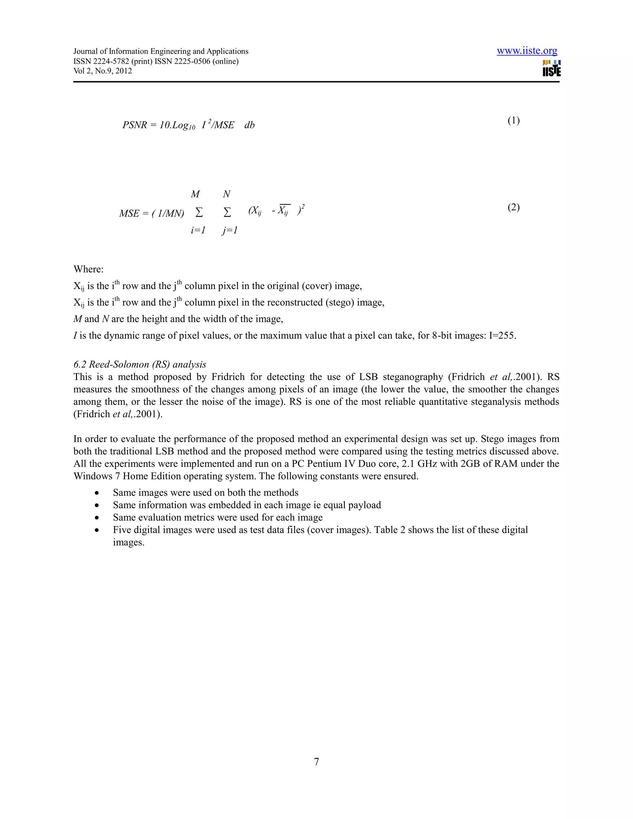 Journal of Information Engineering and Applications                                                        www.iiste.org
ISSN 2224-5782 (print) ISSN 2225-0506 (online)
Vol 2, No.9, 2012




              PSNR = 10.Log10 I 2/MSE db                                                                     (1)




                                  M        N
                                   ∑       ∑      (Xij - Xij )2                                              (2)
             MSE = ( 1/MN)
                                  i=1      j=1


Where:
Xij is the ith row and the jth column pixel in the original (cover) image,
Xij is the ith row and the jth column pixel in the reconstructed (stego) image,
M and N are the height and the width of the image,
I is the dynamic range of pixel values, or the maximum value that a pixel can take, for 8-bit images: I=255.

6.2 Reed-Solomon (RS) analysis
This is a method proposed by Fridrich for detecting the use of LSB steganography (Fridrich et al,.2001). RS
measures the smoothness of the changes among pixels of an image (the lower the value, the smoother the changes
among them, or the lesser the noise of the image). RS is one of the most reliable quantitative steganalysis methods
(Fridrich et al,.2001).

In order to evaluate the performance of the proposed method an experimental design was set up. Stego images from
both the traditional LSB method and the proposed method were compared using the testing metrics discussed above.
All the experiments were implemented and run on a PC Pentium IV Duo core, 2.1 GHz with 2GB of RAM under the
Windows 7 Home Edition operating system. The following constants were ensured.
          Same images were used on both the methods
          Same information was embedded in each image ie equal payload
          Same evaluation metrics were used for each image
          Five digital images were used as test data files (cover images). Table 2 shows the list of these digital
           images.




                                                                  7
 