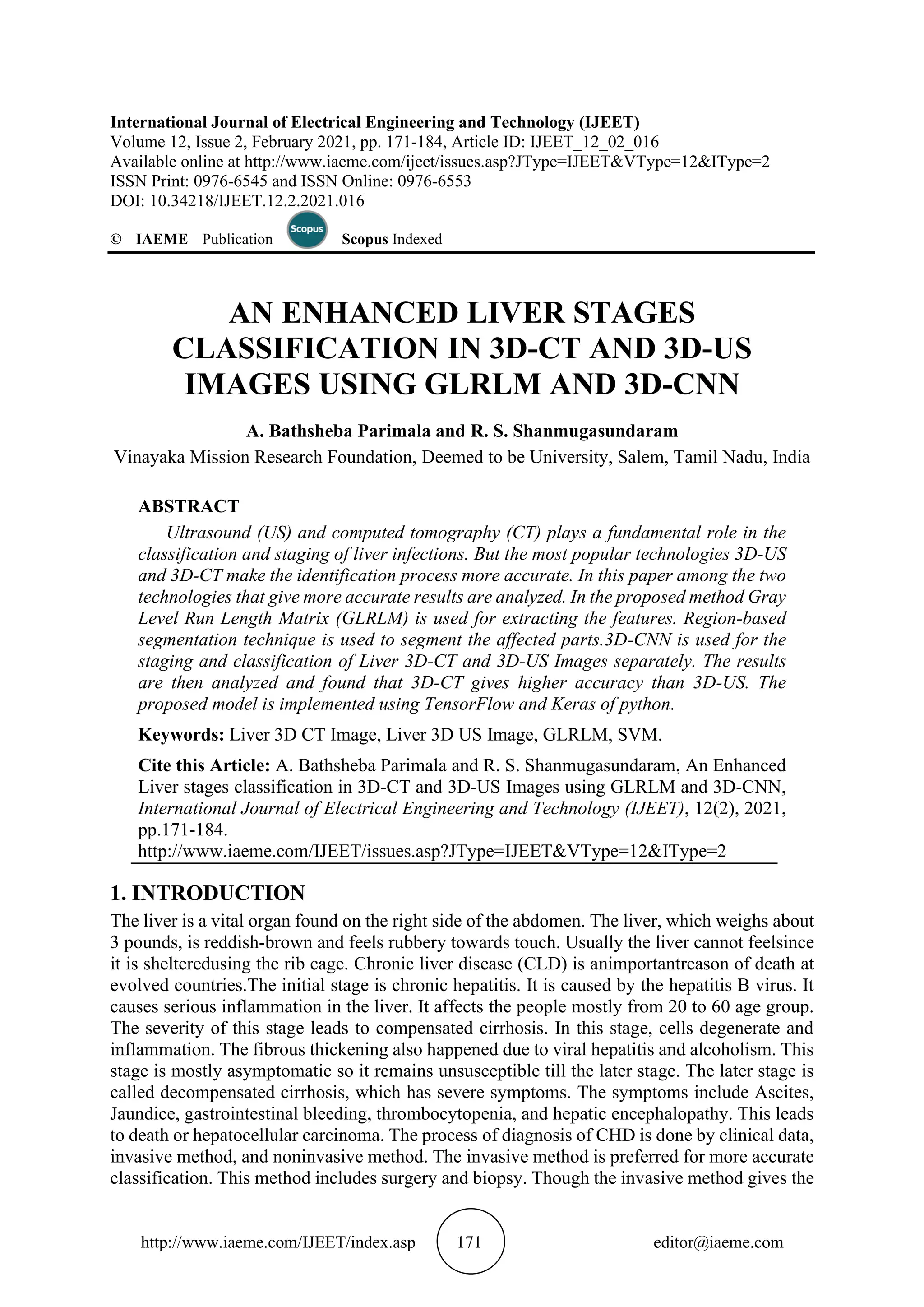 http://www.iaeme.com/IJEET/index.asp 171 editor@iaeme.com
International Journal of Electrical Engineering and Technology (IJEET)
Volume 12, Issue 2, February 2021, pp. 171-184, Article ID: IJEET_12_02_016
Available online at http://www.iaeme.com/ijeet/issues.asp?JType=IJEET&VType=12&IType=2
ISSN Print: 0976-6545 and ISSN Online: 0976-6553
DOI: 10.34218/IJEET.12.2.2021.016
© IAEME Publication Scopus Indexed
AN ENHANCED LIVER STAGES
CLASSIFICATION IN 3D-CT AND 3D-US
IMAGES USING GLRLM AND 3D-CNN
A. Bathsheba Parimala and R. S. Shanmugasundaram
Vinayaka Mission Research Foundation, Deemed to be University, Salem, Tamil Nadu, India
ABSTRACT
Ultrasound (US) and computed tomography (CT) plays a fundamental role in the
classification and staging of liver infections. But the most popular technologies 3D-US
and 3D-CT make the identification process more accurate. In this paper among the two
technologies that give more accurate results are analyzed. In the proposed method Gray
Level Run Length Matrix (GLRLM) is used for extracting the features. Region-based
segmentation technique is used to segment the affected parts.3D-CNN is used for the
staging and classification of Liver 3D-CT and 3D-US Images separately. The results
are then analyzed and found that 3D-CT gives higher accuracy than 3D-US. The
proposed model is implemented using TensorFlow and Keras of python.
Keywords: Liver 3D CT Image, Liver 3D US Image, GLRLM, SVM.
Cite this Article: A. Bathsheba Parimala and R. S. Shanmugasundaram, An Enhanced
Liver stages classification in 3D-CT and 3D-US Images using GLRLM and 3D-CNN,
International Journal of Electrical Engineering and Technology (IJEET), 12(2), 2021,
pp.171-184.
http://www.iaeme.com/IJEET/issues.asp?JType=IJEET&VType=12&IType=2
1. INTRODUCTION
The liver is a vital organ found on the right side of the abdomen. The liver, which weighs about
3 pounds, is reddish-brown and feels rubbery towards touch. Usually the liver cannot feelsince
it is shelteredusing the rib cage. Chronic liver disease (CLD) is animportantreason of death at
evolved countries.The initial stage is chronic hepatitis. It is caused by the hepatitis B virus. It
causes serious inflammation in the liver. It affects the people mostly from 20 to 60 age group.
The severity of this stage leads to compensated cirrhosis. In this stage, cells degenerate and
inflammation. The fibrous thickening also happened due to viral hepatitis and alcoholism. This
stage is mostly asymptomatic so it remains unsusceptible till the later stage. The later stage is
called decompensated cirrhosis, which has severe symptoms. The symptoms include Ascites,
Jaundice, gastrointestinal bleeding, thrombocytopenia, and hepatic encephalopathy. This leads
to death or hepatocellular carcinoma. The process of diagnosis of CHD is done by clinical data,
invasive method, and noninvasive method. The invasive method is preferred for more accurate
classification. This method includes surgery and biopsy. Though the invasive method gives the
 