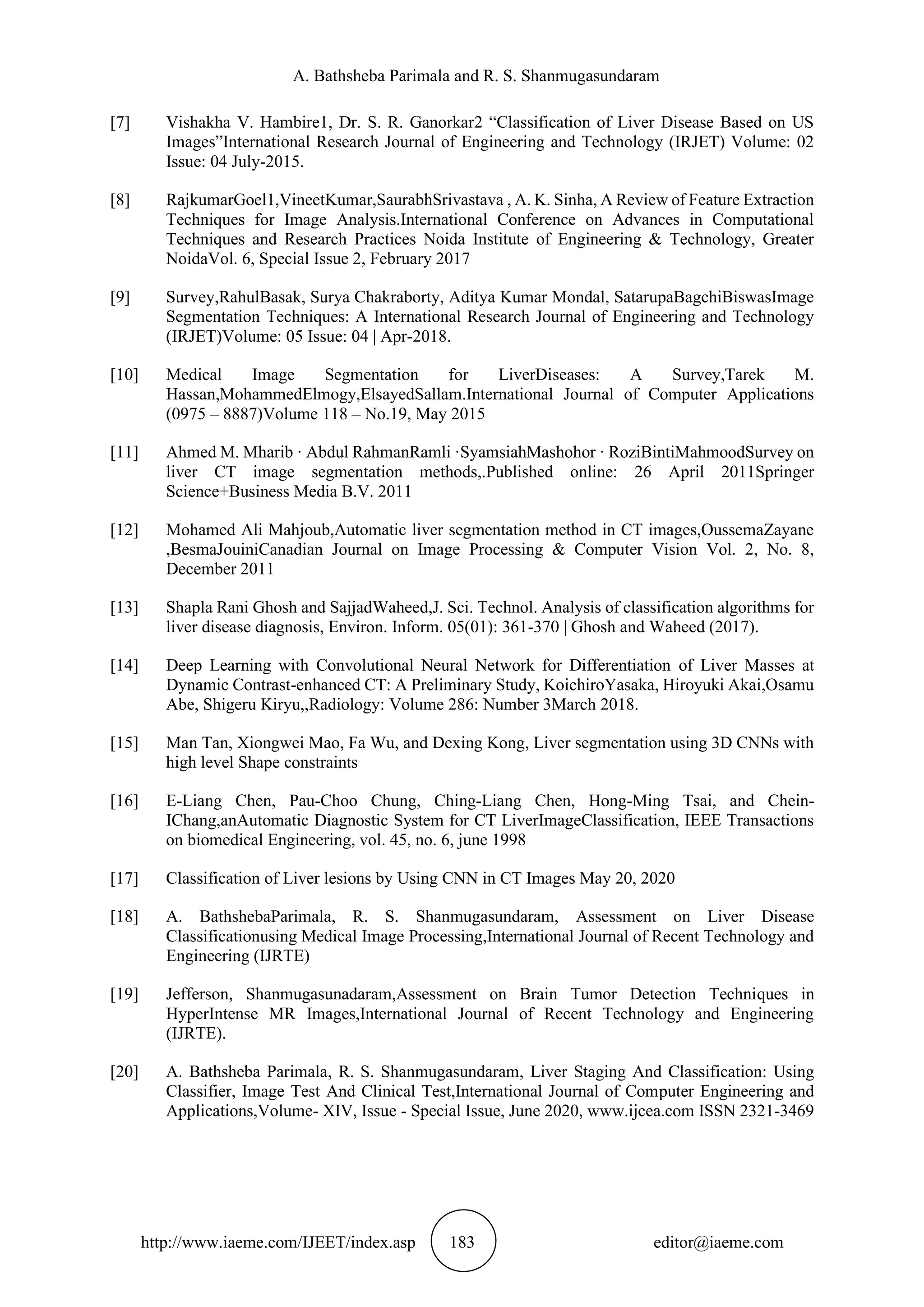 A. Bathsheba Parimala and R. S. Shanmugasundaram
http://www.iaeme.com/IJEET/index.asp 183 editor@iaeme.com
[7] Vishakha V. Hambire1, Dr. S. R. Ganorkar2 “Classification of Liver Disease Based on US
Images”International Research Journal of Engineering and Technology (IRJET) Volume: 02
Issue: 04 July-2015.
[8] RajkumarGoel1,VineetKumar,SaurabhSrivastava , A. K. Sinha, A Review of Feature Extraction
Techniques for Image Analysis.International Conference on Advances in Computational
Techniques and Research Practices Noida Institute of Engineering & Technology, Greater
NoidaVol. 6, Special Issue 2, February 2017
[9] Survey,RahulBasak, Surya Chakraborty, Aditya Kumar Mondal, SatarupaBagchiBiswasImage
Segmentation Techniques: A International Research Journal of Engineering and Technology
(IRJET)Volume: 05 Issue: 04 | Apr-2018.
[10] Medical Image Segmentation for LiverDiseases: A Survey,Tarek M.
Hassan,MohammedElmogy,ElsayedSallam.International Journal of Computer Applications
(0975 – 8887)Volume 118 – No.19, May 2015
[11] Ahmed M. Mharib · Abdul RahmanRamli ·SyamsiahMashohor · RoziBintiMahmoodSurvey on
liver CT image segmentation methods,.Published online: 26 April 2011Springer
Science+Business Media B.V. 2011
[12] Mohamed Ali Mahjoub,Automatic liver segmentation method in CT images,OussemaZayane
,BesmaJouiniCanadian Journal on Image Processing & Computer Vision Vol. 2, No. 8,
December 2011
[13] Shapla Rani Ghosh and SajjadWaheed,J. Sci. Technol. Analysis of classification algorithms for
liver disease diagnosis, Environ. Inform. 05(01): 361-370 | Ghosh and Waheed (2017).
[14] Deep Learning with Convolutional Neural Network for Differentiation of Liver Masses at
Dynamic Contrast-enhanced CT: A Preliminary Study, KoichiroYasaka, Hiroyuki Akai,Osamu
Abe, Shigeru Kiryu,,Radiology: Volume 286: Number 3March 2018.
[15] Man Tan, Xiongwei Mao, Fa Wu, and Dexing Kong, Liver segmentation using 3D CNNs with
high level Shape constraints
[16] E-Liang Chen, Pau-Choo Chung, Ching-Liang Chen, Hong-Ming Tsai, and Chein-
IChang,anAutomatic Diagnostic System for CT LiverImageClassification, IEEE Transactions
on biomedical Engineering, vol. 45, no. 6, june 1998
[17] Classification of Liver lesions by Using CNN in CT Images May 20, 2020
[18] A. BathshebaParimala, R. S. Shanmugasundaram, Assessment on Liver Disease
Classificationusing Medical Image Processing,International Journal of Recent Technology and
Engineering (IJRTE)
[19] Jefferson, Shanmugasunadaram,Assessment on Brain Tumor Detection Techniques in
HyperIntense MR Images,International Journal of Recent Technology and Engineering
(IJRTE).
[20] A. Bathsheba Parimala, R. S. Shanmugasundaram, Liver Staging And Classification: Using
Classifier, Image Test And Clinical Test,International Journal of Computer Engineering and
Applications,Volume- XIV, Issue - Special Issue, June 2020, www.ijcea.com ISSN 2321-3469
 