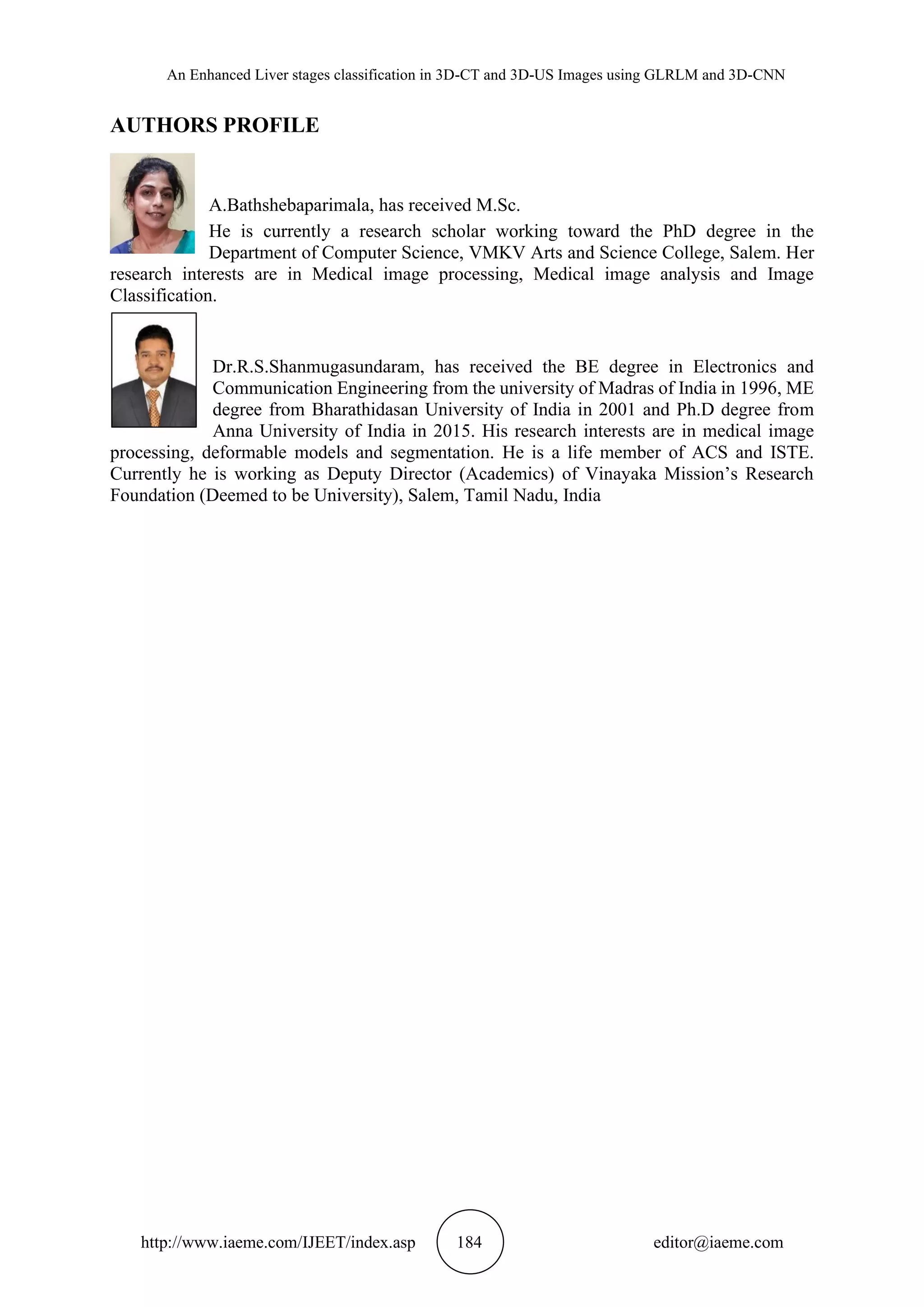 An Enhanced Liver stages classification in 3D-CT and 3D-US Images using GLRLM and 3D-CNN
http://www.iaeme.com/IJEET/index.asp 184 editor@iaeme.com
AUTHORS PROFILE
A.Bathshebaparimala, has received M.Sc.
He is currently a research scholar working toward the PhD degree in the
Department of Computer Science, VMKV Arts and Science College, Salem. Her
research interests are in Medical image processing, Medical image analysis and Image
Classification.
Dr.R.S.Shanmugasundaram, has received the BE degree in Electronics and
Communication Engineering from the university of Madras of India in 1996, ME
degree from Bharathidasan University of India in 2001 and Ph.D degree from
Anna University of India in 2015. His research interests are in medical image
processing, deformable models and segmentation. He is a life member of ACS and ISTE.
Currently he is working as Deputy Director (Academics) of Vinayaka Mission’s Research
Foundation (Deemed to be University), Salem, Tamil Nadu, India
 