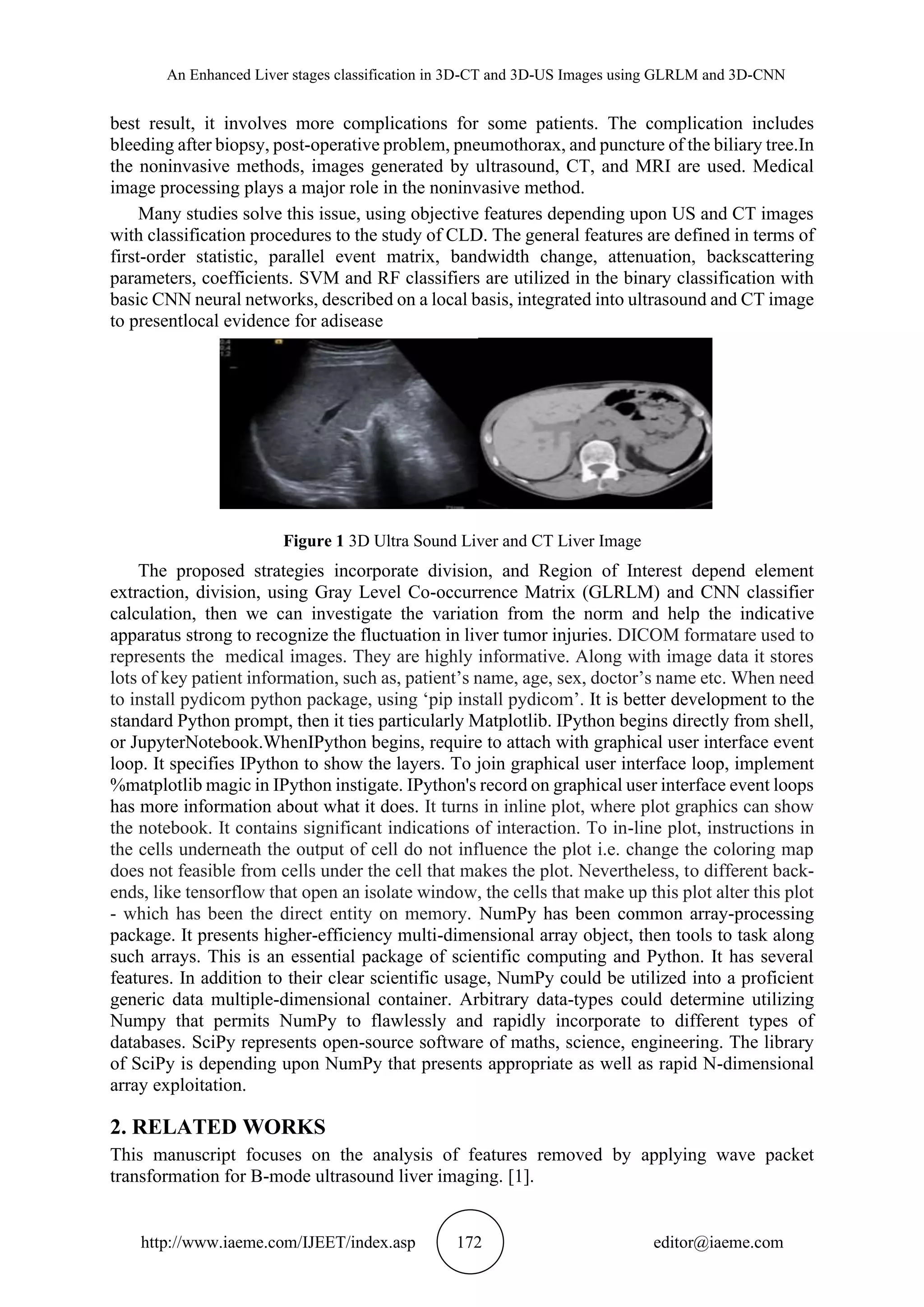 An Enhanced Liver stages classification in 3D-CT and 3D-US Images using GLRLM and 3D-CNN
http://www.iaeme.com/IJEET/index.asp 172 editor@iaeme.com
best result, it involves more complications for some patients. The complication includes
bleeding after biopsy, post-operative problem, pneumothorax, and puncture of the biliary tree.In
the noninvasive methods, images generated by ultrasound, CT, and MRI are used. Medical
image processing plays a major role in the noninvasive method.
Many studies solve this issue, using objective features depending upon US and CT images
with classification procedures to the study of CLD. The general features are defined in terms of
first-order statistic, parallel event matrix, bandwidth change, attenuation, backscattering
parameters, coefficients. SVM and RF classifiers are utilized in the binary classification with
basic CNN neural networks, described on a local basis, integrated into ultrasound and CT image
to presentlocal evidence for adisease
Figure 1 3D Ultra Sound Liver and CT Liver Image
The proposed strategies incorporate division, and Region of Interest depend element
extraction, division, using Gray Level Co-occurrence Matrix (GLRLM) and CNN classifier
calculation, then we can investigate the variation from the norm and help the indicative
apparatus strong to recognize the fluctuation in liver tumor injuries. DICOM formatare used to
represents the medical images. They are highly informative. Along with image data it stores
lots of key patient information, such as, patient’s name, age, sex, doctor’s name etc. When need
to install pydicom python package, using ‘pip install pydicom’. It is better development to the
standard Python prompt, then it ties particularly Matplotlib. IPython begins directly from shell,
or JupyterNotebook.WhenIPython begins, require to attach with graphical user interface event
loop. It specifies IPython to show the layers. To join graphical user interface loop, implement
%matplotlib magic in IPython instigate. IPython's record on graphical user interface event loops
has more information about what it does. It turns in inline plot, where plot graphics can show
the notebook. It contains significant indications of interaction. To in-line plot, instructions in
the cells underneath the output of cell do not influence the plot i.e. change the coloring map
does not feasible from cells under the cell that makes the plot. Nevertheless, to different back-
ends, like tensorflow that open an isolate window, the cells that make up this plot alter this plot
- which has been the direct entity on memory. NumPy has been common array-processing
package. It presents higher-efficiency multi-dimensional array object, then tools to task along
such arrays. This is an essential package of scientific computing and Python. It has several
features. In addition to their clear scientific usage, NumPy could be utilized into a proficient
generic data multiple-dimensional container. Arbitrary data-types could determine utilizing
Numpy that permits NumPy to flawlessly and rapidly incorporate to different types of
databases. SciPy represents open-source software of maths, science, engineering. The library
of SciPy is depending upon NumPy that presents appropriate as well as rapid N-dimensional
array exploitation.
2. RELATED WORKS
This manuscript focuses on the analysis of features removed by applying wave packet
transformation for B-mode ultrasound liver imaging. [1].
 