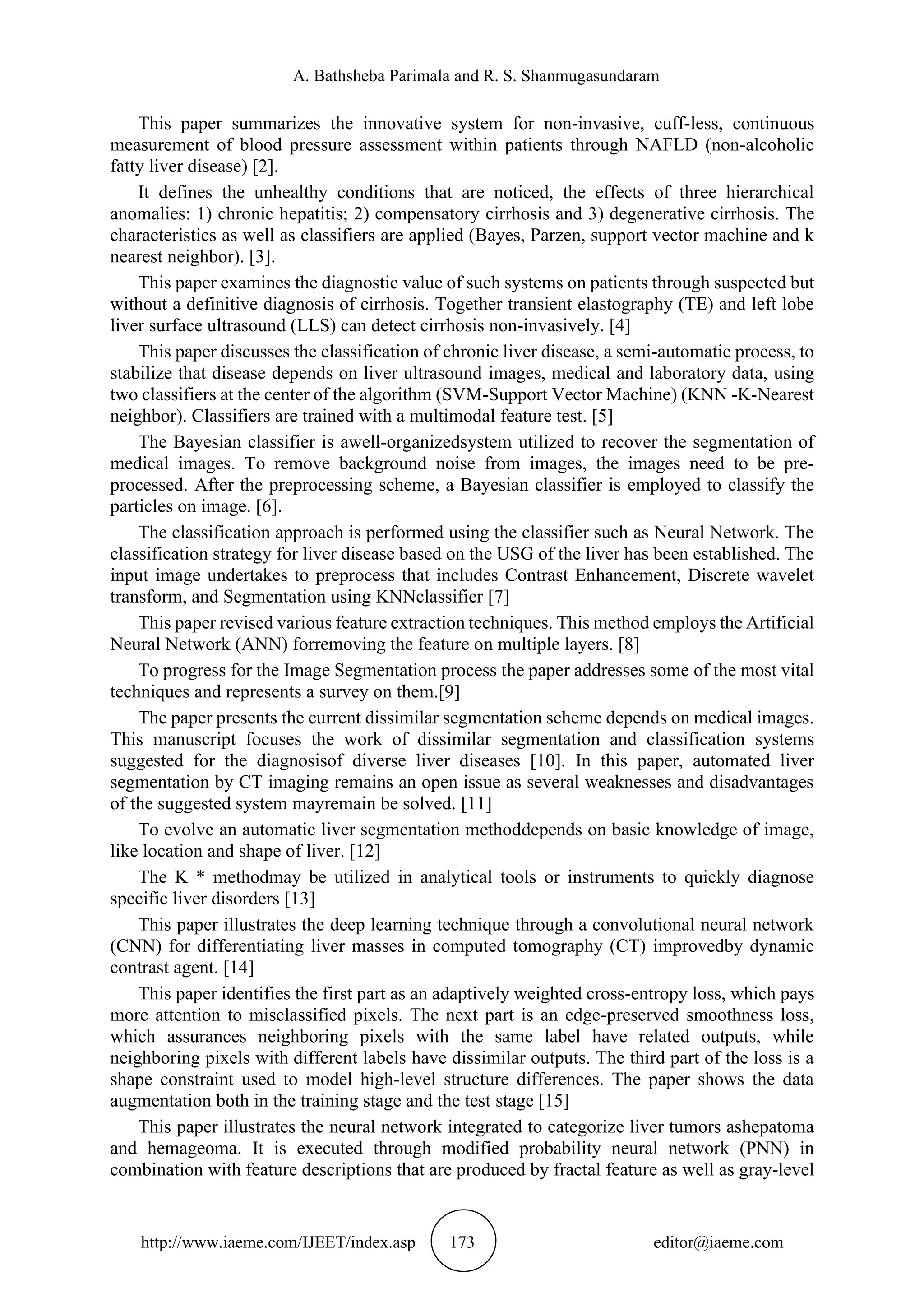 A. Bathsheba Parimala and R. S. Shanmugasundaram
http://www.iaeme.com/IJEET/index.asp 173 editor@iaeme.com
This paper summarizes the innovative system for non-invasive, cuff-less, continuous
measurement of blood pressure assessment within patients through NAFLD (non-alcoholic
fatty liver disease) [2].
It defines the unhealthy conditions that are noticed, the effects of three hierarchical
anomalies: 1) chronic hepatitis; 2) compensatory cirrhosis and 3) degenerative cirrhosis. The
characteristics as well as classifiers are applied (Bayes, Parzen, support vector machine and k
nearest neighbor). [3].
This paper examines the diagnostic value of such systems on patients through suspected but
without a definitive diagnosis of cirrhosis. Together transient elastography (TE) and left lobe
liver surface ultrasound (LLS) can detect cirrhosis non-invasively. [4]
This paper discusses the classification of chronic liver disease, a semi-automatic process, to
stabilize that disease depends on liver ultrasound images, medical and laboratory data, using
two classifiers at the center of the algorithm (SVM-Support Vector Machine) (KNN -K-Nearest
neighbor). Classifiers are trained with a multimodal feature test. [5]
The Bayesian classifier is awell-organizedsystem utilized to recover the segmentation of
medical images. To remove background noise from images, the images need to be pre-
processed. After the preprocessing scheme, a Bayesian classifier is employed to classify the
particles on image. [6].
The classification approach is performed using the classifier such as Neural Network. The
classification strategy for liver disease based on the USG of the liver has been established. The
input image undertakes to preprocess that includes Contrast Enhancement, Discrete wavelet
transform, and Segmentation using KNNclassifier [7]
This paper revised various feature extraction techniques. This method employs the Artificial
Neural Network (ANN) forremoving the feature on multiple layers. [8]
To progress for the Image Segmentation process the paper addresses some of the most vital
techniques and represents a survey on them.[9]
The paper presents the current dissimilar segmentation scheme depends on medical images.
This manuscript focuses the work of dissimilar segmentation and classification systems
suggested for the diagnosisof diverse liver diseases [10]. In this paper, automated liver
segmentation by CT imaging remains an open issue as several weaknesses and disadvantages
of the suggested system mayremain be solved. [11]
To evolve an automatic liver segmentation methoddepends on basic knowledge of image,
like location and shape of liver. [12]
The K * methodmay be utilized in analytical tools or instruments to quickly diagnose
specific liver disorders [13]
This paper illustrates the deep learning technique through a convolutional neural network
(CNN) for differentiating liver masses in computed tomography (CT) improvedby dynamic
contrast agent. [14]
This paper identifies the first part as an adaptively weighted cross-entropy loss, which pays
more attention to misclassified pixels. The next part is an edge-preserved smoothness loss,
which assurances neighboring pixels with the same label have related outputs, while
neighboring pixels with different labels have dissimilar outputs. The third part of the loss is a
shape constraint used to model high-level structure differences. The paper shows the data
augmentation both in the training stage and the test stage [15]
This paper illustrates the neural network integrated to categorize liver tumors ashepatoma
and hemageoma. It is executed through modified probability neural network (PNN) in
combination with feature descriptions that are produced by fractal feature as well as gray-level
 