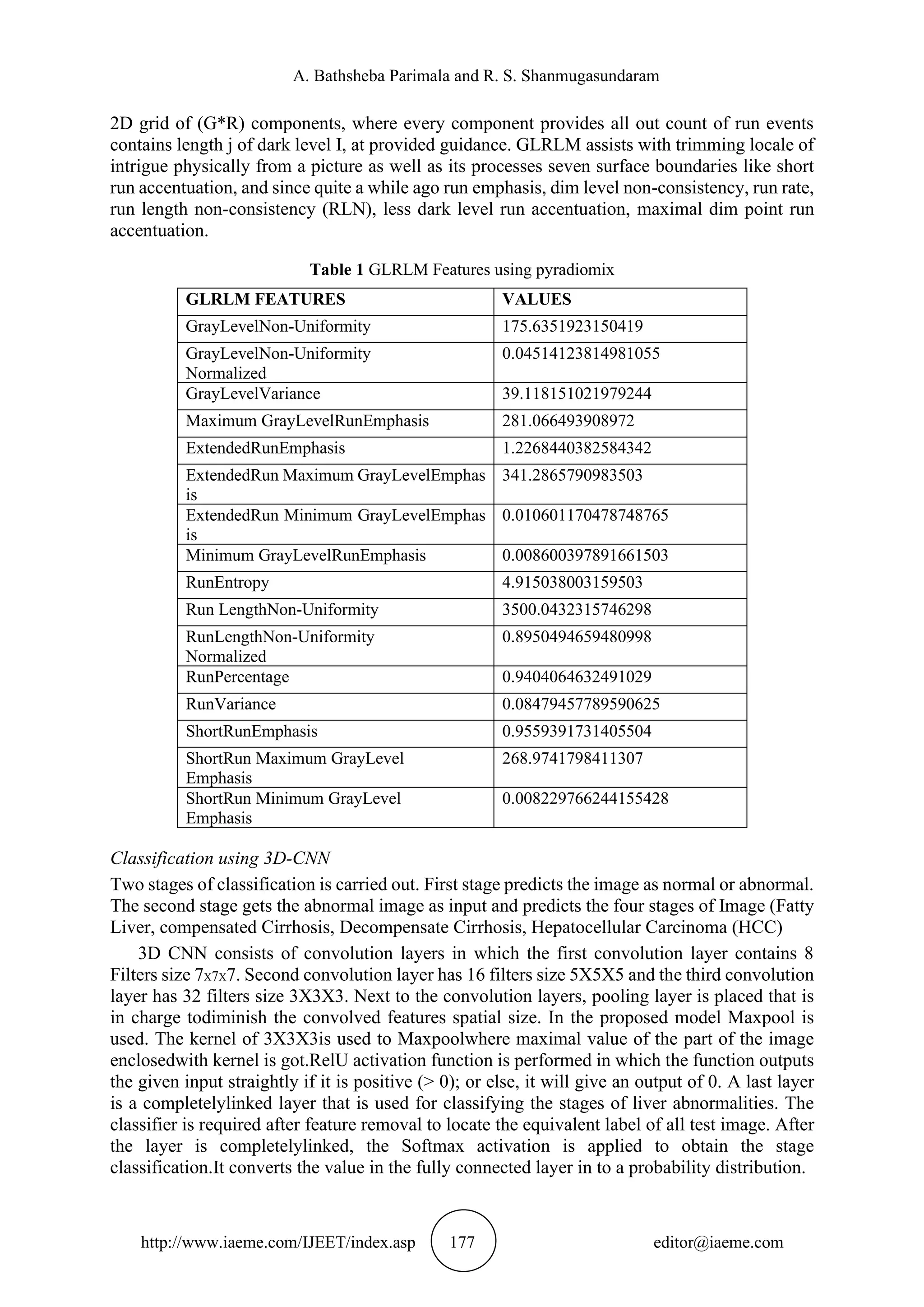 A. Bathsheba Parimala and R. S. Shanmugasundaram
http://www.iaeme.com/IJEET/index.asp 177 editor@iaeme.com
2D grid of (G*R) components, where every component provides all out count of run events
contains length j of dark level I, at provided guidance. GLRLM assists with trimming locale of
intrigue physically from a picture as well as its processes seven surface boundaries like short
run accentuation, and since quite a while ago run emphasis, dim level non-consistency, run rate,
run length non-consistency (RLN), less dark level run accentuation, maximal dim point run
accentuation.
Table 1 GLRLM Features using pyradiomix
GLRLM FEATURES VALUES
GrayLevelNon-Uniformity 175.6351923150419
GrayLevelNon-Uniformity
Normalized
0.04514123814981055
GrayLevelVariance 39.118151021979244
Maximum GrayLevelRunEmphasis 281.066493908972
ExtendedRunEmphasis 1.2268440382584342
ExtendedRun Maximum GrayLevelEmphas
is
341.2865790983503
ExtendedRun Minimum GrayLevelEmphas
is
0.010601170478748765
Minimum GrayLevelRunEmphasis 0.008600397891661503
RunEntropy 4.915038003159503
Run LengthNon-Uniformity 3500.0432315746298
RunLengthNon-Uniformity
Normalized
0.8950494659480998
RunPercentage 0.9404064632491029
RunVariance 0.08479457789590625
ShortRunEmphasis 0.9559391731405504
ShortRun Maximum GrayLevel
Emphasis
268.9741798411307
ShortRun Minimum GrayLevel
Emphasis
0.008229766244155428
Classification using 3D-CNN
Two stages of classification is carried out. First stage predicts the image as normal or abnormal.
The second stage gets the abnormal image as input and predicts the four stages of Image (Fatty
Liver, compensated Cirrhosis, Decompensate Cirrhosis, Hepatocellular Carcinoma (HCC)
3D CNN consists of convolution layers in which the first convolution layer contains 8
Filters size 7X7X7. Second convolution layer has 16 filters size 5X5X5 and the third convolution
layer has 32 filters size 3X3X3. Next to the convolution layers, pooling layer is placed that is
in charge todiminish the convolved features spatial size. In the proposed model Maxpool is
used. The kernel of 3X3X3is used to Maxpoolwhere maximal value of the part of the image
enclosedwith kernel is got.RelU activation function is performed in which the function outputs
the given input straightly if it is positive (> 0); or else, it will give an output of 0. A last layer
is a completelylinked layer that is used for classifying the stages of liver abnormalities. The
classifier is required after feature removal to locate the equivalent label of all test image. After
the layer is completelylinked, the Softmax activation is applied to obtain the stage
classification.It converts the value in the fully connected layer in to a probability distribution.
 