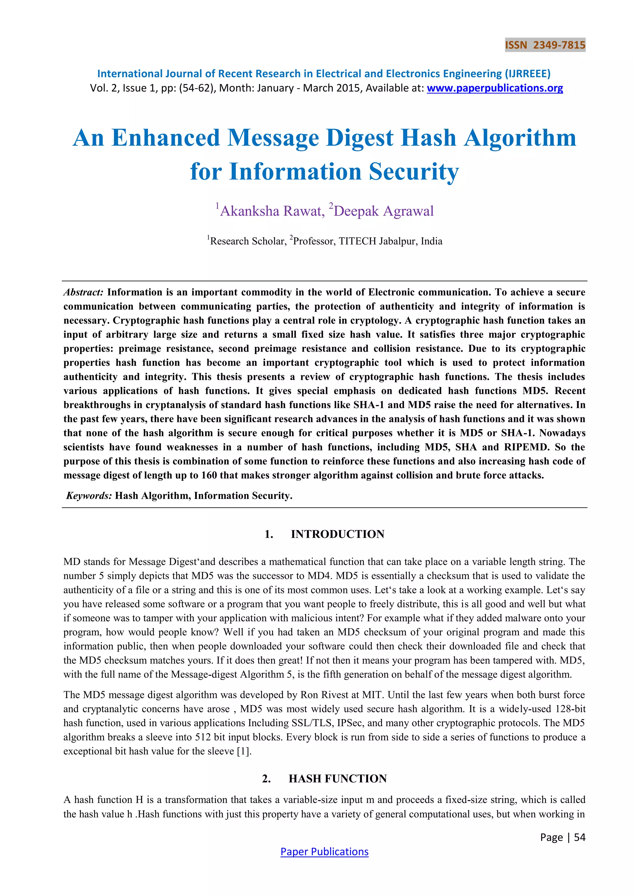 ISSN 2349-7815 International Journal of Recent Research in Electrical and Electronics Engineering (IJRREEE) Vol. 2, Issue 1, pp: (54-62), Month: January - March 2015, Available at: www.paperpublications.org Page | 54 Paper Publications An Enhanced Message Digest Hash Algorithm for Information Security 1 Akanksha Rawat, 2 Deepak Agrawal 1 Research Scholar, 2 Professor, TITECH Jabalpur, India Abstract: Information is an important commodity in the world of Electronic communication. To achieve a secure communication between communicating parties, the protection of authenticity and integrity of information is necessary. Cryptographic hash functions play a central role in cryptology. A cryptographic hash function takes an input of arbitrary large size and returns a small fixed size hash value. It satisfies three major cryptographic properties: preimage resistance, second preimage resistance and collision resistance. Due to its cryptographic properties hash function has become an important cryptographic tool which is used to protect information authenticity and integrity. This thesis presents a review of cryptographic hash functions. The thesis includes various applications of hash functions. It gives special emphasis on dedicated hash functions MD5. Recent breakthroughs in cryptanalysis of standard hash functions like SHA-1 and MD5 raise the need for alternatives. In the past few years, there have been significant research advances in the analysis of hash functions and it was shown that none of the hash algorithm is secure enough for critical purposes whether it is MD5 or SHA-1. Nowadays scientists have found weaknesses in a number of hash functions, including MD5, SHA and RIPEMD. So the purpose of this thesis is combination of some function to reinforce these functions and also increasing hash code of message digest of length up to 160 that makes stronger algorithm against collision and brute force attacks. Keywords: Hash Algorithm, Information Security. 1. INTRODUCTION MD stands for Message Digest‗and describes a mathematical function that can take place on a variable length string. The number 5 simply depicts that MD5 was the successor to MD4. MD5 is essentially a checksum that is used to validate the authenticity of a file or a string and this is one of its most common uses. Let‗s take a look at a working example. Let‗s say you have released some software or a program that you want people to freely distribute, this is all good and well but what if someone was to tamper with your application with malicious intent? For example what if they added malware onto your program, how would people know? Well if you had taken an MD5 checksum of your original program and made this information public, then when people downloaded your software could then check their downloaded file and check that the MD5 checksum matches yours. If it does then great! If not then it means your program has been tampered with. MD5, with the full name of the Message-digest Algorithm 5, is the fifth generation on behalf of the message digest algorithm. The MD5 message digest algorithm was developed by Ron Rivest at MIT. Until the last few years when both burst force and cryptanalytic concerns have arose , MD5 was most widely used secure hash algorithm. It is a widely-used 128-bit hash function, used in various applications Including SSL/TLS, IPSec, and many other cryptographic protocols. The MD5 algorithm breaks a sleeve into 512 bit input blocks. Every block is run from side to side a series of functions to produce a exceptional bit hash value for the sleeve [1]. 2. HASH FUNCTION A hash function H is a transformation that takes a variable-size input m and proceeds a fixed-size string, which is called the hash value h .Hash functions with just this property have a variety of general computational uses, but when working in 
