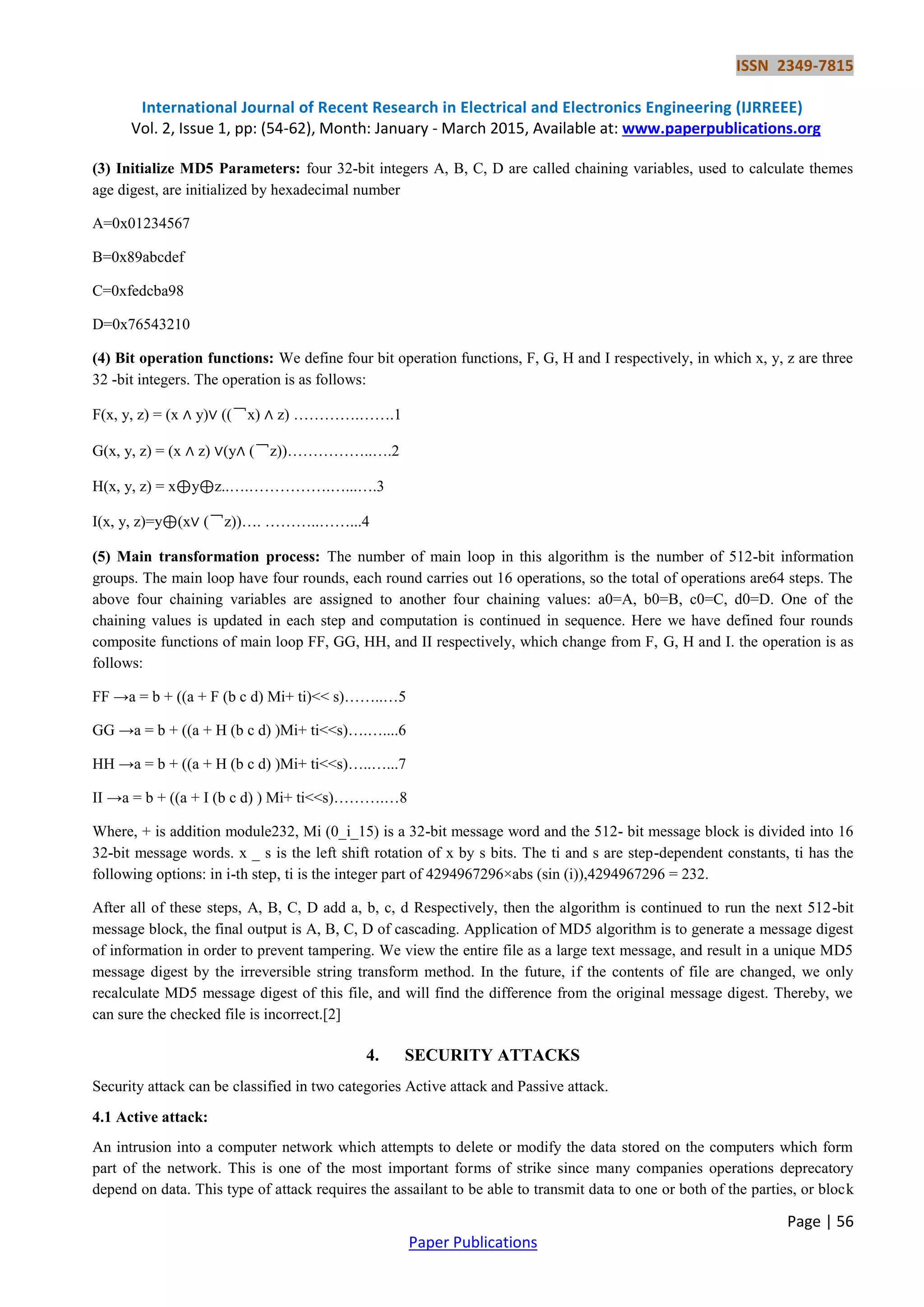 ISSN 2349-7815 International Journal of Recent Research in Electrical and Electronics Engineering (IJRREEE) Vol. 2, Issue 1, pp: (54-62), Month: January - March 2015, Available at: www.paperpublications.org Page | 56 Paper Publications (3) Initialize MD5 Parameters: four 32-bit integers A, B, C, D are called chaining variables, used to calculate themes age digest, are initialized by hexadecimal number A=0x01234567 B=0x89abcdef C=0xfedcba98 D=0x76543210 (4) Bit operation functions: We define four bit operation functions, F, G, H and I respectively, in which x, y, z are three 32 -bit integers. The operation is as follows: F(x, y, z) = (x ∧ y)∨ ((￢x) ∧ z) ………….…….1 G(x, y, z) = (x ∧ z) ∨(y∧ (￢z))……………..….2 H(x, y, z) = x⊕y⊕z..….…………….…...….3 I(x, y, z)=y⊕(x∨ (￢z))…. ………..……...4 (5) Main transformation process: The number of main loop in this algorithm is the number of 512-bit information groups. The main loop have four rounds, each round carries out 16 operations, so the total of operations are64 steps. The above four chaining variables are assigned to another four chaining values: a0=A, b0=B, c0=C, d0=D. One of the chaining values is updated in each step and computation is continued in sequence. Here we have defined four rounds composite functions of main loop FF, GG, HH, and II respectively, which change from F, G, H and I. the operation is as follows: FF →a = b + ((a + F (b c d) Mi+ ti)<< s)……..…5 GG →a = b + ((a + H (b c d) )Mi+ ti<<s)….…....6 HH →a = b + ((a + H (b c d) )Mi+ ti<<s)…..…...7 II →a = b + ((a + I (b c d) ) Mi+ ti<<s)……….…8 Where, + is addition module232, Mi (0_i_15) is a 32-bit message word and the 512- bit message block is divided into 16 32-bit message words. x _ s is the left shift rotation of x by s bits. The ti and s are step-dependent constants, ti has the following options: in i-th step, ti is the integer part of 4294967296×abs (sin (i)),4294967296 = 232. After all of these steps, A, B, C, D add a, b, c, d Respectively, then the algorithm is continued to run the next 512-bit message block, the final output is A, B, C, D of cascading. Application of MD5 algorithm is to generate a message digest of information in order to prevent tampering. We view the entire file as a large text message, and result in a unique MD5 message digest by the irreversible string transform method. In the future, if the contents of file are changed, we only recalculate MD5 message digest of this file, and will find the difference from the original message digest. Thereby, we can sure the checked file is incorrect.[2] 4. SECURITY ATTACKS Security attack can be classified in two categories Active attack and Passive attack. 4.1 Active attack: An intrusion into a computer network which attempts to delete or modify the data stored on the computers which form part of the network. This is one of the most important forms of strike since many companies operations deprecatory depend on data. This type of attack requires the assailant to be able to transmit data to one or both of the parties, or block 