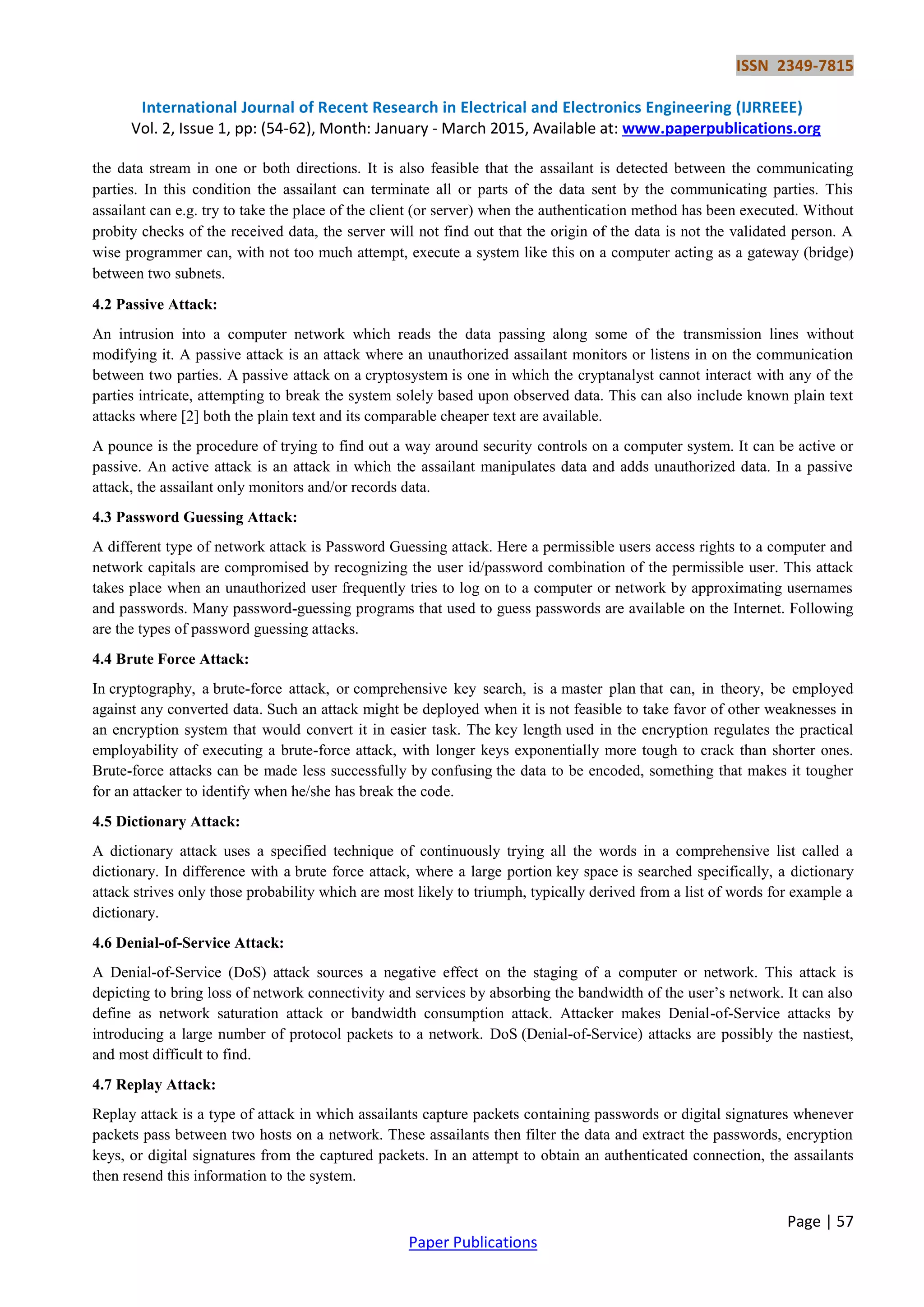 ISSN 2349-7815 International Journal of Recent Research in Electrical and Electronics Engineering (IJRREEE) Vol. 2, Issue 1, pp: (54-62), Month: January - March 2015, Available at: www.paperpublications.org Page | 57 Paper Publications the data stream in one or both directions. It is also feasible that the assailant is detected between the communicating parties. In this condition the assailant can terminate all or parts of the data sent by the communicating parties. This assailant can e.g. try to take the place of the client (or server) when the authentication method has been executed. Without probity checks of the received data, the server will not find out that the origin of the data is not the validated person. A wise programmer can, with not too much attempt, execute a system like this on a computer acting as a gateway (bridge) between two subnets. 4.2 Passive Attack: An intrusion into a computer network which reads the data passing along some of the transmission lines without modifying it. A passive attack is an attack where an unauthorized assailant monitors or listens in on the communication between two parties. A passive attack on a cryptosystem is one in which the cryptanalyst cannot interact with any of the parties intricate, attempting to break the system solely based upon observed data. This can also include known plain text attacks where [2] both the plain text and its comparable cheaper text are available. A pounce is the procedure of trying to find out a way around security controls on a computer system. It can be active or passive. An active attack is an attack in which the assailant manipulates data and adds unauthorized data. In a passive attack, the assailant only monitors and/or records data. 4.3 Password Guessing Attack: A different type of network attack is Password Guessing attack. Here a permissible users access rights to a computer and network capitals are compromised by recognizing the user id/password combination of the permissible user. This attack takes place when an unauthorized user frequently tries to log on to a computer or network by approximating usernames and passwords. Many password-guessing programs that used to guess passwords are available on the Internet. Following are the types of password guessing attacks. 4.4 Brute Force Attack: In cryptography, a brute-force attack, or comprehensive key search, is a master plan that can, in theory, be employed against any converted data. Such an attack might be deployed when it is not feasible to take favor of other weaknesses in an encryption system that would convert it in easier task. The key length used in the encryption regulates the practical employability of executing a brute-force attack, with longer keys exponentially more tough to crack than shorter ones. Brute-force attacks can be made less successfully by confusing the data to be encoded, something that makes it tougher for an attacker to identify when he/she has break the code. 4.5 Dictionary Attack: A dictionary attack uses a specified technique of continuously trying all the words in a comprehensive list called a dictionary. In difference with a brute force attack, where a large portion key space is searched specifically, a dictionary attack strives only those probability which are most likely to triumph, typically derived from a list of words for example a dictionary. 4.6 Denial-of-Service Attack: A Denial-of-Service (DoS) attack sources a negative effect on the staging of a computer or network. This attack is depicting to bring loss of network connectivity and services by absorbing the bandwidth of the user‘s network. It can also define as network saturation attack or bandwidth consumption attack. Attacker makes Denial-of-Service attacks by introducing a large number of protocol packets to a network. DoS (Denial-of-Service) attacks are possibly the nastiest, and most difficult to find. 4.7 Replay Attack: Replay attack is a type of attack in which assailants capture packets containing passwords or digital signatures whenever packets pass between two hosts on a network. These assailants then filter the data and extract the passwords, encryption keys, or digital signatures from the captured packets. In an attempt to obtain an authenticated connection, the assailants then resend this information to the system. 