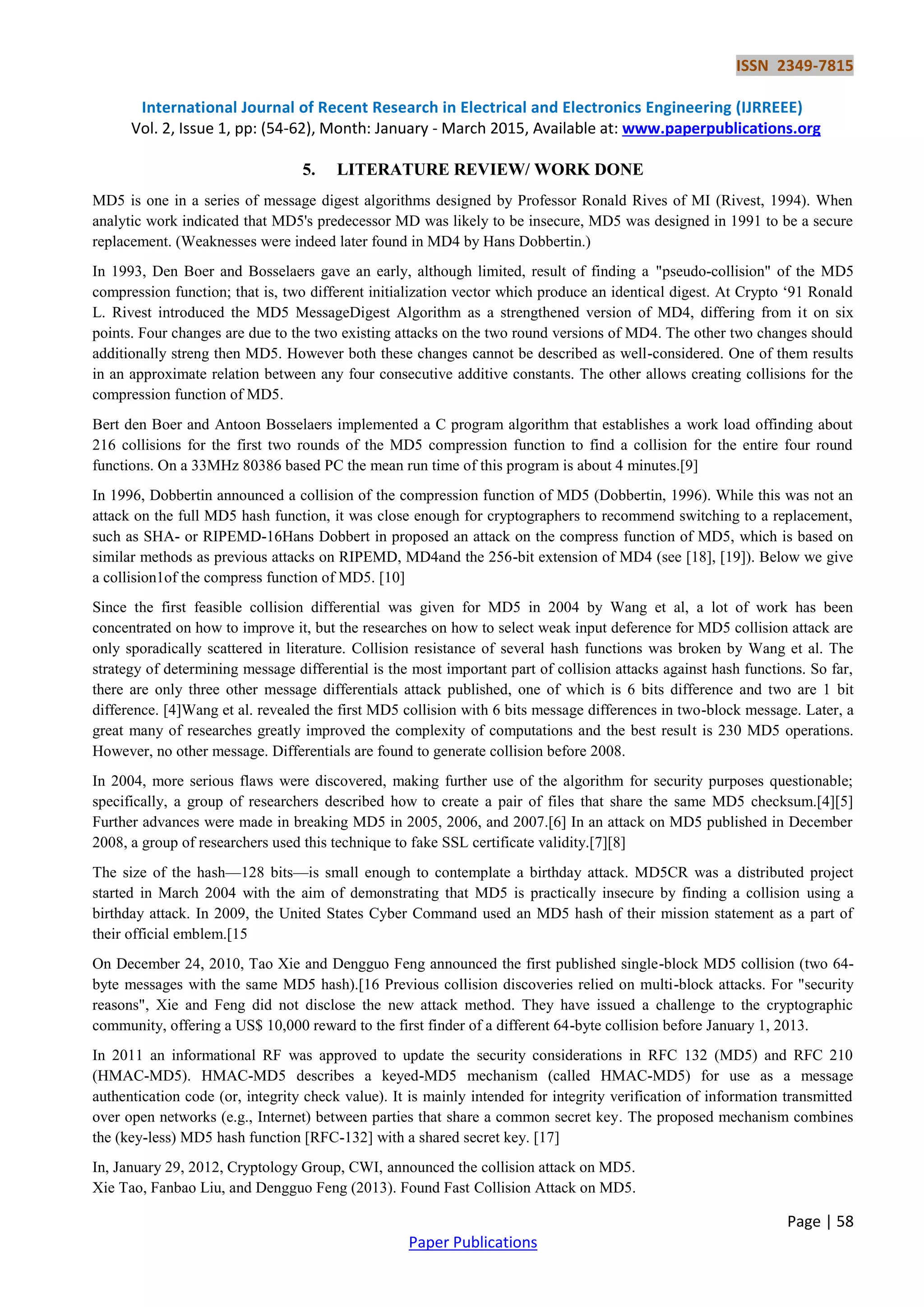 ISSN 2349-7815 International Journal of Recent Research in Electrical and Electronics Engineering (IJRREEE) Vol. 2, Issue 1, pp: (54-62), Month: January - March 2015, Available at: www.paperpublications.org Page | 58 Paper Publications 5. LITERATURE REVIEW/ WORK DONE MD5 is one in a series of message digest algorithms designed by Professor Ronald Rives of MI (Rivest, 1994). When analytic work indicated that MD5's predecessor MD was likely to be insecure, MD5 was designed in 1991 to be a secure replacement. (Weaknesses were indeed later found in MD4 by Hans Dobbertin.) In 1993, Den Boer and Bosselaers gave an early, although limited, result of finding a "pseudo-collision" of the MD5 compression function; that is, two different initialization vector which produce an identical digest. At Crypto ‗91 Ronald L. Rivest introduced the MD5 MessageDigest Algorithm as a strengthened version of MD4, differing from it on six points. Four changes are due to the two existing attacks on the two round versions of MD4. The other two changes should additionally streng then MD5. However both these changes cannot be described as well-considered. One of them results in an approximate relation between any four consecutive additive constants. The other allows creating collisions for the compression function of MD5. Bert den Boer and Antoon Bosselaers implemented a C program algorithm that establishes a work load offinding about 216 collisions for the first two rounds of the MD5 compression function to find a collision for the entire four round functions. On a 33MHz 80386 based PC the mean run time of this program is about 4 minutes.[9] In 1996, Dobbertin announced a collision of the compression function of MD5 (Dobbertin, 1996). While this was not an attack on the full MD5 hash function, it was close enough for cryptographers to recommend switching to a replacement, such as SHA- or RIPEMD-16Hans Dobbert in proposed an attack on the compress function of MD5, which is based on similar methods as previous attacks on RIPEMD, MD4and the 256-bit extension of MD4 (see [18], [19]). Below we give a collision1of the compress function of MD5. [10] Since the first feasible collision differential was given for MD5 in 2004 by Wang et al, a lot of work has been concentrated on how to improve it, but the researches on how to select weak input deference for MD5 collision attack are only sporadically scattered in literature. Collision resistance of several hash functions was broken by Wang et al. The strategy of determining message differential is the most important part of collision attacks against hash functions. So far, there are only three other message differentials attack published, one of which is 6 bits difference and two are 1 bit difference. [4]Wang et al. revealed the first MD5 collision with 6 bits message differences in two-block message. Later, a great many of researches greatly improved the complexity of computations and the best result is 230 MD5 operations. However, no other message. Differentials are found to generate collision before 2008. In 2004, more serious flaws were discovered, making further use of the algorithm for security purposes questionable; specifically, a group of researchers described how to create a pair of files that share the same MD5 checksum.[4][5] Further advances were made in breaking MD5 in 2005, 2006, and 2007.[6] In an attack on MD5 published in December 2008, a group of researchers used this technique to fake SSL certificate validity.[7][8] The size of the hash—128 bits—is small enough to contemplate a birthday attack. MD5CR was a distributed project started in March 2004 with the aim of demonstrating that MD5 is practically insecure by finding a collision using a birthday attack. In 2009, the United States Cyber Command used an MD5 hash of their mission statement as a part of their official emblem.[15 On December 24, 2010, Tao Xie and Dengguo Feng announced the first published single-block MD5 collision (two 64- byte messages with the same MD5 hash).[16 Previous collision discoveries relied on multi-block attacks. For "security reasons", Xie and Feng did not disclose the new attack method. They have issued a challenge to the cryptographic community, offering a US$ 10,000 reward to the first finder of a different 64-byte collision before January 1, 2013. In 2011 an informational RF was approved to update the security considerations in RFC 132 (MD5) and RFC 210 (HMAC-MD5). HMAC-MD5 describes a keyed-MD5 mechanism (called HMAC-MD5) for use as a message authentication code (or, integrity check value). It is mainly intended for integrity verification of information transmitted over open networks (e.g., Internet) between parties that share a common secret key. The proposed mechanism combines the (key-less) MD5 hash function [RFC-132] with a shared secret key. [17] In, January 29, 2012, Cryptology Group, CWI, announced the collision attack on MD5. Xie Tao, Fanbao Liu, and Dengguo Feng (2013). Found Fast Collision Attack on MD5. 