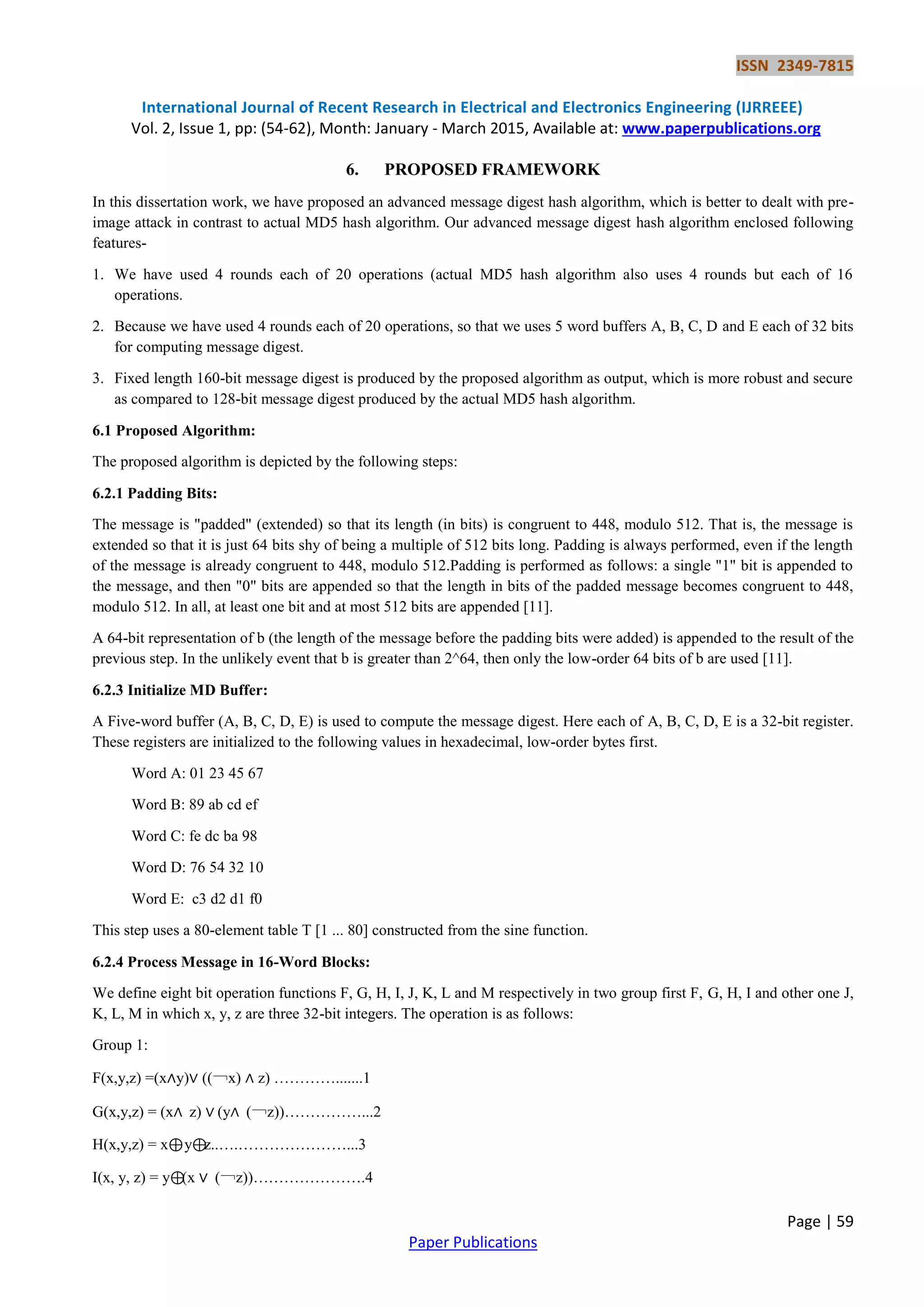 ISSN 2349-7815 International Journal of Recent Research in Electrical and Electronics Engineering (IJRREEE) Vol. 2, Issue 1, pp: (54-62), Month: January - March 2015, Available at: www.paperpublications.org Page | 59 Paper Publications 6. PROPOSED FRAMEWORK In this dissertation work, we have proposed an advanced message digest hash algorithm, which is better to dealt with pre- image attack in contrast to actual MD5 hash algorithm. Our advanced message digest hash algorithm enclosed following features- 1. We have used 4 rounds each of 20 operations (actual MD5 hash algorithm also uses 4 rounds but each of 16 operations. 2. Because we have used 4 rounds each of 20 operations, so that we uses 5 word buffers A, B, C, D and E each of 32 bits for computing message digest. 3. Fixed length 160-bit message digest is produced by the proposed algorithm as output, which is more robust and secure as compared to 128-bit message digest produced by the actual MD5 hash algorithm. 6.1 Proposed Algorithm: The proposed algorithm is depicted by the following steps: 6.2.1 Padding Bits: The message is "padded" (extended) so that its length (in bits) is congruent to 448, modulo 512. That is, the message is extended so that it is just 64 bits shy of being a multiple of 512 bits long. Padding is always performed, even if the length of the message is already congruent to 448, modulo 512.Padding is performed as follows: a single "1" bit is appended to the message, and then "0" bits are appended so that the length in bits of the padded message becomes congruent to 448, modulo 512. In all, at least one bit and at most 512 bits are appended [11]. A 64-bit representation of b (the length of the message before the padding bits were added) is appended to the result of the previous step. In the unlikely event that b is greater than 2^64, then only the low-order 64 bits of b are used [11]. 6.2.3 Initialize MD Buffer: A Five-word buffer (A, B, C, D, E) is used to compute the message digest. Here each of A, B, C, D, E is a 32-bit register. These registers are initialized to the following values in hexadecimal, low-order bytes first. Word A: 01 23 45 67 Word B: 89 ab cd ef Word C: fe dc ba 98 Word D: 76 54 32 10 Word E: c3 d2 d1 f0 This step uses a 80-element table T [1 ... 80] constructed from the sine function. 6.2.4 Process Message in 16-Word Blocks: We define eight bit operation functions F, G, H, I, J, K, L and M respectively in two group first F, G, H, I and other one J, K, L, M in which x, y, z are three 32-bit integers. The operation is as follows: Group 1: F(x,y,z) =(x∧y)∨ ((￢x) ∧ z) ………….......1 G(x,y,z) = (x∧ z) ∨ (y∧ (￢z))……………...2 H(x,y,z) = x⊕y⊕z..….…………………...3 I(x, y, z) = y⊕(x ∨ (￢z))………………….4 