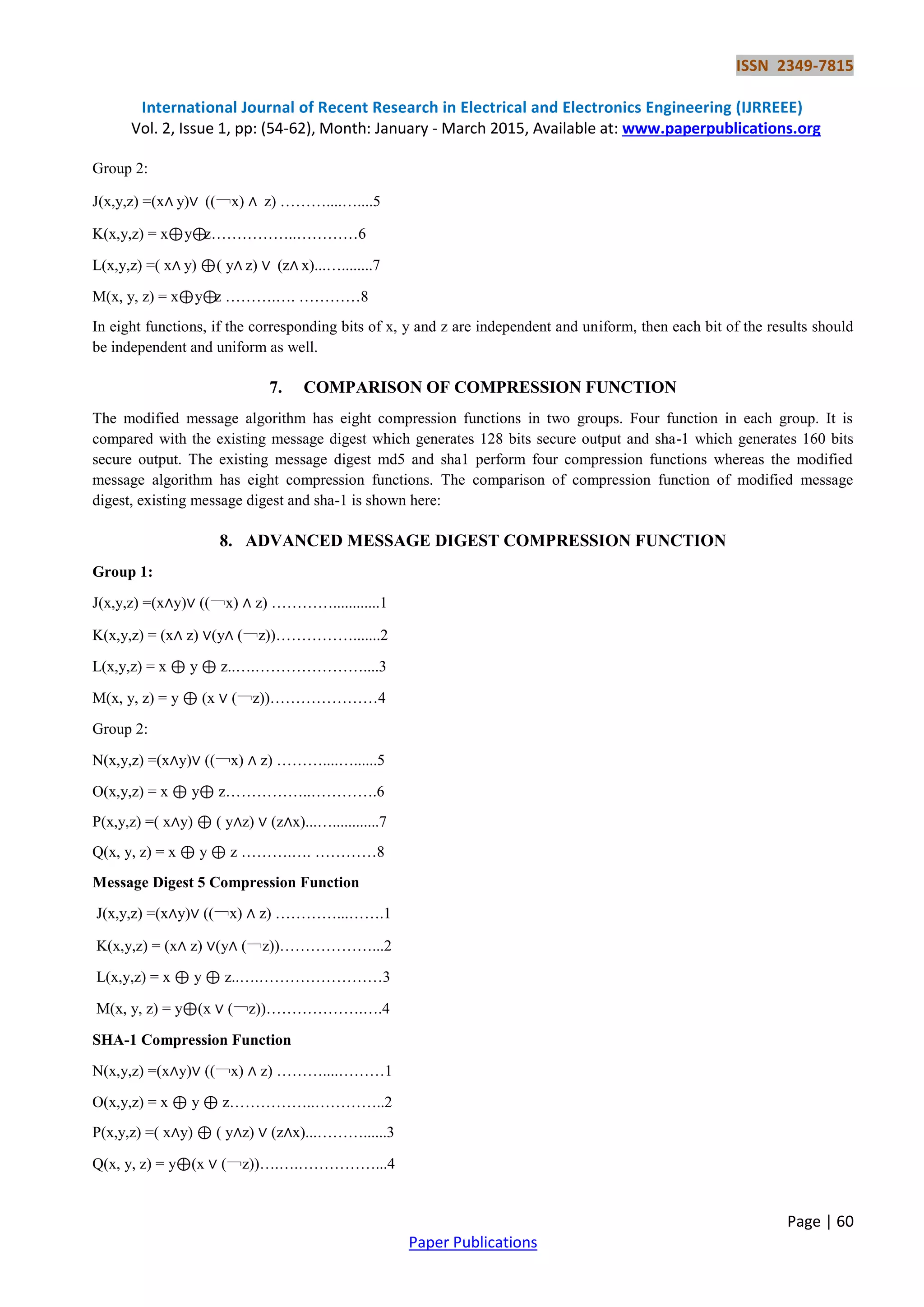 ISSN 2349-7815 International Journal of Recent Research in Electrical and Electronics Engineering (IJRREEE) Vol. 2, Issue 1, pp: (54-62), Month: January - March 2015, Available at: www.paperpublications.org Page | 60 Paper Publications Group 2: J(x,y,z) =(x∧ y)∨ ((￢x) ∧ z) ………....…....5 K(x,y,z) = x⊕y⊕z……………..…………6 L(x,y,z) =( x∧ y) ⊕( y∧ z) ∨ (z∧ x)...…........7 M(x, y, z) = x⊕y⊕z ……….…. …………8 In eight functions, if the corresponding bits of x, y and z are independent and uniform, then each bit of the results should be independent and uniform as well. 7. COMPARISON OF COMPRESSION FUNCTION The modified message algorithm has eight compression functions in two groups. Four function in each group. It is compared with the existing message digest which generates 128 bits secure output and sha-1 which generates 160 bits secure output. The existing message digest md5 and sha1 perform four compression functions whereas the modified message algorithm has eight compression functions. The comparison of compression function of modified message digest, existing message digest and sha-1 is shown here: 8. ADVANCED MESSAGE DIGEST COMPRESSION FUNCTION Group 1: J(x,y,z) =(x∧y)∨ ((￢x) ∧ z) …………............1 K(x,y,z) = (x∧ z) ∨(y∧ (￢z))…………….......2 L(x,y,z) = x ⊕ y ⊕ z..….…………………....3 M(x, y, z) = y ⊕ (x ∨ (￢z))…………………4 Group 2: N(x,y,z) =(x∧y)∨ ((￢x) ∧ z) ………....…......5 O(x,y,z) = x ⊕ y⊕ z……………..………….6 P(x,y,z) =( x∧y) ⊕ ( y∧z) ∨ (z∧x)...…............7 Q(x, y, z) = x ⊕ y ⊕ z ……….…. …………8 Message Digest 5 Compression Function J(x,y,z) =(x∧y)∨ ((￢x) ∧ z) …………...…….1 K(x,y,z) = (x∧ z) ∨(y∧ (￢z))………………...2 L(x,y,z) = x ⊕ y ⊕ z..….……………………3 M(x, y, z) = y⊕(x ∨ (￢z))……………….….4 SHA-1 Compression Function N(x,y,z) =(x∧y)∨ ((￢x) ∧ z) ………....………1 O(x,y,z) = x ⊕ y ⊕ z……………..…………..2 P(x,y,z) =( x∧y) ⊕ ( y∧z) ∨ (z∧x)...………......3 Q(x, y, z) = y⊕(x ∨ (￢z))….….……………...4 