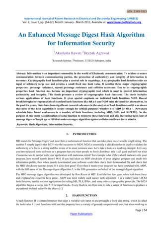 ISSN 2349-7815
International Journal of Recent Research in Electrical and Electronics Engineering (IJRREEE)
Vol. 2, Issue 1, pp: (54-62), Month: January - March 2015, Available at: www.paperpublications.org
Page | 54
Paper Publications
An Enhanced Message Digest Hash Algorithm
for Information Security
1
Akanksha Rawat, 2
Deepak Agrawal
1
Research Scholar, 2
Professor, TITECH Jabalpur, India
Abstract: Information is an important commodity in the world of Electronic communication. To achieve a secure
communication between communicating parties, the protection of authenticity and integrity of information is
necessary. Cryptographic hash functions play a central role in cryptology. A cryptographic hash function takes an
input of arbitrary large size and returns a small fixed size hash value. It satisfies three major cryptographic
properties: preimage resistance, second preimage resistance and collision resistance. Due to its cryptographic
properties hash function has become an important cryptographic tool which is used to protect information
authenticity and integrity. This thesis presents a review of cryptographic hash functions. The thesis includes
various applications of hash functions. It gives special emphasis on dedicated hash functions MD5. Recent
breakthroughs in cryptanalysis of standard hash functions like SHA-1 and MD5 raise the need for alternatives. In
the past few years, there have been significant research advances in the analysis of hash functions and it was shown
that none of the hash algorithm is secure enough for critical purposes whether it is MD5 or SHA-1. Nowadays
scientists have found weaknesses in a number of hash functions, including MD5, SHA and RIPEMD. So the
purpose of this thesis is combination of some function to reinforce these functions and also increasing hash code of
message digest of length up to 160 that makes stronger algorithm against collision and brute force attacks.
Keywords: Hash Algorithm, Information Security.
1. INTRODUCTION
MD stands for Message Digest‗and describes a mathematical function that can take place on a variable length string. The
number 5 simply depicts that MD5 was the successor to MD4. MD5 is essentially a checksum that is used to validate the
authenticity of a file or a string and this is one of its most common uses. Let‗s take a look at a working example. Let‗s say
you have released some software or a program that you want people to freely distribute, this is all good and well but what
if someone was to tamper with your application with malicious intent? For example what if they added malware onto your
program, how would people know? Well if you had taken an MD5 checksum of your original program and made this
information public, then when people downloaded your software could then check their downloaded file and check that
the MD5 checksum matches yours. If it does then great! If not then it means your program has been tampered with. MD5,
with the full name of the Message-digest Algorithm 5, is the fifth generation on behalf of the message digest algorithm.
The MD5 message digest algorithm was developed by Ron Rivest at MIT. Until the last few years when both burst force
and cryptanalytic concerns have arose , MD5 was most widely used secure hash algorithm. It is a widely-used 128-bit
hash function, used in various applications Including SSL/TLS, IPSec, and many other cryptographic protocols. The MD5
algorithm breaks a sleeve into 512 bit input blocks. Every block is run from side to side a series of functions to produce a
exceptional bit hash value for the sleeve [1].
2. HASH FUNCTION
A hash function H is a transformation that takes a variable-size input m and proceeds a fixed-size string, which is called
the hash value h .Hash functions with just this property have a variety of general computational uses, but when working in
 