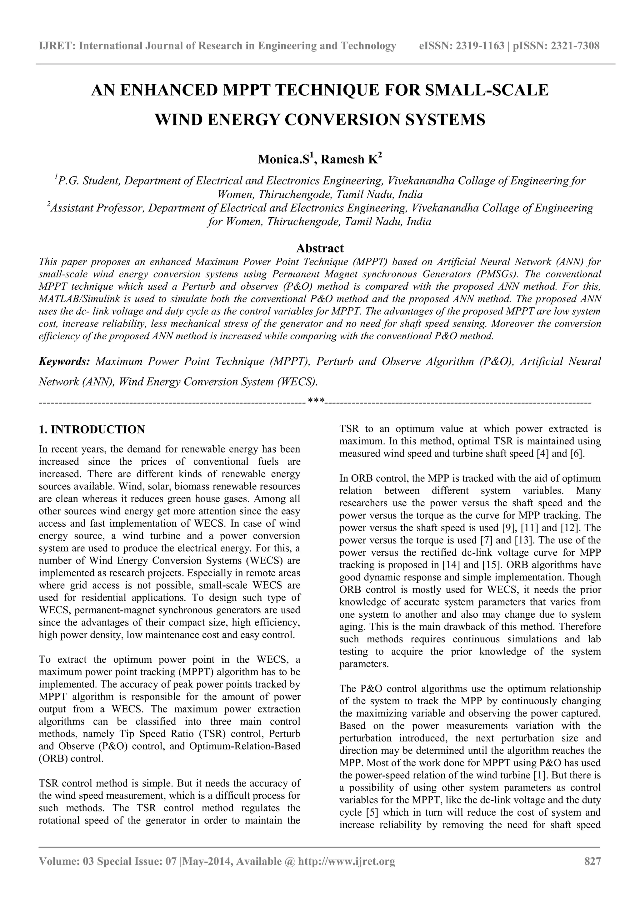 IJRET: International Journal of Research in Engineering and Technology eISSN: 2319-1163 | pISSN: 2321-7308
_______________________________________________________________________________________
Volume: 03 Special Issue: 07 |May-2014, Available @ http://www.ijret.org 827
AN ENHANCED MPPT TECHNIQUE FOR SMALL-SCALE
WIND ENERGY CONVERSION SYSTEMS
Monica.S1
, Ramesh K2
1
P.G. Student, Department of Electrical and Electronics Engineering, Vivekanandha Collage of Engineering for
Women, Thiruchengode, Tamil Nadu, India
2
Assistant Professor, Department of Electrical and Electronics Engineering, Vivekanandha Collage of Engineering
for Women, Thiruchengode, Tamil Nadu, India
Abstract
This paper proposes an enhanced Maximum Power Point Technique (MPPT) based on Artificial Neural Network (ANN) for
small-scale wind energy conversion systems using Permanent Magnet synchronous Generators (PMSGs). The conventional
MPPT technique which used a Perturb and observes (P&O) method is compared with the proposed ANN method. For this,
MATLAB/Simulink is used to simulate both the conventional P&O method and the proposed ANN method. The proposed ANN
uses the dc- link voltage and duty cycle as the control variables for MPPT. The advantages of the proposed MPPT are low system
cost, increase reliability, less mechanical stress of the generator and no need for shaft speed sensing. Moreover the conversion
efficiency of the proposed ANN method is increased while comparing with the conventional P&O method.
Keywords: Maximum Power Point Technique (MPPT), Perturb and Observe Algorithm (P&O), Artificial Neural
Network (ANN), Wind Energy Conversion System (WECS).
--------------------------------------------------------------------***--------------------------------------------------------------------
1. INTRODUCTION
In recent years, the demand for renewable energy has been
increased since the prices of conventional fuels are
increased. There are different kinds of renewable energy
sources available. Wind, solar, biomass renewable resources
are clean whereas it reduces green house gases. Among all
other sources wind energy get more attention since the easy
access and fast implementation of WECS. In case of wind
energy source, a wind turbine and a power conversion
system are used to produce the electrical energy. For this, a
number of Wind Energy Conversion Systems (WECS) are
implemented as research projects. Especially in remote areas
where grid access is not possible, small-scale WECS are
used for residential applications. To design such type of
WECS, permanent-magnet synchronous generators are used
since the advantages of their compact size, high efficiency,
high power density, low maintenance cost and easy control.
To extract the optimum power point in the WECS, a
maximum power point tracking (MPPT) algorithm has to be
implemented. The accuracy of peak power points tracked by
MPPT algorithm is responsible for the amount of power
output from a WECS. The maximum power extraction
algorithms can be classified into three main control
methods, namely Tip Speed Ratio (TSR) control, Perturb
and Observe (P&O) control, and Optimum-Relation-Based
(ORB) control.
TSR control method is simple. But it needs the accuracy of
the wind speed measurement, which is a difficult process for
such methods. The TSR control method regulates the
rotational speed of the generator in order to maintain the
TSR to an optimum value at which power extracted is
maximum. In this method, optimal TSR is maintained using
measured wind speed and turbine shaft speed [4] and [6].
In ORB control, the MPP is tracked with the aid of optimum
relation between different system variables. Many
researchers use the power versus the shaft speed and the
power versus the torque as the curve for MPP tracking. The
power versus the shaft speed is used [9], [11] and [12]. The
power versus the torque is used [7] and [13]. The use of the
power versus the rectified dc-link voltage curve for MPP
tracking is proposed in [14] and [15]. ORB algorithms have
good dynamic response and simple implementation. Though
ORB control is mostly used for WECS, it needs the prior
knowledge of accurate system parameters that varies from
one system to another and also may change due to system
aging. This is the main drawback of this method. Therefore
such methods requires continuous simulations and lab
testing to acquire the prior knowledge of the system
parameters.
The P&O control algorithms use the optimum relationship
of the system to track the MPP by continuously changing
the maximizing variable and observing the power captured.
Based on the power measurements variation with the
perturbation introduced, the next perturbation size and
direction may be determined until the algorithm reaches the
MPP. Most of the work done for MPPT using P&O has used
the power-speed relation of the wind turbine [1]. But there is
a possibility of using other system parameters as control
variables for the MPPT, like the dc-link voltage and the duty
cycle [5] which in turn will reduce the cost of system and
increase reliability by removing the need for shaft speed
 