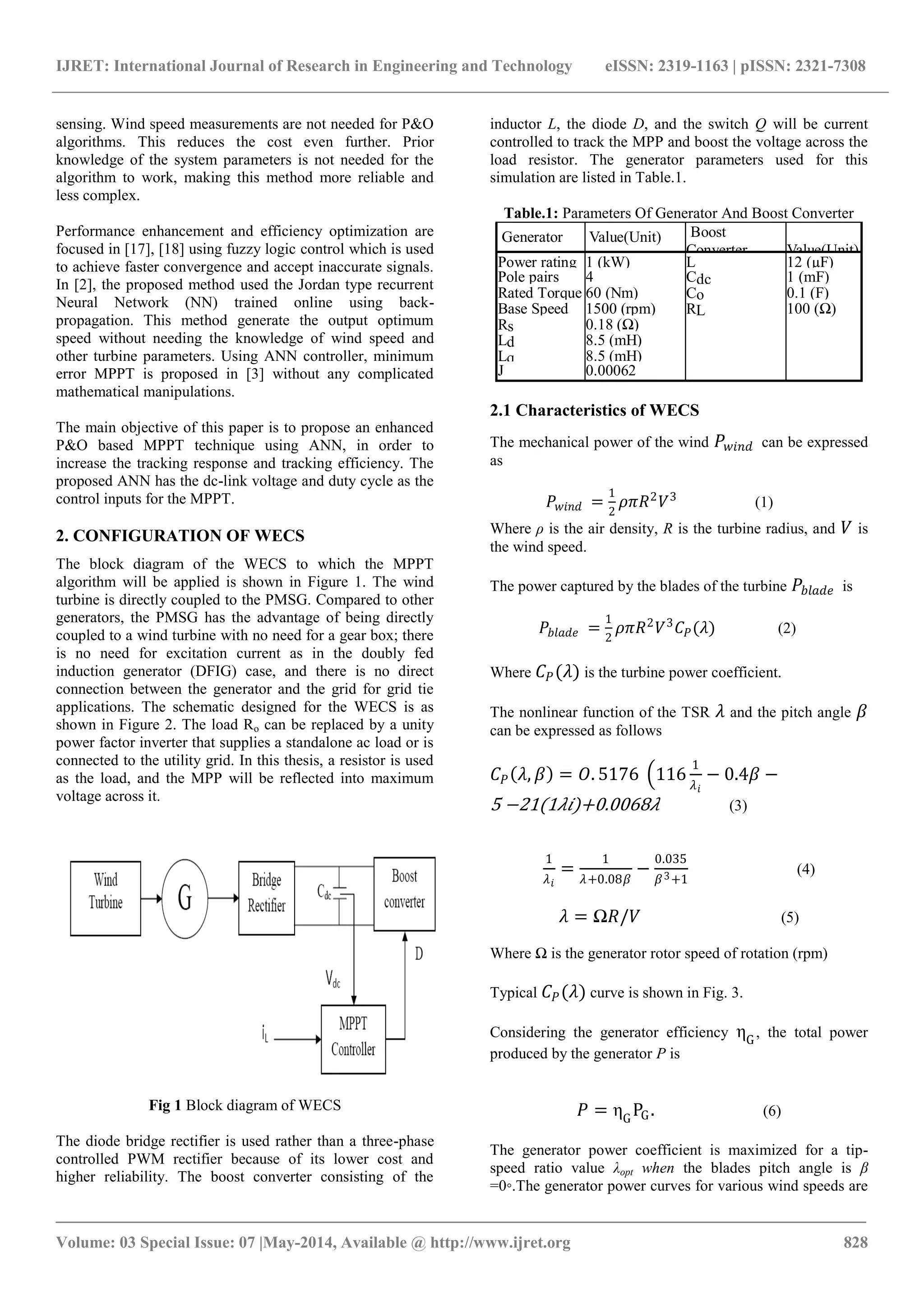 IJRET: International Journal of Research in Engineering and Technology eISSN: 2319-1163 | pISSN: 2321-7308
_______________________________________________________________________________________
Volume: 03 Special Issue: 07 |May-2014, Available @ http://www.ijret.org 828
sensing. Wind speed measurements are not needed for P&O
algorithms. This reduces the cost even further. Prior
knowledge of the system parameters is not needed for the
algorithm to work, making this method more reliable and
less complex.
Performance enhancement and efficiency optimization are
focused in [17], [18] using fuzzy logic control which is used
to achieve faster convergence and accept inaccurate signals.
In [2], the proposed method used the Jordan type recurrent
Neural Network (NN) trained online using back-
propagation. This method generate the output optimum
speed without needing the knowledge of wind speed and
other turbine parameters. Using ANN controller, minimum
error MPPT is proposed in [3] without any complicated
mathematical manipulations.
The main objective of this paper is to propose an enhanced
P&O based MPPT technique using ANN, in order to
increase the tracking response and tracking efficiency. The
proposed ANN has the dc-link voltage and duty cycle as the
control inputs for the MPPT.
2. CONFIGURATION OF WECS
The block diagram of the WECS to which the MPPT
algorithm will be applied is shown in Figure 1. The wind
turbine is directly coupled to the PMSG. Compared to other
generators, the PMSG has the advantage of being directly
coupled to a wind turbine with no need for a gear box; there
is no need for excitation current as in the doubly fed
induction generator (DFIG) case, and there is no direct
connection between the generator and the grid for grid tie
applications. The schematic designed for the WECS is as
shown in Figure 2. The load Ro can be replaced by a unity
power factor inverter that supplies a standalone ac load or is
connected to the utility grid. In this thesis, a resistor is used
as the load, and the MPP will be reflected into maximum
voltage across it.
Fig 1 Block diagram of WECS
The diode bridge rectifier is used rather than a three-phase
controlled PWM rectifier because of its lower cost and
higher reliability. The boost converter consisting of the
inductor L, the diode D, and the switch Q will be current
controlled to track the MPP and boost the voltage across the
load resistor. The generator parameters used for this
simulation are listed in Table.1.
Table.1: Parameters Of Generator And Boost Converter
Generator Value(Unit) Boost
Converter Value(Unit)
Power rating 1 (kW) L 12 (µF)
Pole pairs 4 Cdc 1 (mF)
Rated Torque 60 (Nm) Co 0.1 (F)
Base Speed 1500 (rpm) RL 100 (Ω)
Rs 0.18 (Ω)
Ld 8.5 (mH)
Lq 8.5 (mH)
J 0.00062
(kg.m2)
2.1 Characteristics of WECS
The mechanical power of the wind 𝑃 𝑤𝑖𝑛𝑑 can be expressed
as
𝑃 𝑤𝑖𝑛𝑑 =
1
2
𝜌𝜋𝑅2
𝑉3
(1)
Where ρ is the air density, R is the turbine radius, and 𝑉 is
the wind speed.
The power captured by the blades of the turbine 𝑃𝑏𝑙𝑎𝑑𝑒 is
𝑃𝑏𝑙𝑎𝑑𝑒 =
1
2
𝜌𝜋𝑅2
𝑉3
𝐶 𝑃(𝜆) (2)
Where 𝐶 𝑃(𝜆) is the turbine power coefficient.
The nonlinear function of the TSR 𝜆 and the pitch angle 𝛽
can be expressed as follows
𝐶 𝑃 𝜆, 𝛽 = 𝑂. 5176 116
1
𝜆 𝑖
− 0.4𝛽 −
5 −21(1𝜆𝑖)+0.0068𝜆 (3)
1
𝜆 𝑖
=
1
𝜆+0.08𝛽
−
0.035
𝛽3+1
(4)
𝜆 = Ω𝑅/𝑉 (5)
Where Ω is the generator rotor speed of rotation (rpm)
Typical 𝐶 𝑃(𝜆) curve is shown in Fig. 3.
Considering the generator efficiency ηG
, the total power
produced by the generator P is
𝑃 = ηG
PG. (6)
The generator power coefficient is maximized for a tip-
speed ratio value λopt when the blades pitch angle is β
=0◦.The generator power curves for various wind speeds are
 
