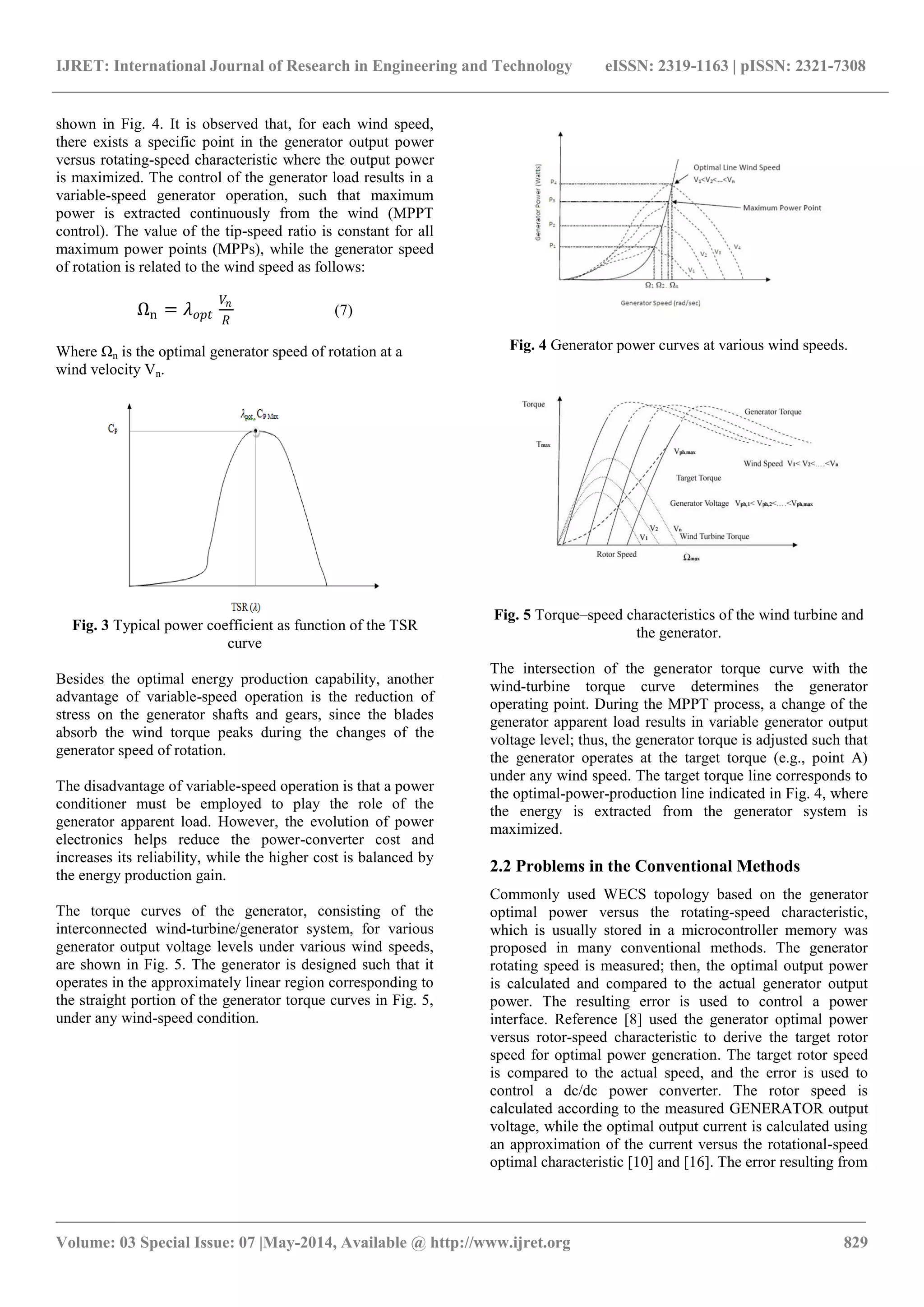 IJRET: International Journal of Research in Engineering and Technology eISSN: 2319-1163 | pISSN: 2321-7308
_______________________________________________________________________________________
Volume: 03 Special Issue: 07 |May-2014, Available @ http://www.ijret.org 829
shown in Fig. 4. It is observed that, for each wind speed,
there exists a specific point in the generator output power
versus rotating-speed characteristic where the output power
is maximized. The control of the generator load results in a
variable-speed generator operation, such that maximum
power is extracted continuously from the wind (MPPT
control). The value of the tip-speed ratio is constant for all
maximum power points (MPPs), while the generator speed
of rotation is related to the wind speed as follows:
Ωn = 𝜆 𝑜𝑝𝑡
𝑉𝑛
𝑅
(7)
Where Ωn is the optimal generator speed of rotation at a
wind velocity Vn.
Fig. 3 Typical power coefficient as function of the TSR
curve
Besides the optimal energy production capability, another
advantage of variable-speed operation is the reduction of
stress on the generator shafts and gears, since the blades
absorb the wind torque peaks during the changes of the
generator speed of rotation.
The disadvantage of variable-speed operation is that a power
conditioner must be employed to play the role of the
generator apparent load. However, the evolution of power
electronics helps reduce the power-converter cost and
increases its reliability, while the higher cost is balanced by
the energy production gain.
The torque curves of the generator, consisting of the
interconnected wind-turbine/generator system, for various
generator output voltage levels under various wind speeds,
are shown in Fig. 5. The generator is designed such that it
operates in the approximately linear region corresponding to
the straight portion of the generator torque curves in Fig. 5,
under any wind-speed condition.
Fig. 4 Generator power curves at various wind speeds.
Fig. 5 Torque–speed characteristics of the wind turbine and
the generator.
The intersection of the generator torque curve with the
wind-turbine torque curve determines the generator
operating point. During the MPPT process, a change of the
generator apparent load results in variable generator output
voltage level; thus, the generator torque is adjusted such that
the generator operates at the target torque (e.g., point A)
under any wind speed. The target torque line corresponds to
the optimal-power-production line indicated in Fig. 4, where
the energy is extracted from the generator system is
maximized.
2.2 Problems in the Conventional Methods
Commonly used WECS topology based on the generator
optimal power versus the rotating-speed characteristic,
which is usually stored in a microcontroller memory was
proposed in many conventional methods. The generator
rotating speed is measured; then, the optimal output power
is calculated and compared to the actual generator output
power. The resulting error is used to control a power
interface. Reference [8] used the generator optimal power
versus rotor-speed characteristic to derive the target rotor
speed for optimal power generation. The target rotor speed
is compared to the actual speed, and the error is used to
control a dc/dc power converter. The rotor speed is
calculated according to the measured GENERATOR output
voltage, while the optimal output current is calculated using
an approximation of the current versus the rotational-speed
optimal characteristic [10] and [16]. The error resulting from
 
