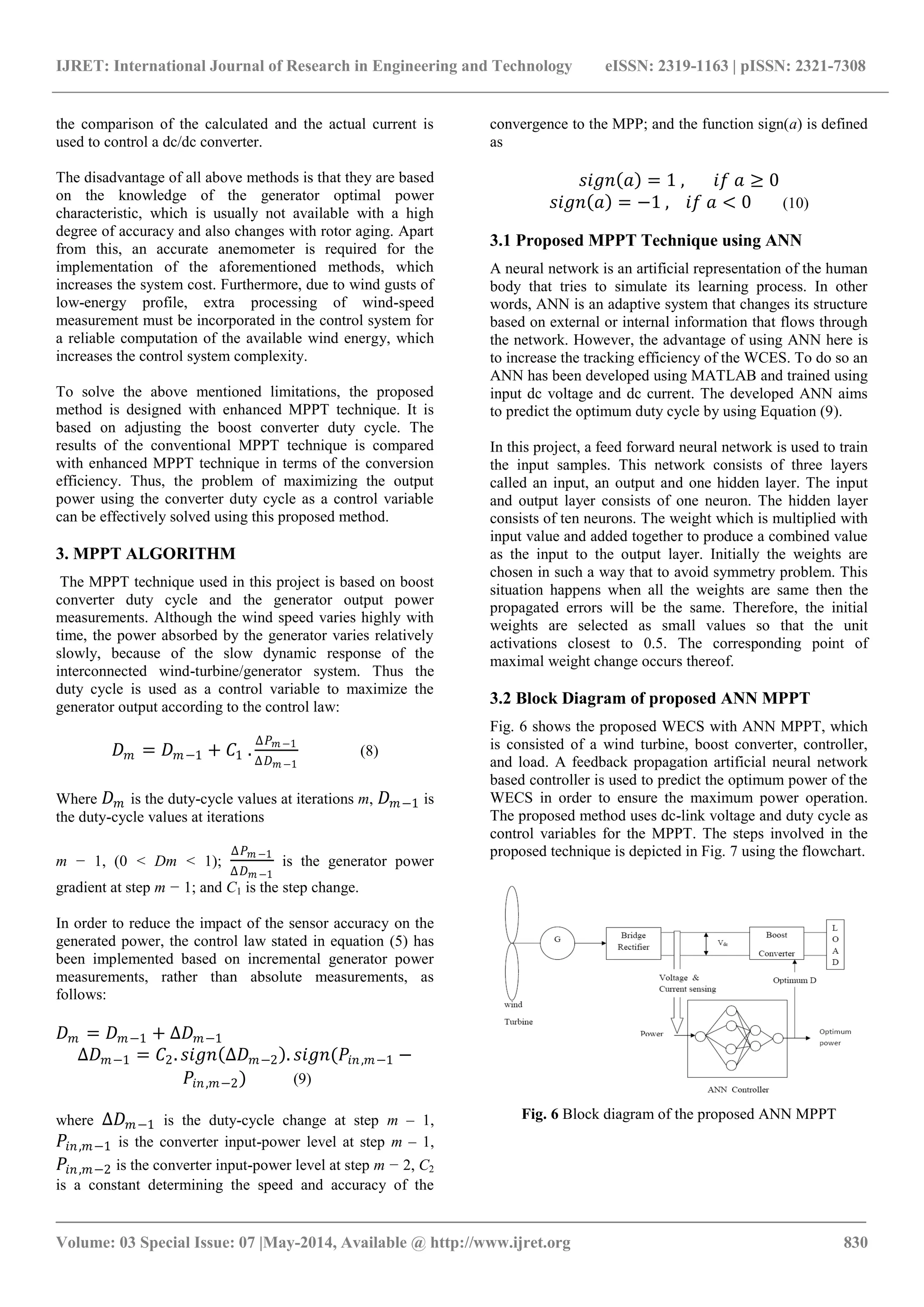 IJRET: International Journal of Research in Engineering and Technology eISSN: 2319-1163 | pISSN: 2321-7308
_______________________________________________________________________________________
Volume: 03 Special Issue: 07 |May-2014, Available @ http://www.ijret.org 830
the comparison of the calculated and the actual current is
used to control a dc/dc converter.
The disadvantage of all above methods is that they are based
on the knowledge of the generator optimal power
characteristic, which is usually not available with a high
degree of accuracy and also changes with rotor aging. Apart
from this, an accurate anemometer is required for the
implementation of the aforementioned methods, which
increases the system cost. Furthermore, due to wind gusts of
low-energy profile, extra processing of wind-speed
measurement must be incorporated in the control system for
a reliable computation of the available wind energy, which
increases the control system complexity.
To solve the above mentioned limitations, the proposed
method is designed with enhanced MPPT technique. It is
based on adjusting the boost converter duty cycle. The
results of the conventional MPPT technique is compared
with enhanced MPPT technique in terms of the conversion
efficiency. Thus, the problem of maximizing the output
power using the converter duty cycle as a control variable
can be effectively solved using this proposed method.
3. MPPT ALGORITHM
The MPPT technique used in this project is based on boost
converter duty cycle and the generator output power
measurements. Although the wind speed varies highly with
time, the power absorbed by the generator varies relatively
slowly, because of the slow dynamic response of the
interconnected wind-turbine/generator system. Thus the
duty cycle is used as a control variable to maximize the
generator output according to the control law:
𝐷 𝑚 = 𝐷 𝑚−1 + 𝐶1 .
Δ𝑃 𝑚 −1
Δ𝐷 𝑚 −1
(8)
Where 𝐷 𝑚 is the duty-cycle values at iterations m, 𝐷 𝑚−1 is
the duty-cycle values at iterations
m − 1, (0 < Dm < 1);
Δ𝑃 𝑚 −1
Δ𝐷 𝑚 −1
is the generator power
gradient at step m − 1; and C1 is the step change.
In order to reduce the impact of the sensor accuracy on the
generated power, the control law stated in equation (5) has
been implemented based on incremental generator power
measurements, rather than absolute measurements, as
follows:
𝐷 𝑚 = 𝐷 𝑚−1 + ∆𝐷 𝑚−1
∆𝐷 𝑚−1 = 𝐶2. 𝑠𝑖𝑔𝑛 ∆𝐷 𝑚−2 . 𝑠𝑖𝑔𝑛(𝑃𝑖𝑛,𝑚−1 −
𝑃𝑖𝑛,𝑚−2) (9)
where ∆𝐷 𝑚−1 is the duty-cycle change at step m – 1,
𝑃𝑖𝑛,𝑚−1 is the converter input-power level at step m – 1,
𝑃𝑖𝑛,𝑚−2 is the converter input-power level at step m − 2, C2
is a constant determining the speed and accuracy of the
convergence to the MPP; and the function sign(a) is defined
as
𝑠𝑖𝑔𝑛 𝑎 = 1 , 𝑖𝑓 𝑎 ≥ 0
𝑠𝑖𝑔𝑛 𝑎 = −1 , 𝑖𝑓 𝑎 < 0 (10)
3.1 Proposed MPPT Technique using ANN
A neural network is an artificial representation of the human
body that tries to simulate its learning process. In other
words, ANN is an adaptive system that changes its structure
based on external or internal information that flows through
the network. However, the advantage of using ANN here is
to increase the tracking efficiency of the WCES. To do so an
ANN has been developed using MATLAB and trained using
input dc voltage and dc current. The developed ANN aims
to predict the optimum duty cycle by using Equation (9).
In this project, a feed forward neural network is used to train
the input samples. This network consists of three layers
called an input, an output and one hidden layer. The input
and output layer consists of one neuron. The hidden layer
consists of ten neurons. The weight which is multiplied with
input value and added together to produce a combined value
as the input to the output layer. Initially the weights are
chosen in such a way that to avoid symmetry problem. This
situation happens when all the weights are same then the
propagated errors will be the same. Therefore, the initial
weights are selected as small values so that the unit
activations closest to 0.5. The corresponding point of
maximal weight change occurs thereof.
3.2 Block Diagram of proposed ANN MPPT
Fig. 6 shows the proposed WECS with ANN MPPT, which
is consisted of a wind turbine, boost converter, controller,
and load. A feedback propagation artificial neural network
based controller is used to predict the optimum power of the
WECS in order to ensure the maximum power operation.
The proposed method uses dc-link voltage and duty cycle as
control variables for the MPPT. The steps involved in the
proposed technique is depicted in Fig. 7 using the flowchart.
Fig. 6 Block diagram of the proposed ANN MPPT
 