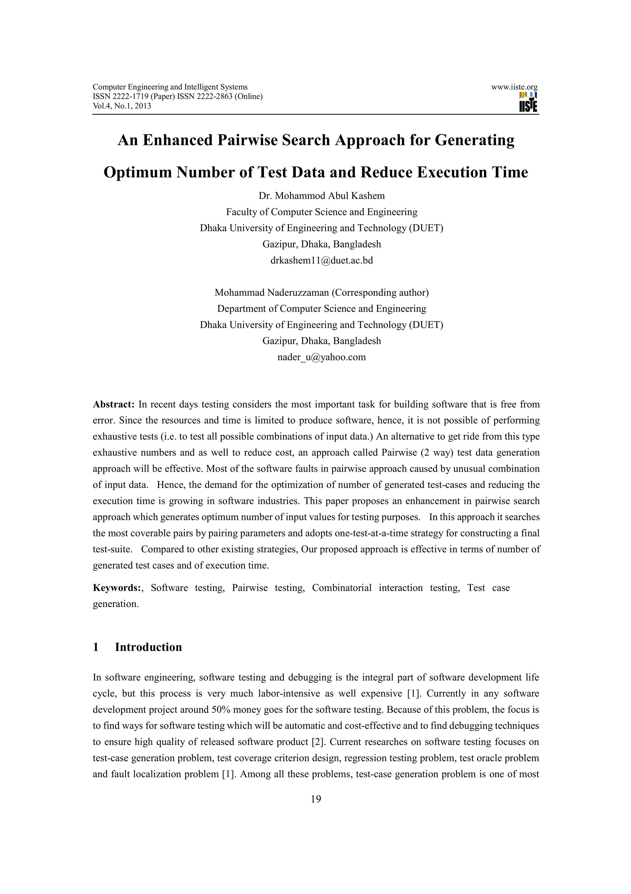 Computer Engineering and Intelligent Systems                                                         www.iiste.org
ISSN 2222-1719 (Paper) ISSN 2222-2863 (Online)
Vol.4, No.1, 2013



      An Enhanced Pairwise Search Approach for Generating
    Optimum Number of Test Data and Reduce Execution Time
                                            Dr. Mohammod Abul Kashem
                                    Faculty of Computer Science and Engineering
                            Dhaka University of Engineering and Technology (DUET)
                                             Gazipur, Dhaka, Bangladesh
                                                 drkashem11@duet.ac.bd


                                Mohammad Naderuzzaman (Corresponding author)
                                 Department of Computer Science and Engineering
                            Dhaka University of Engineering and Technology (DUET)
                                             Gazipur, Dhaka, Bangladesh
                                                  nader_u@yahoo.com



Abstract: In recent days testing considers the most important task for building software that is free from
error. Since the resources and time is limited to produce software, hence, it is not possible of performing
exhaustive tests (i.e. to test all possible combinations of input data.) An alternative to get ride from this type
exhaustive numbers and as well to reduce cost, an approach called Pairwise (2 way) test data generation
approach will be effective. Most of the software faults in pairwise approach caused by unusual combination
of input data. Hence, the demand for the optimization of number of generated test-cases and reducing the
execution time is growing in software industries. This paper proposes an enhancement in pairwise search
approach which generates optimum number of input values for testing purposes. In this approach it searches
the most coverable pairs by pairing parameters and adopts one-test-at-a-time strategy for constructing a final
test-suite. Compared to other existing strategies, Our proposed approach is effective in terms of number of
generated test cases and of execution time.

Keywords:, Software testing, Pairwise testing, Combinatorial interaction testing, Test case
generation.



1    Introduction

In software engineering, software testing and debugging is the integral part of software development life
cycle, but this process is very much labor-intensive as well expensive [1]. Currently in any software
development project around 50% money goes for the software testing. Because of this problem, the focus is
to find ways for software testing which will be automatic and cost-effective and to find debugging techniques
to ensure high quality of released software product [2]. Current researches on software testing focuses on
test-case generation problem, test coverage criterion design, regression testing problem, test oracle problem
and fault localization problem [1]. Among all these problems, test-case generation problem is one of most

                                                         19
 