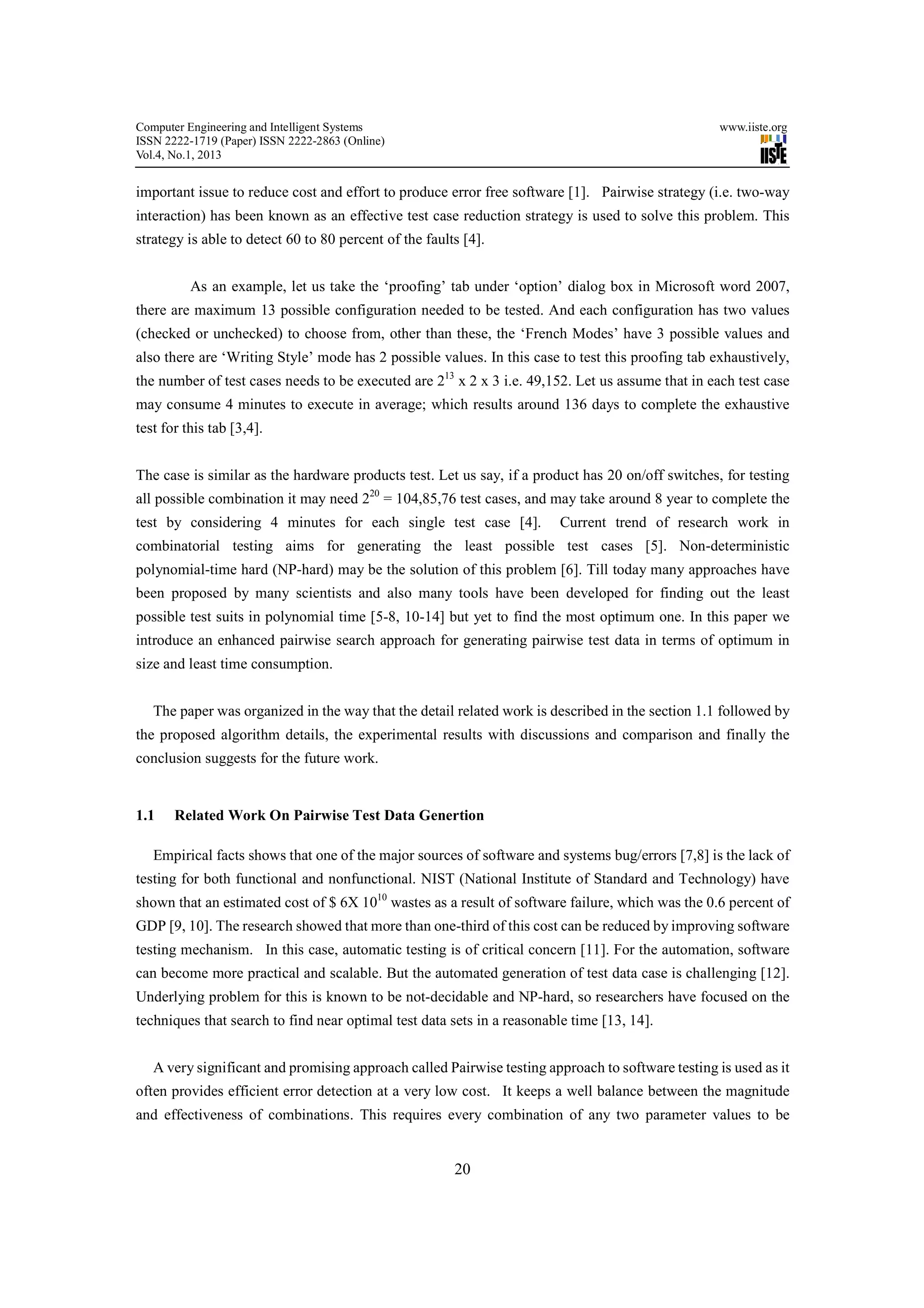 Computer Engineering and Intelligent Systems                                                       www.iiste.org
ISSN 2222-1719 (Paper) ISSN 2222-2863 (Online)
Vol.4, No.1, 2013


important issue to reduce cost and effort to produce error free software [1]. Pairwise strategy (i.e. two-way
interaction) has been known as an effective test case reduction strategy is used to solve this problem. This
strategy is able to detect 60 to 80 percent of the faults [4].


          As an example, let us take the ‘proofing’ tab under ‘option’ dialog box in Microsoft word 2007,
there are maximum 13 possible configuration needed to be tested. And each configuration has two values
(checked or unchecked) to choose from, other than these, the ‘French Modes’ have 3 possible values and
also there are ‘Writing Style’ mode has 2 possible values. In this case to test this proofing tab exhaustively,
the number of test cases needs to be executed are 213 x 2 x 3 i.e. 49,152. Let us assume that in each test case
may consume 4 minutes to execute in average; which results around 136 days to complete the exhaustive
test for this tab [3,4].


The case is similar as the hardware products test. Let us say, if a product has 20 on/off switches, for testing
all possible combination it may need 220 = 104,85,76 test cases, and may take around 8 year to complete the
test by considering 4 minutes for each single test case [4].            Current trend of research work in
combinatorial testing aims for generating the least possible test cases [5]. Non-deterministic
polynomial-time hard (NP-hard) may be the solution of this problem [6]. Till today many approaches have
been proposed by many scientists and also many tools have been developed for finding out the least
possible test suits in polynomial time [5-8, 10-14] but yet to find the most optimum one. In this paper we
introduce an enhanced pairwise search approach for generating pairwise test data in terms of optimum in
size and least time consumption.


   The paper was organized in the way that the detail related work is described in the section 1.1 followed by
the proposed algorithm details, the experimental results with discussions and comparison and finally the
conclusion suggests for the future work.


1.1    Related Work On Pairwise Test Data Genertion

   Empirical facts shows that one of the major sources of software and systems bug/errors [7,8] is the lack of
testing for both functional and nonfunctional. NIST (National Institute of Standard and Technology) have
shown that an estimated cost of $ 6X 1010 wastes as a result of software failure, which was the 0.6 percent of
GDP [9, 10]. The research showed that more than one-third of this cost can be reduced by improving software
testing mechanism. In this case, automatic testing is of critical concern [11]. For the automation, software
can become more practical and scalable. But the automated generation of test data case is challenging [12].
Underlying problem for this is known to be not-decidable and NP-hard, so researchers have focused on the
techniques that search to find near optimal test data sets in a reasonable time [13, 14].


   A very significant and promising approach called Pairwise testing approach to software testing is used as it
often provides efficient error detection at a very low cost. It keeps a well balance between the magnitude
and effectiveness of combinations. This requires every combination of any two parameter values to be


                                                        20
 