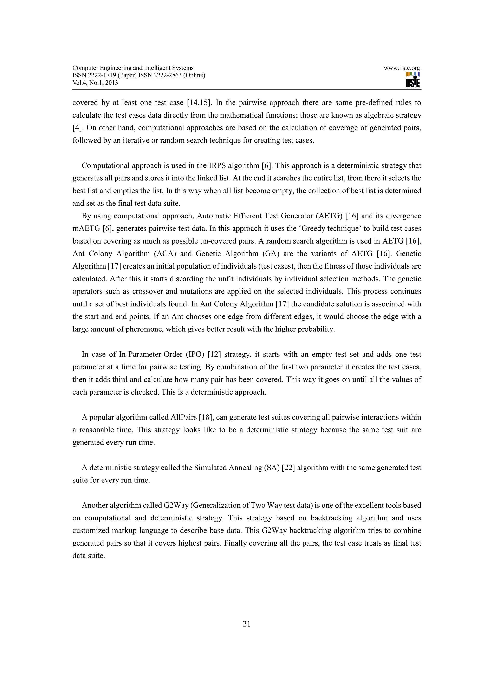 Computer Engineering and Intelligent Systems                                                                www.iiste.org
ISSN 2222-1719 (Paper) ISSN 2222-2863 (Online)
Vol.4, No.1, 2013


covered by at least one test case [14,15]. In the pairwise approach there are some pre-defined rules to
calculate the test cases data directly from the mathematical functions; those are known as algebraic strategy
[4]. On other hand, computational approaches are based on the calculation of coverage of generated pairs,
followed by an iterative or random search technique for creating test cases.


   Computational approach is used in the IRPS algorithm [6]. This approach is a deterministic strategy that
generates all pairs and stores it into the linked list. At the end it searches the entire list, from there it selects the
best list and empties the list. In this way when all list become empty, the collection of best list is determined
and set as the final test data suite.
   By using computational approach, Automatic Efficient Test Generator (AETG) [16] and its divergence
mAETG [6], generates pairwise test data. In this approach it uses the ‘Greedy technique’ to build test cases
based on covering as much as possible un-covered pairs. A random search algorithm is used in AETG [16].
Ant Colony Algorithm (ACA) and Genetic Algorithm (GA) are the variants of AETG [16]. Genetic
Algorithm [17] creates an initial population of individuals (test cases), then the fitness of those individuals are
calculated. After this it starts discarding the unfit individuals by individual selection methods. The genetic
operators such as crossover and mutations are applied on the selected individuals. This process continues
until a set of best individuals found. In Ant Colony Algorithm [17] the candidate solution is associated with
the start and end points. If an Ant chooses one edge from different edges, it would choose the edge with a
large amount of pheromone, which gives better result with the higher probability.


   In case of In-Parameter-Order (IPO) [12] strategy, it starts with an empty test set and adds one test
parameter at a time for pairwise testing. By combination of the first two parameter it creates the test cases,
then it adds third and calculate how many pair has been covered. This way it goes on until all the values of
each parameter is checked. This is a deterministic approach.


   A popular algorithm called AllPairs [18], can generate test suites covering all pairwise interactions within
a reasonable time. This strategy looks like to be a deterministic strategy because the same test suit are
generated every run time.


   A deterministic strategy called the Simulated Annealing (SA) [22] algorithm with the same generated test
suite for every run time.


   Another algorithm called G2Way (Generalization of Two Way test data) is one of the excellent tools based
on computational and deterministic strategy. This strategy based on backtracking algorithm and uses
customized markup language to describe base data. This G2Way backtracking algorithm tries to combine
generated pairs so that it covers highest pairs. Finally covering all the pairs, the test case treats as final test
data suite.




                                                          21
 