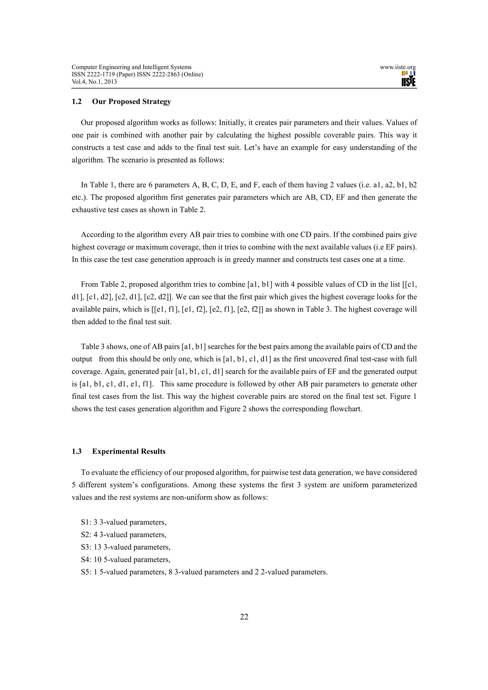 Computer Engineering and Intelligent Systems                                                        www.iiste.org
ISSN 2222-1719 (Paper) ISSN 2222-2863 (Online)
Vol.4, No.1, 2013


1.2    Our Proposed Strategy

   Our proposed algorithm works as follows: Initially, it creates pair parameters and their values. Values of
one pair is combined with another pair by calculating the highest possible coverable pairs. This way it
constructs a test case and adds to the final test suit. Let’s have an example for easy understanding of the
algorithm. The scenario is presented as follows:


   In Table 1, there are 6 parameters A, B, C, D, E, and F, each of them having 2 values (i.e. a1, a2, b1, b2
etc.). The proposed algorithm first generates pair parameters which are AB, CD, EF and then generate the
exhaustive test cases as shown in Table 2.


   According to the algorithm every AB pair tries to combine with one CD pairs. If the combined pairs give
highest coverage or maximum coverage, then it tries to combine with the next available values (i.e EF pairs).
In this case the test case generation approach is in greedy manner and constructs test cases one at a time.


   From Table 2, proposed algorithm tries to combine [a1, b1] with 4 possible values of CD in the list [[c1,
d1], [c1, d2], [c2, d1], [c2, d2]]. We can see that the first pair which gives the highest coverage looks for the
available pairs, which is [[e1, f1], [e1, f2], [e2, f1], [e2, f2]] as shown in Table 3. The highest coverage will
then added to the final test suit.


   Table 3 shows, one of AB pairs [a1, b1] searches for the best pairs among the available pairs of CD and the
output from this should be only one, which is [a1, b1, c1, d1] as the first uncovered final test-case with full
coverage. Again, generated pair [a1, b1, c1, d1] search for the available pairs of EF and the generated output
is [a1, b1, c1, d1, e1, f1]. This same procedure is followed by other AB pair parameters to generate other
final test cases from the list. This way the highest coverable pairs are stored on the final test set. Figure 1
shows the test cases generation algorithm and Figure 2 shows the corresponding flowchart.




1.3    Experimental Results

   To evaluate the efficiency of our proposed algorithm, for pairwise test data generation, we have considered
5 different system’s configurations. Among these systems the first 3 system are uniform parameterized
values and the rest systems are non-uniform show as follows:


   S1: 3 3-valued parameters,
   S2: 4 3-valued parameters,
   S3: 13 3-valued parameters,
   S4: 10 5-valued parameters,
   S5: 1 5-valued parameters, 8 3-valued parameters and 2 2-valued parameters.




                                                       22
 
