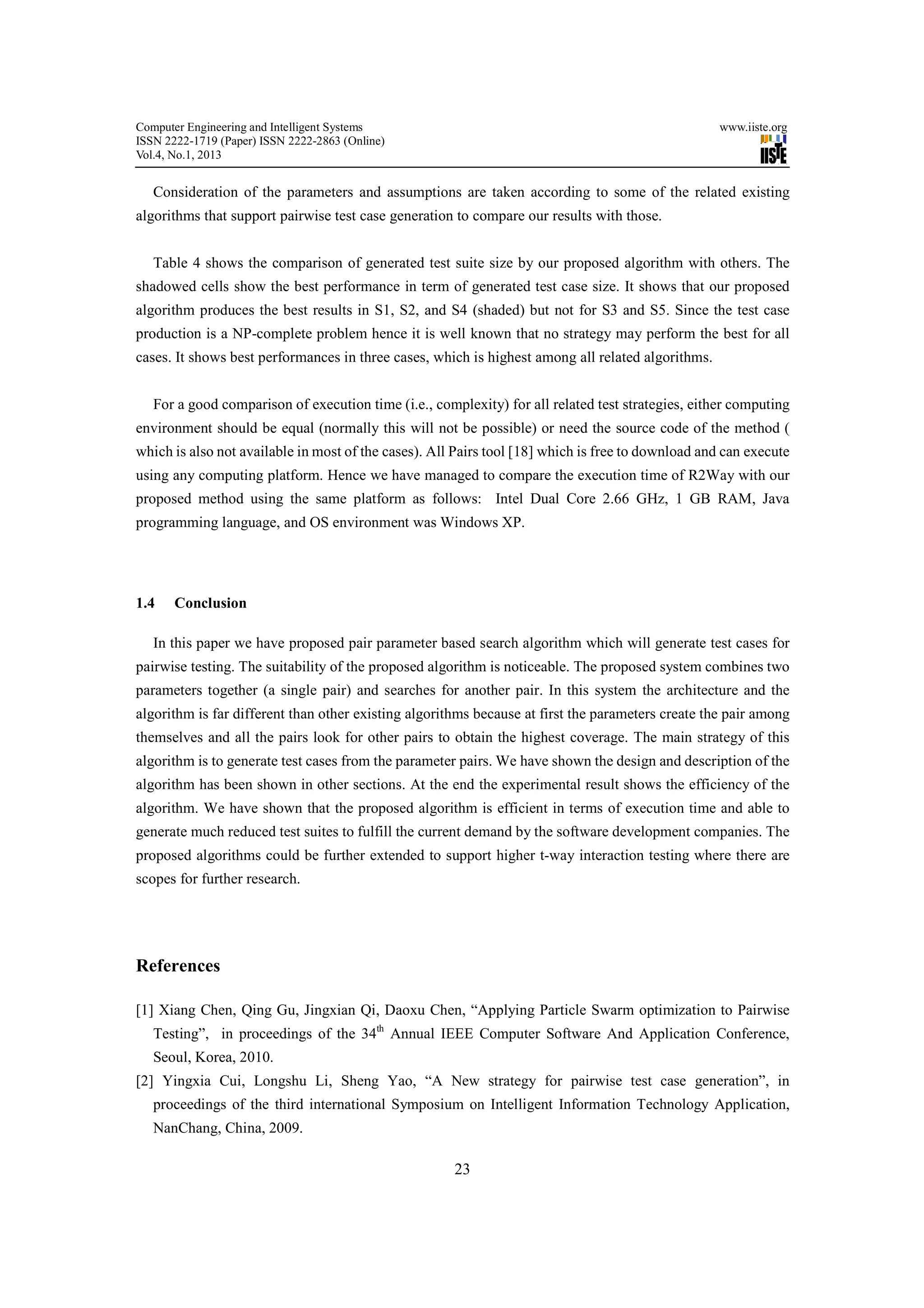 Computer Engineering and Intelligent Systems                                                       www.iiste.org
ISSN 2222-1719 (Paper) ISSN 2222-2863 (Online)
Vol.4, No.1, 2013


   Consideration of the parameters and assumptions are taken according to some of the related existing
algorithms that support pairwise test case generation to compare our results with those.


   Table 4 shows the comparison of generated test suite size by our proposed algorithm with others. The
shadowed cells show the best performance in term of generated test case size. It shows that our proposed
algorithm produces the best results in S1, S2, and S4 (shaded) but not for S3 and S5. Since the test case
production is a NP-complete problem hence it is well known that no strategy may perform the best for all
cases. It shows best performances in three cases, which is highest among all related algorithms.


   For a good comparison of execution time (i.e., complexity) for all related test strategies, either computing
environment should be equal (normally this will not be possible) or need the source code of the method (
which is also not available in most of the cases). All Pairs tool [18] which is free to download and can execute
using any computing platform. Hence we have managed to compare the execution time of R2Way with our
proposed method using the same platform as follows: Intel Dual Core 2.66 GHz, 1 GB RAM, Java
programming language, and OS environment was Windows XP.




1.4    Conclusion

   In this paper we have proposed pair parameter based search algorithm which will generate test cases for
pairwise testing. The suitability of the proposed algorithm is noticeable. The proposed system combines two
parameters together (a single pair) and searches for another pair. In this system the architecture and the
algorithm is far different than other existing algorithms because at first the parameters create the pair among
themselves and all the pairs look for other pairs to obtain the highest coverage. The main strategy of this
algorithm is to generate test cases from the parameter pairs. We have shown the design and description of the
algorithm has been shown in other sections. At the end the experimental result shows the efficiency of the
algorithm. We have shown that the proposed algorithm is efficient in terms of execution time and able to
generate much reduced test suites to fulfill the current demand by the software development companies. The
proposed algorithms could be further extended to support higher t-way interaction testing where there are
scopes for further research.




References

[1] Xiang Chen, Qing Gu, Jingxian Qi, Daoxu Chen, “Applying Particle Swarm optimization to Pairwise
   Testing”, in proceedings of the 34th Annual IEEE Computer Software And Application Conference,
   Seoul, Korea, 2010.
[2] Yingxia Cui, Longshu Li, Sheng Yao, “A New strategy for pairwise test case generation”, in
   proceedings of the third international Symposium on Intelligent Information Technology Application,
   NanChang, China, 2009.

                                                      23
 
