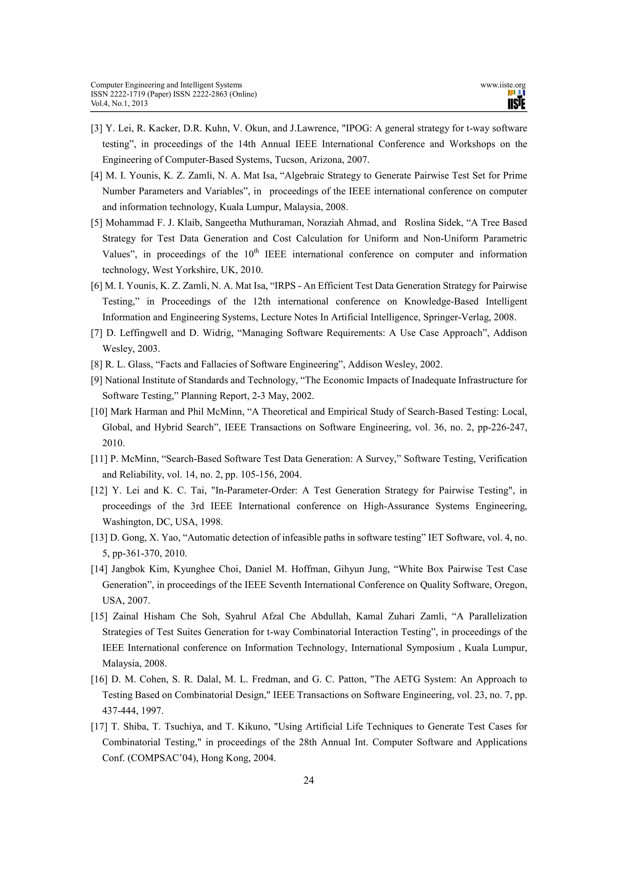Computer Engineering and Intelligent Systems                                                     www.iiste.org
ISSN 2222-1719 (Paper) ISSN 2222-2863 (Online)
Vol.4, No.1, 2013


[3] Y. Lei, R. Kacker, D.R. Kuhn, V. Okun, and J.Lawrence, "IPOG: A general strategy for t-way software
   testing”, in proceedings of the 14th Annual IEEE International Conference and Workshops on the
   Engineering of Computer-Based Systems, Tucson, Arizona, 2007.
[4] M. I. Younis, K. Z. Zamli, N. A. Mat Isa, “Algebraic Strategy to Generate Pairwise Test Set for Prime
   Number Parameters and Variables”, in proceedings of the IEEE international conference on computer
   and information technology, Kuala Lumpur, Malaysia, 2008.
[5] Mohammad F. J. Klaib, Sangeetha Muthuraman, Noraziah Ahmad, and Roslina Sidek, “A Tree Based
   Strategy for Test Data Generation and Cost Calculation for Uniform and Non-Uniform Parametric
   Values”, in proceedings of the 10th IEEE international conference on computer and information
   technology, West Yorkshire, UK, 2010.
[6] M. I. Younis, K. Z. Zamli, N. A. Mat Isa, “IRPS - An Efficient Test Data Generation Strategy for Pairwise
   Testing,” in Proceedings of the 12th international conference on Knowledge-Based Intelligent
   Information and Engineering Systems, Lecture Notes In Artificial Intelligence, Springer-Verlag, 2008.
[7] D. Leffingwell and D. Widrig, “Managing Software Requirements: A Use Case Approach”, Addison
   Wesley, 2003.
[8] R. L. Glass, “Facts and Fallacies of Software Engineering”, Addison Wesley, 2002.
[9] National Institute of Standards and Technology, “The Economic Impacts of Inadequate Infrastructure for
   Software Testing,” Planning Report, 2-3 May, 2002.
[10] Mark Harman and Phil McMinn, “A Theoretical and Empirical Study of Search-Based Testing: Local,
   Global, and Hybrid Search”, IEEE Transactions on Software Engineering, vol. 36, no. 2, pp-226-247,
   2010.
[11] P. McMinn, “Search-Based Software Test Data Generation: A Survey,” Software Testing, Verification
   and Reliability, vol. 14, no. 2, pp. 105-156, 2004.
[12] Y. Lei and K. C. Tai, "In-Parameter-Order: A Test Generation Strategy for Pairwise Testing", in
   proceedings of the 3rd IEEE International conference on High-Assurance Systems Engineering,
   Washington, DC, USA, 1998.
[13] D. Gong, X. Yao, “Automatic detection of infeasible paths in software testing” IET Software, vol. 4, no.
   5, pp-361-370, 2010.
[14] Jangbok Kim, Kyunghee Choi, Daniel M. Hoffman, Gihyun Jung, “White Box Pairwise Test Case
   Generation”, in proceedings of the IEEE Seventh International Conference on Quality Software, Oregon,
   USA, 2007.
[15] Zainal Hisham Che Soh, Syahrul Afzal Che Abdullah, Kamal Zuhari Zamli, “A Parallelization
   Strategies of Test Suites Generation for t-way Combinatorial Interaction Testing”, in proceedings of the
   IEEE International conference on Information Technology, International Symposium , Kuala Lumpur,
   Malaysia, 2008.
[16] D. M. Cohen, S. R. Dalal, M. L. Fredman, and G. C. Patton, "The AETG System: An Approach to
   Testing Based on Combinatorial Design," IEEE Transactions on Software Engineering, vol. 23, no. 7, pp.
   437-444, 1997.
[17] T. Shiba, T. Tsuchiya, and T. Kikuno, "Using Artificial Life Techniques to Generate Test Cases for
   Combinatorial Testing," in proceedings of the 28th Annual Int. Computer Software and Applications
   Conf. (COMPSAC’04), Hong Kong, 2004.

                                                         24
 
