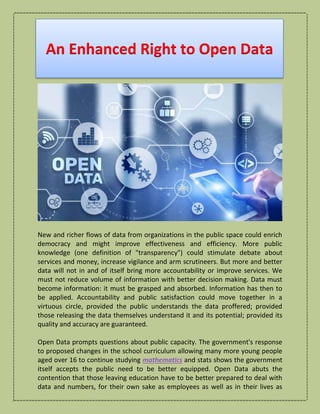 An Enhanced Right to Open Data
New and richer flows of data from organizations in the public space could enrich
democracy and might improve effectiveness and efficiency. More public
knowledge (one definition of "transparency") could stimulate debate about
services and money, increase vigilance and arm scrutineers. But more and better
data will not in and of itself bring more accountability or improve services. We
must not reduce volume of information with better decision making. Data must
become information: it must be grasped and absorbed. Information has then to
be applied. Accountability and public satisfaction could move together in a
virtuous circle, provided the public understands the data proffered; provided
those releasing the data themselves understand it and its potential; provided its
quality and accuracy are guaranteed.
Open Data prompts questions about public capacity. The government's response
to proposed changes in the school curriculum allowing many more young people
aged over 16 to continue studying mathematics and stats shows the government
itself accepts the public need to be better equipped. Open Data abuts the
contention that those leaving education have to be better prepared to deal with
data and numbers, for their own sake as employees as well as in their lives as
 