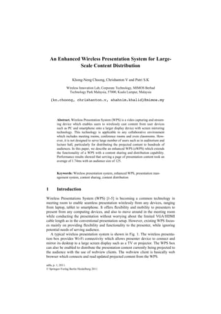 adfa, p. 1, 2011.
© Springer-Verlag Berlin Heidelberg 2011
An Enhanced Wireless Presentation System for Large-
Scale Content Distribution
Khong-Neng Choong, Chrishanton V and Putri S.K
Wireless Innovation Lab, Corporate Technology, MIMOS Berhad
Technology Park Malaysia, 57000, Kuala Lumpur, Malaysia
{kn.choong, chrishanton.v, shahnim.khalid}@mimos.my
Abstract. Wireless Presentation System (WPS) is a video capturing and stream-
ing device which enables users to wirelessly cast content from user devices
such as PC and smartphone onto a larger display device with screen mirroring
technology. This technology is applicable to any collaborative environment
which includes meeting rooms, conference rooms and even classrooms. How-
ever, it is not designed to serve large number of users such as in auditorium and
lecture hall, particularly for distributing the projected content to hundreds of
audiences. In this paper, we describe an enhanced WPS (eWPS) which extends
the functionality of a WPS with a content sharing and distribution capability.
Performance results showed that serving a page of presentation content took an
average of 1.74ms with an audience size of 125.
Keywords: Wireless presentation system, enhanced WPS, presentation man-
agement system, content sharing, content distribution
1 Introduction
Wireless Presentations System (WPS) [1-5] is becoming a common technology in
meeting room to enable seamless presentation wirelessly from any devices, ranging
from laptop, tablet to smartphone. It offers flexibility and mobility to presenters to
present from any computing devices, and also to move around in the meeting room
while conducting the presentation without worrying about the limited VGA/HDMI
cable length as in the conventional presentation setup. However, existing WPS focus-
es mainly on providing flexibility and functionality to the presenter, while ignoring
potential needs of serving audience.
A typical wireless presentation system is shown in Fig. 1. The wireless presenta-
tion box provides Wi-Fi connectivity which allows presenter device to connect and
mirror its desktop to a large screen display such as a TV or projector. The WPS box
can also be enabled to distribute the presentation content currently being projected to
the audience with the use of webview clients. The webview client is basically web
browser which connects and read updated projected content from the WPS.
 