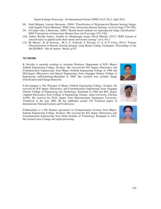Signal & Image Processing : An International Journal (SIPIJ) Vol.5, No.2, April 2014
118
[8] Farid Melgani, Lorenzo Bruzzone, (2004) “Classification of Hyperspectral Remote Sensing Images
with Support Vector Machines” IEEE Trans. Geoscience Remote Sensing, vol.42,no.8,pp.1778-1790,
[9] G.Camps-valls, L.Bruzzone, (2005) “Kernel based methods for hyperspectral image classification,”
IEEE Transactions on Geoscience Remote Sens.vol.43,no.6,pp.1351-1362,
[10] Andrey Bicalho Santos, Arnaldo de Albuquerque araujo, David Menotti, (2013) “IEEE Journal of
selected topics in applied earth observations and remote sensing” vol.6, No.3,
[11] M. Muscia , R. Q. Feitosaa, , M. L. F. Vellosob, T. Novackc, G. A. O. P. Costa, (2012) “Texture
Characterization in Remote Sensing Imagery using Binary Coding Techniques. Proceedings of the
4th GEOBIA, - Rio de Janeiro - Brazil. p.437
AUTHORS
K. Kavitha is currently working as Assistant Professor, Department of ECE, Mepco
Schlenk Engineering College, Sivakasi. She received her B.E degree (Electronics and
Communication Engineering) from Mepco Schlenk Engineering College in 1998 and
M.E.degree (Microwave and Optical Engineering) from Alagappa Chettiar College of
Engineering andTechnology,Karaikudi in 2000. Her research area includes Image
Classification and Change Detection.
S.Arivazhagan is The Principal of Mepco Schlenk Engineering College, Sivakasi. He
received his B.E degree (Electronics and Communication Engineering) from Alagappa
Chettiar College of Engineering and Technology, Karaikudi in 1986 and M.E. degree
(Applied Electronics) from College of Engineering, Guindy, Anna University, Chennai
in1992. He received his Ph.D. degree from Manonmaniam Sundaranar University,
Tirunelveli in the year 2005. He has published around 130 Technical papers in
International, National Journals and Conferences.
G.Manochitra is a PG Student specialized in Communication Systems from Mepco
Schlenk Engineering College, Sivakasi. She received her B.E degree (Electronics and
Communication Engineering) from Sethu Institute of Technology, Kariapatti in 2012.
Her research area is image and signal processing.
 