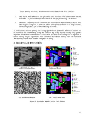 Signal & Image Processing : An International Journal (SIPIJ) Vol.5, No.2, April 2014
114
i. The Indian Pines Dataset is an agricultural area recorded over Northwestern Indiana,
with145 x 145 pixels and a spatial resolution of 20m per pixel having 220 channels.
ii. The Pavia University dataset is an urban area recorded over the University of Pavia, Italy.
The image is composed of 610×340 pixels with spatial resolution of 1.3m/pixel and a
spectral range of 0.43µm to 0.86µm having 103 bands.
At first dilation, erosion, opening and closing operations are performed. Statistical features and
co-occurance are calculated by using the formulas. By using majority voting using genetic
algorithm best feature is identified for classification. As the size of training data is important in
remote sensing images, experiments were carried out by different training sizes for evaluation.
30% training samples were used for final phase of testing.
4. RESULTS AND DISCUSSION
(a) ROSIS Indian Pines (b) Ground Truth
(c)Local Binary Pattern (d) Classification map
Figure 5. Results for AVIRIS Indian Pines dataset
 