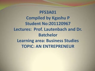 PFS3A01
Compiled by Kgashu P
Student No:201120967
Lectures: Prof. Lautenbach and Dr.
Batchelor
Learning area: Business Studies
TOPIC: AN ENTREPRENEUR
 