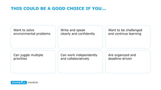 THIS COULD BE A GOOD CHOICE IF YOU...
Want to solve
environmental and health
sciences problems
Want to be challenged
and continue learning
Write and speak
clearly and confidently
Can juggle multiple
priorities
Are organized and
deadline-driven
Can work independently
and collaboratively
 