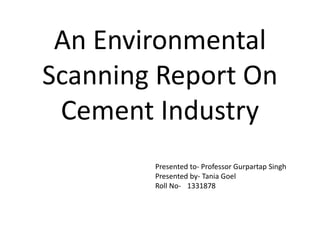 An Environmental 
Scanning Report On 
Cement Industry 
Presented to- Professor Gurpartap Singh 
Presented by- Tania Goel 
Roll No- 1331878 
 