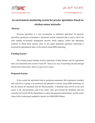 An environment monitoring system for precise agriculture based on
wireless sensor networks
Abstract
Precision agriculture is a new development in traditional agriculture. In precision
agriculture, production environment is monitored, and the monitored data is used to derive the
most suitable environment management decision which employs control and adjustment
solutions to obtain better product yield. In this paper agriculture parameter monitoring is
processed by uploading the data’s to the internet using GPRS technology.

Existing System:
The existing system includes wireless technology of short distance and the agricultural
data’s are transmitted and viewed in home PC. There is no way of monitoring the data through
internet from remote place. Hence we go for new system.

Proposed System:
In this system the agricultural land or greenhouse parameters like temperature, humidity
and water-level is going to be monitored and uploaded in internet using GPRS technology. In
this the sensors are interfaced with the Microcontroller. A threshold value will be set for each
sensor in the microcontroller, and if the sensor value goes beyond the threshold value the
controller will switch ON the Pump Motor to reduce the parameter abnormalities. And the sensor
values will be continuously updated in internet via GSM/GPRS Modem.

 