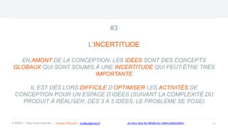 #3
L’INCERTITUDE
EN AMONT DE LA CONCEPTION, LES IDÉES SONT DES CONCEPTS
GLOBAUX QUI SONT SOUMIS À UNE INCERTITUDE QUI PEUT-ÊTRE TRÈS
IMPORTANTE
IL EST DÈS LORS DIFFICILE D’OPTIMISER LES ACTIVITÉS DE
CONCEPTION POUR UN ESPACE D’IDÉES (SUIVANT LA COMPLEXITÉ DU
PRODUIT À RÉALISER, DÈS 3 À 5 IDÉES, LE PROBLÈME SE POSE)
11
© ANEO – Tous droits réservés Je veux plus de détails sur cette présentation
- Vincent HOLLEY : vholley@aneo.fr
 