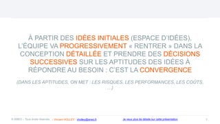 À PARTIR DES IDÉES INITIALES (ESPACE D’IDÉES),
L’ÉQUIPE VA PROGRESSIVEMENT « RENTRER » DANS LA
CONCEPTION DÉTAILLÉE ET PRENDRE DES DÉCISIONS
SUCCESSIVES SUR LES APTITUDES DES IDÉES À
RÉPONDRE AU BESOIN : C’EST LA CONVERGENCE
(DANS LES APTITUDES, ON MET : LES RISQUES, LES PERFORMANCES, LES COÛTS,
…)
7
© ANEO – Tous droits réservés Je veux plus de détails sur cette présentation
- Vincent HOLLEY : vholley@aneo.fr
 