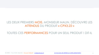 LES DEUX PREMIERS MOIS, MONSIEUR MALIN, DÉCOUVRE LES
ATTENDUS DU PRODUIT « CPX3.22 »
TOUTES CES PERFORMANCES POUR UN SEUL PRODUIT ! DIT-IL
6© ANEO – Tous droits réservés Je veux plus de détails sur cette présentation- Vincent HOLLEY : vholley@aneo.fr
 