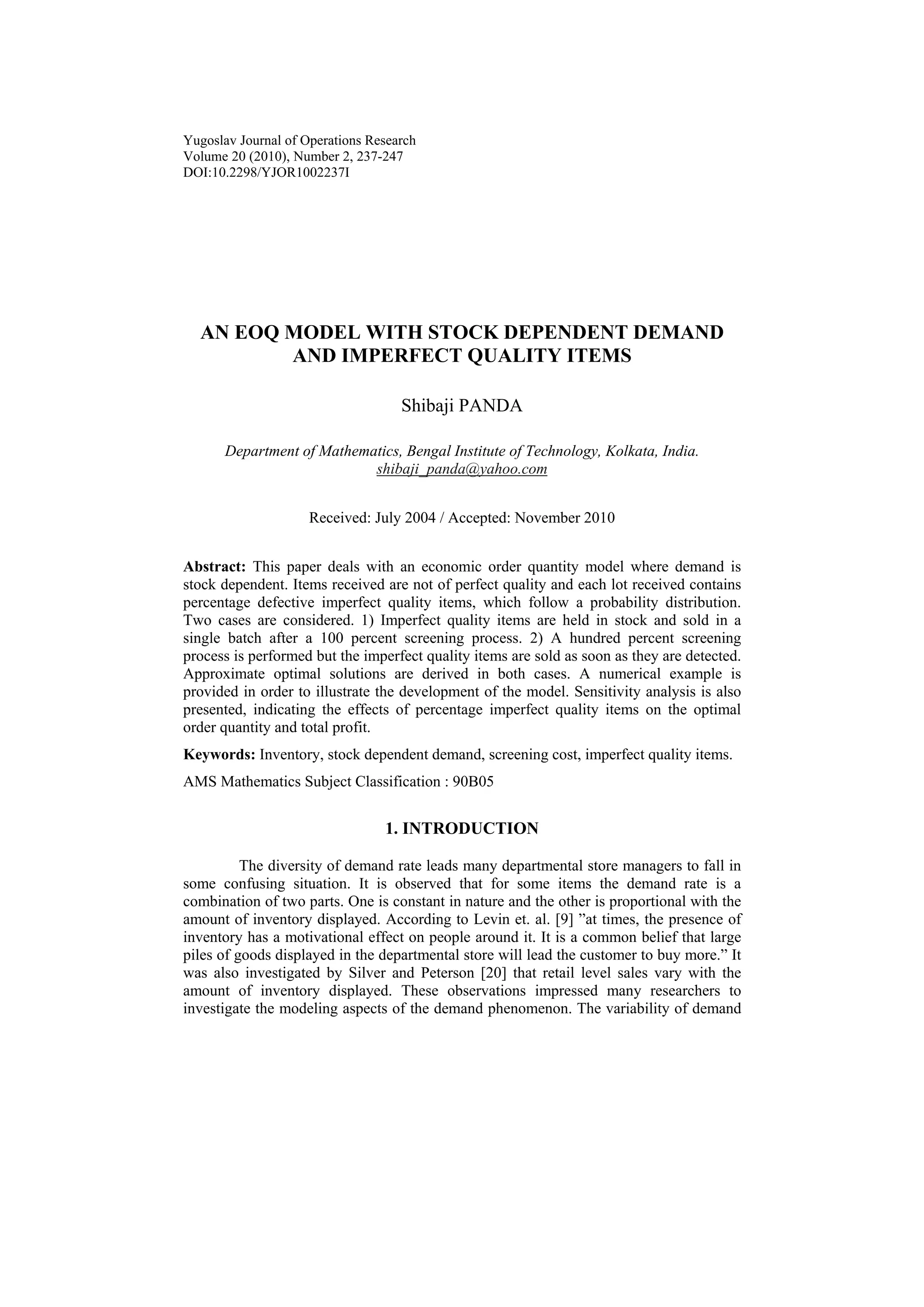 Yugoslav Journal of Operations Research
Volume 20 (2010), Number 2, 237-247
DOI:10.2298/YJOR1002237I
AN EOQ MODEL WITH STOCK DEPENDENT DEMAND
AND IMPERFECT QUALITY ITEMS
Shibaji PANDA
Department of Mathematics, Bengal Institute of Technology, Kolkata, India.
shibaji_panda@yahoo.com
Received: July 2004 / Accepted: November 2010
Abstract: This paper deals with an economic order quantity model where demand is
stock dependent. Items received are not of perfect quality and each lot received contains
percentage defective imperfect quality items, which follow a probability distribution.
Two cases are considered. 1) Imperfect quality items are held in stock and sold in a
single batch after a 100 percent screening process. 2) A hundred percent screening
process is performed but the imperfect quality items are sold as soon as they are detected.
Approximate optimal solutions are derived in both cases. A numerical example is
provided in order to illustrate the development of the model. Sensitivity analysis is also
presented, indicating the effects of percentage imperfect quality items on the optimal
order quantity and total profit.
Keywords: Inventory, stock dependent demand, screening cost, imperfect quality items.
AMS Mathematics Subject Classification : 90B05
1. INTRODUCTION
The diversity of demand rate leads many departmental store managers to fall in
some confusing situation. It is observed that for some items the demand rate is a
combination of two parts. One is constant in nature and the other is proportional with the
amount of inventory displayed. According to Levin et. al. [9] ”at times, the presence of
inventory has a motivational effect on people around it. It is a common belief that large
piles of goods displayed in the departmental store will lead the customer to buy more.” It
was also investigated by Silver and Peterson [20] that retail level sales vary with the
amount of inventory displayed. These observations impressed many researchers to
investigate the modeling aspects of the demand phenomenon. The variability of demand
 