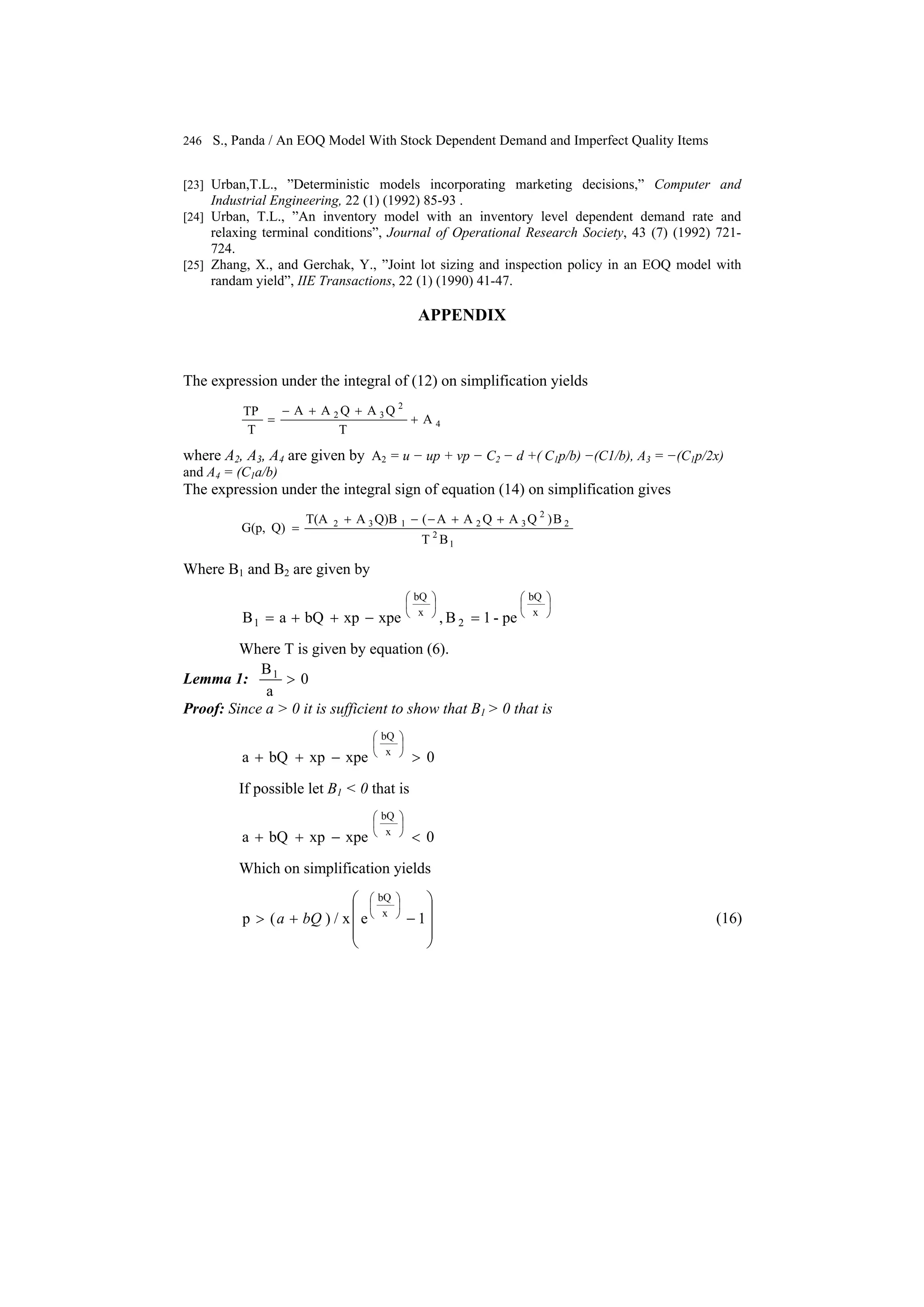 246 S., Panda / An EOQ Model With Stock Dependent Demand and Imperfect Quality Items
[23] Urban,T.L., ”Deterministic models incorporating marketing decisions,” Computer and
Industrial Engineering, 22 (1) (1992) 85-93 .
[24] Urban, T.L., ”An inventory model with an inventory level dependent demand rate and
relaxing terminal conditions”, Journal of Operational Research Society, 43 (7) (1992) 721-
724.
[25] Zhang, X., and Gerchak, Y., ”Joint lot sizing and inspection policy in an EOQ model with
randam yield”, IIE Transactions, 22 (1) (1990) 41-47.
APPENDIX
The expression under the integral of (12) on simplification yields
4
2
32
A
T
QAQAA
T
TP
+
++−
=
where A2, A3, A4 are given by A2 = u − up + vp − C2 − d +( C1p/b) −(C1/b), A3 = −(C1p/2x)
and A4 = (C1a/b)
The expression under the integral sign of equation (14) on simplification gives
1
2
2
2
32132
BT
B)QAQAA(Q)BAT(A
Q)G(p,
++−−+
=
Where B1 and B2 are given by
⎟
⎠
⎞
⎜
⎝
⎛
⎟
⎠
⎞
⎜
⎝
⎛
=−++= x
bQ
2
x
bQ
1 pe-1B,xpexpbQaB
Where T is given by equation (6).
Lemma 1: 0
a
B1
>
Proof: Since a > 0 it is sufficient to show that B1 > 0 that is
0xpexpbQa x
bQ
>−++
⎟
⎠
⎞
⎜
⎝
⎛
If possible let B1 < 0 that is
0xpexpbQa x
bQ
<−++
⎟
⎠
⎞
⎜
⎝
⎛
Which on simplification yields
⎟
⎟
⎟
⎠
⎞
⎜
⎜
⎜
⎝
⎛
−+>
⎟
⎠
⎞
⎜
⎝
⎛
1ex/)(p x
bQ
bQa (16)
 