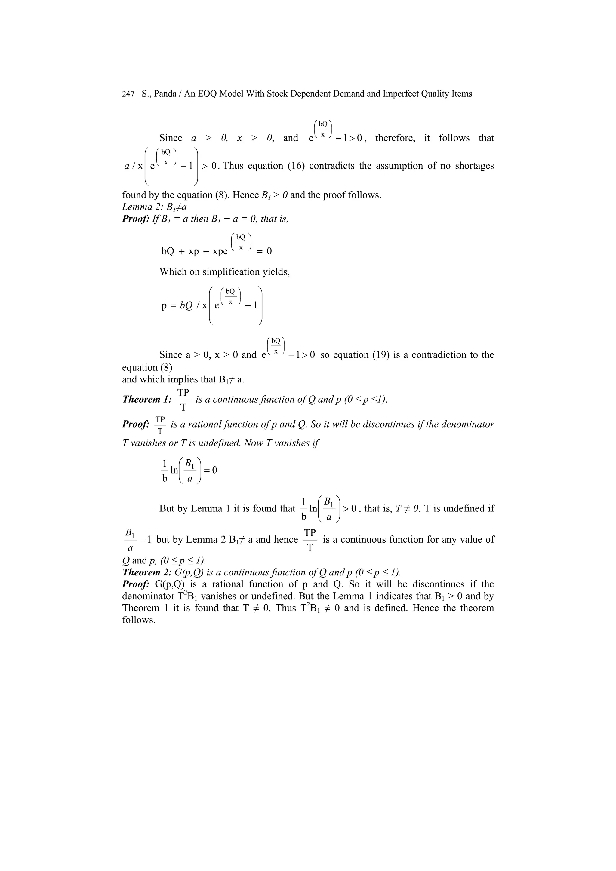 247 S., Panda / An EOQ Model With Stock Dependent Demand and Imperfect Quality Items
Since a > 0, x > 0, and 01e x
bQ
>−
⎟
⎠
⎞
⎜
⎝
⎛
, therefore, it follows that
.01ex/ x
bQ
>
⎟
⎟
⎟
⎠
⎞
⎜
⎜
⎜
⎝
⎛
−
⎟
⎠
⎞
⎜
⎝
⎛
a Thus equation (16) contradicts the assumption of no shortages
found by the equation (8). Hence B1 > 0 and the proof follows.
Lemma 2: B1≠a
Proof: If B1 = a then B1 − a = 0, that is,
0xpexpbQ x
bQ
=−+
⎟
⎠
⎞
⎜
⎝
⎛
Which on simplification yields,
⎟
⎟
⎟
⎠
⎞
⎜
⎜
⎜
⎝
⎛
−=
⎟
⎠
⎞
⎜
⎝
⎛
1ex/p x
bQ
bQ
Since a > 0, x > 0 and 01e x
bQ
>−
⎟
⎠
⎞
⎜
⎝
⎛
so equation (19) is a contradiction to the
equation (8)
and which implies that B1≠ a.
Theorem 1:
T
TP
is a continuous function of Q and p (0 ≤ p ≤1).
Proof:
T
TP
is a rational function of p and Q. So it will be discontinues if the denominator
T vanishes or T is undefined. Now T vanishes if
0ln
b
1 1
=⎟⎟
⎠
⎞
⎜⎜
⎝
⎛
a
B
But by Lemma 1 it is found that 0ln
b
1 1
>⎟⎟
⎠
⎞
⎜⎜
⎝
⎛
a
B
, that is, T ≠ 0. T is undefined if
11
=
a
B
but by Lemma 2 B1≠ a and hence
T
TP
is a continuous function for any value of
Q and p, (0 ≤ p ≤ 1).
Theorem 2: G(p,Q) is a continuous function of Q and p (0 ≤ p ≤ 1).
Proof: G(p,Q) is a rational function of p and Q. So it will be discontinues if the
denominator T2
B1 vanishes or undefined. But the Lemma 1 indicates that B1 > 0 and by
Theorem 1 it is found that T ≠ 0. Thus T2
B1 ≠ 0 and is defined. Hence the theorem
follows.
 