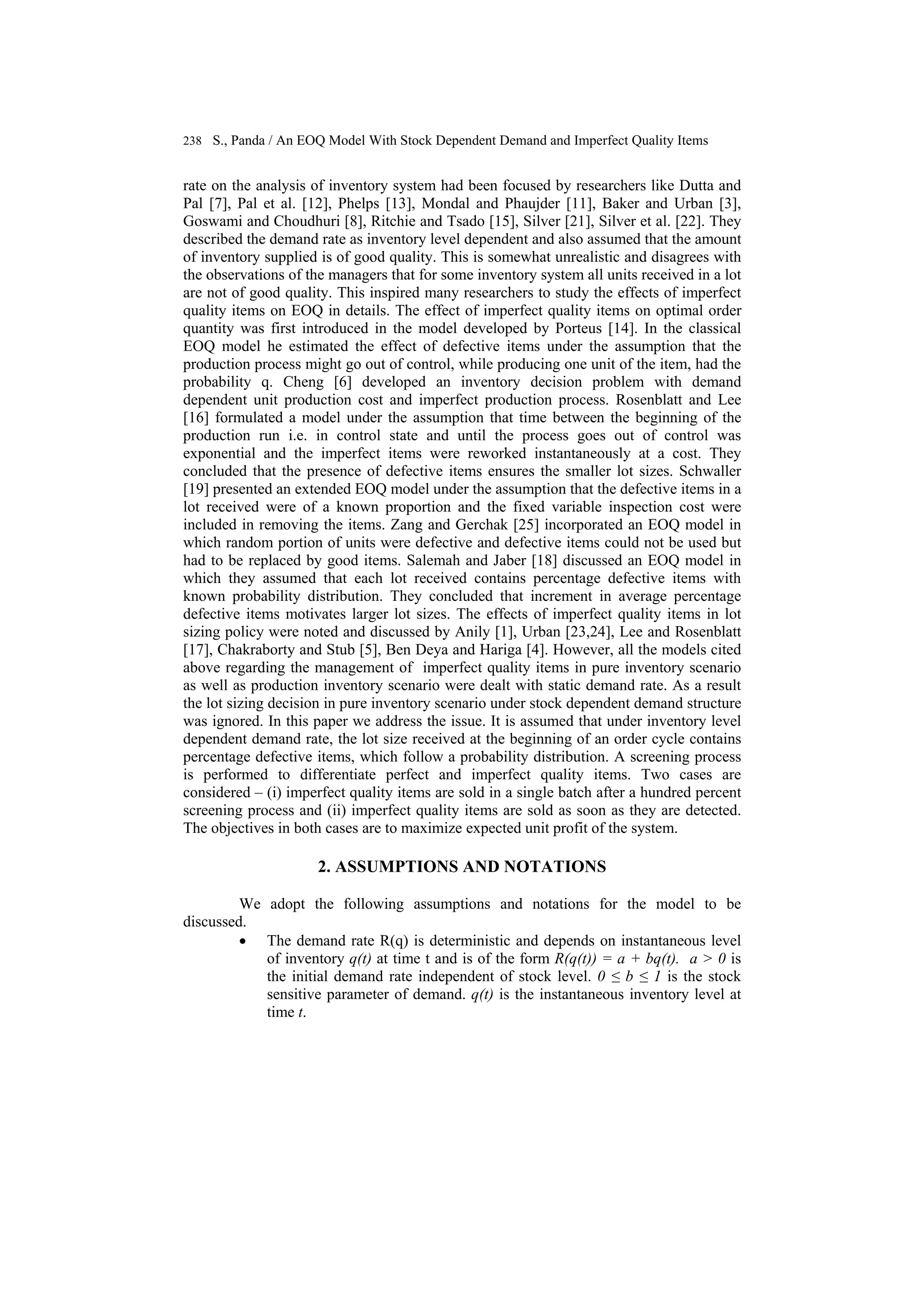 238 S., Panda / An EOQ Model With Stock Dependent Demand and Imperfect Quality Items
rate on the analysis of inventory system had been focused by researchers like Dutta and
Pal [7], Pal et al. [12], Phelps [13], Mondal and Phaujder [11], Baker and Urban [3],
Goswami and Choudhuri [8], Ritchie and Tsado [15], Silver [21], Silver et al. [22]. They
described the demand rate as inventory level dependent and also assumed that the amount
of inventory supplied is of good quality. This is somewhat unrealistic and disagrees with
the observations of the managers that for some inventory system all units received in a lot
are not of good quality. This inspired many researchers to study the effects of imperfect
quality items on EOQ in details. The effect of imperfect quality items on optimal order
quantity was first introduced in the model developed by Porteus [14]. In the classical
EOQ model he estimated the effect of defective items under the assumption that the
production process might go out of control, while producing one unit of the item, had the
probability q. Cheng [6] developed an inventory decision problem with demand
dependent unit production cost and imperfect production process. Rosenblatt and Lee
[16] formulated a model under the assumption that time between the beginning of the
production run i.e. in control state and until the process goes out of control was
exponential and the imperfect items were reworked instantaneously at a cost. They
concluded that the presence of defective items ensures the smaller lot sizes. Schwaller
[19] presented an extended EOQ model under the assumption that the defective items in a
lot received were of a known proportion and the fixed variable inspection cost were
included in removing the items. Zang and Gerchak [25] incorporated an EOQ model in
which random portion of units were defective and defective items could not be used but
had to be replaced by good items. Salemah and Jaber [18] discussed an EOQ model in
which they assumed that each lot received contains percentage defective items with
known probability distribution. They concluded that increment in average percentage
defective items motivates larger lot sizes. The effects of imperfect quality items in lot
sizing policy were noted and discussed by Anily [1], Urban [23,24], Lee and Rosenblatt
[17], Chakraborty and Stub [5], Ben Deya and Hariga [4]. However, all the models cited
above regarding the management of imperfect quality items in pure inventory scenario
as well as production inventory scenario were dealt with static demand rate. As a result
the lot sizing decision in pure inventory scenario under stock dependent demand structure
was ignored. In this paper we address the issue. It is assumed that under inventory level
dependent demand rate, the lot size received at the beginning of an order cycle contains
percentage defective items, which follow a probability distribution. A screening process
is performed to differentiate perfect and imperfect quality items. Two cases are
considered – (i) imperfect quality items are sold in a single batch after a hundred percent
screening process and (ii) imperfect quality items are sold as soon as they are detected.
The objectives in both cases are to maximize expected unit profit of the system.
2. ASSUMPTIONS AND NOTATIONS
We adopt the following assumptions and notations for the model to be
discussed.
• The demand rate R(q) is deterministic and depends on instantaneous level
of inventory q(t) at time t and is of the form R(q(t)) = a + bq(t). a > 0 is
the initial demand rate independent of stock level. 0 ≤ b ≤ 1 is the stock
sensitive parameter of demand. q(t) is the instantaneous inventory level at
time t.
 