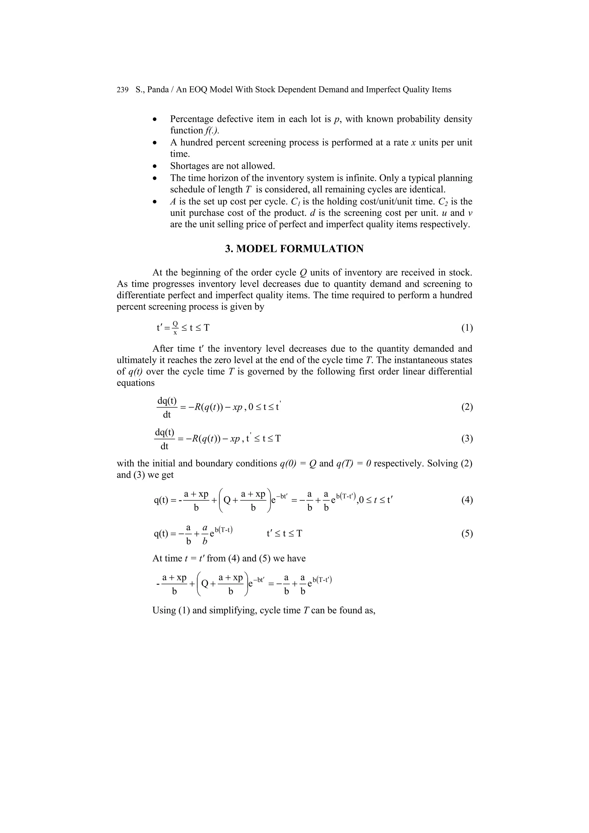 239 S., Panda / An EOQ Model With Stock Dependent Demand and Imperfect Quality Items
• Percentage defective item in each lot is p, with known probability density
function f(.).
• A hundred percent screening process is performed at a rate x units per unit
time.
• Shortages are not allowed.
• The time horizon of the inventory system is infinite. Only a typical planning
schedule of length T is considered, all remaining cycles are identical.
• A is the set up cost per cycle. C1 is the holding cost/unit/unit time. C2 is the
unit purchase cost of the product. d is the screening cost per unit. u and v
are the unit selling price of perfect and imperfect quality items respectively.
3. MODEL FORMULATION
At the beginning of the order cycle Q units of inventory are received in stock.
As time progresses inventory level decreases due to quantity demand and screening to
differentiate perfect and imperfect quality items. The time required to perform a hundred
percent screening process is given by
Ttt x
Q
≤≤=′ (1)
After time t′ the inventory level decreases due to the quantity demanded and
ultimately it reaches the zero level at the end of the cycle time T. The instantaneous states
of q(t) over the cycle time T is governed by the following first order linear differential
equations
'
tt0,))((
dt
dq(t)
≤≤−−= xptqR (2)
Ttt,))((
dt
dq(t) '
≤≤−−= xptqR (3)
with the initial and boundary conditions q(0) = Q and q(T) = 0 respectively. Solving (2)
and (3) we get
( ) t0,e
b
a
b
a
e
b
xpa
Q
b
xpa
-q(t) t-Tbtb
′≤≤+−=⎟
⎠
⎞
⎜
⎝
⎛ +
++
+
= ′′−
t (4)
( ) Ttte
b
a
q(t) t-Tb
≤≤′+−=
b
a
(5)
At time t = t′ from (4) and (5) we have
( )t-Tbtb
e
b
a
b
a
e
b
xpa
Q
b
xpa
- ′′−
+−=⎟
⎠
⎞
⎜
⎝
⎛ +
++
+
Using (1) and simplifying, cycle time T can be found as,
 